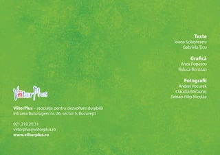 Texte 
Ioana Scăeşteanu 
Gabriela Ţicu 
Grafică 
Anca Popescu 
Raluca Borozan 
Fotografii 
Andrei Vocurek 
Claudia Bărburaş 
Adrian-Filip Nicolae 
ViitorPlus – asociaţia pentru dezvoltare durabilă 
Intrarea Buturugeni nr. 26, sector 5, Bucureşti 
021.210.20.31 
viitorplus@viitorplus.ro 
www.viitorplus.ro 
