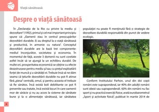 Viaţă sănătoasă 
6 
Despre o viață sănătoasă 
În „Declaraţia de la Rio cu privire la mediu şi 
dezvoltare” (1992), primul şi cel mai important principiu 
spune că: „Oamenii stau în centrul preocupărilor 
dezvoltării durabile. Ei au dreptul la o viaţă sănătoasă 
şi productivă, în armonie cu natura”. Conceptul 
dezvoltării durabile are la bază trei componente: 
mediul înconjurător, societatea şi economia. În 
momentul de faţă, aceste 3 domenii nu sunt corelate 
astfel încât să se ajungă la un echilibru durabil. De 
multe ori, prosperitatea economică se obţine cu efecte 
dezastruoase pentru mediu şi/sau cu preţul exploatării 
forţei de muncă şi a sănătăţii ei. Trebuie însă să ne dăm 
seama că ţelurile dezvoltării durabile nu pot fi atinse 
fără „piesa” centrală, omul, şi pentru aceasta el trebuie 
să fie sănătos. Încă există boli debilitante ce pot fi 
prevenite sau tratate, încă există locuri în care oamenii 
mor de sărăcie şi nu au acces la sisteme de sănătate 
bune şi la o alimentaţie sănătoasă, iar sănătatea 
populaţiei nu poate fi menţinută fără o strategie de 
dezvoltare durabilă responsabilă din punct de vedere 
ecologic. 
Conform Institutului Parhon, unul din doi copii 
români este supraponderal, iar 40% din adulţii români 
sunt obezi sau supraponderali. 60% din români nu fac 
sport şi nu practică exerciţii fizice, arată eurobarometrul 
„Sport şi activitate fizică”, publicat în martie 2014 de 
 