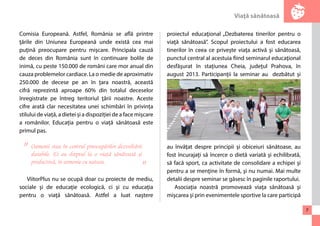 Viaţă sănătoasă 
7 
Comisia Europeană. Astfel, România se află printre 
ţările din Uniunea Europeană unde există cea mai 
puţină preocupare pentru mişcare. Principala cauză 
de deces din România sunt în continuare bolile de 
inimă, cu peste 150.000 de români care mor anual din 
cauza problemelor cardiace. La o medie de aproximativ 
250.000 de decese pe an în ţara noastră, această 
cifră reprezintă aproape 60% din totalul deceselor 
înregistrate pe întreg teritoriul ţării noastre. Aceste 
cifre arată clar necesitatea unei schimbări în privința 
stilului de viață, a dietei și a dispoziției de a face mișcare 
a românilor. Educația pentru o viață sănătoasă este 
primul pas. 
ViitorPlus nu se ocupă doar cu proiecte de mediu, 
sociale şi de educaţie ecologică, ci şi cu educaţia 
pentru o viaţă sănătoasă. Astfel a luat naştere 
proiectul educaţional „Dezbaterea tinerilor pentru o 
viaţă sănătoasă”. Scopul proiectului a fost educarea 
tinerilor în ceea ce priveşte viaţa activă şi sănătoasă, 
punctul central al acestuia fiind seminarul educaţional 
desfăşurat în staţiunea Cheia, judeţul Prahova, în 
august 2013. Participanţii la seminar au dezbătut şi 
au învăţat despre principii şi obiceiuri sănătoase, au 
fost încurajaţi să încerce o dietă variată şi echilibrată, 
să facă sport, ca activitate de consolidare a echipei şi 
pentru a se menţine în formă, şi nu numai. Mai multe 
detalii despre seminar se găsesc în paginile raportului. 
Asociaţia noastră promovează viaţa sănătoasă şi 
mişcarea şi prin evenimentele sportive la care participă 
Oamenii stau în centrul preocupărilor dezvoltării 
durabile. Ei au dreptul la o viaţă sănătoasă şi 
productivă, în armonie cu natura. 
" 
" 
 