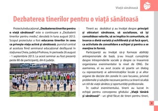 Viaţă sănătoasă 
9 
Dezbaterea tinerilor pentru o viaţă sănătoasă 
Proiectul educațional „Dezbaterea tinerilor pentru 
o viață sănătoasă” este o continuare a „Dezbaterii 
tinerilor pentru mediu”, derulată în luna august 2012. 
Scopul proiectului a fost educarea tinerilor în ceea 
ce privește viața activă și sănătoasă, punctul central 
al acestuia fiind seminarul educațional desfășurat în 
stațiunea Cheia, județul Prahova, în perioada 26 august 
- 1 septembrie 2013. La acest seminar au fost prezenți 
peste 80 de participanți, din 6 județe. 
Tinerii au dezbătut și au învățat despre principii 
și obiceiuri sănătoase, să socializeze, să își 
consolideze valorile, să se implice în comunitate, să 
încerce o dietă variată și echilibrată și să facă sport, 
ca activitate de consolidare a echipei și pentru a se 
menține în formă. 
Participanții au învățat să-și formeze abilități 
antreprenoriale de bază, și-au însușit cunoștințe 
despre întreprinderile sociale și despre ce înseamnă 
organizarea evenimentelor la nivel de ONG. De 
asemenea, ei au avut ocazia să poarte un dialog 
cu reprezentanți ai administrațiilor locale și ai altor 
organe de decizie din zonele în care locuiesc, privind 
problemele și soluțiile necesare pentru ca tinerii să aibă 
un stil de viață sănătos și oportunități profesionale. 
În cadrul evenimentului, tinerii au lucrat în 
echipă pentru conceperea ghidului „Viață tânără 
și sănătoasă” - un ghid făcut de tineri pentru tineri, 
 