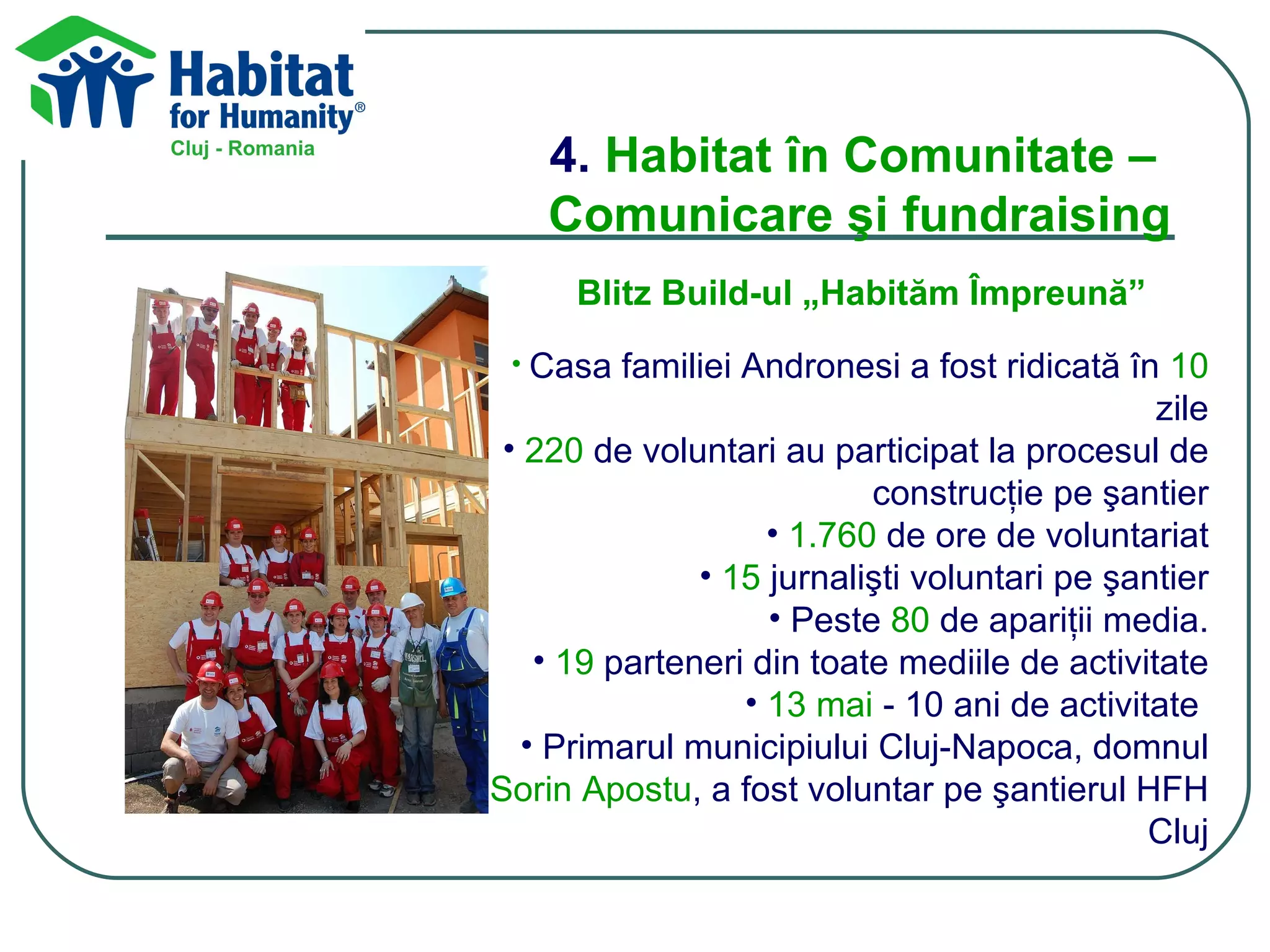 4.  Habitat în Comunitate –  Comunicare şi fundraising Blitz Build-ul „Habităm Împreună”   Casa familiei Andronesi a fost ridicată în  10  zile 220  de voluntari au participat la procesul de construcţie pe şantier 1.760  de ore de voluntariat 15  jurnalişti voluntari pe şantier Peste  80  de apariţii media. 19  parteneri din toate mediile de activitate 13 mai  - 10 ani de activitate  Primarul municipiului Cluj-Napoca, domnul  Sorin Apostu , a fost voluntar pe şantierul HFH Cluj 