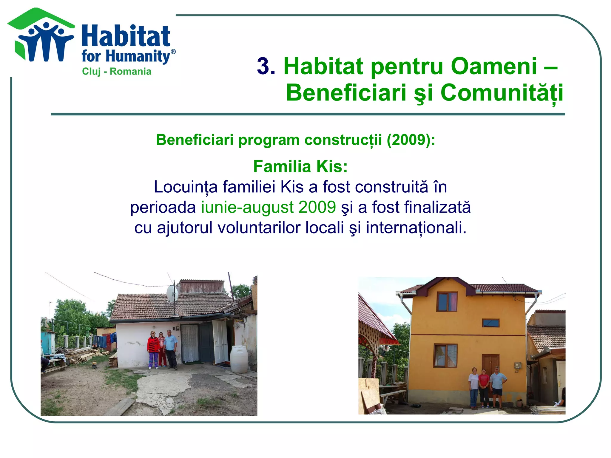 3.  Habitat pentru Oameni –  Beneficiari şi Comunităţi Beneficiari program construcţii (200 9 ): Familia Kis: L ocuinţ a familiei  Kis a fost  construit ă în perioada  iunie-august 2009  şi a fost finalizată cu ajutorul voluntarilor locali şi internaţionali. 