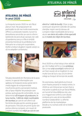10
La începutul anului 2020 ne-am făcut
planuri mari. Ne propusesem să
participăm la cât mai multe evenimente
offline cu produsele noastre, lucram la
dezvoltarea serviciilor pe care le oferim
(atelierele de pictură pe sacoșe), dar iată
că pandemia care și-a făcut simțită
prezența încă de pe la jumătatea lunii
februarie ne-a luat prin surprindere.
Astfel a trebuit să găsim repede soluții ca
să ne adaptăm contextului.
Situația deosebită din România de la acea
vreme, în special informațiile care
apăreau la începutul anului peste tot în
media legate de echipamentele
insuficiente pentru personalul medical,
dar și lipsa măștilor de protecție care
puteau ajuta grupurile vulnerabile, ne-au
determinat să începem să producem, în
luna martie, 1.000 de măști reutilizabile
din bumbac pe care le-am oferit sub
formă de donație pentru aceste grupuri
de persoane. Întrucât am primit ajutor din
partea câtorva companii, am reușit să
creștem numărul de măști pe care le-am
oferit la 1.460 de bucăți. Chiar și așa,
continuam să primim solicitări din partea
clienților noștri care își doreau să
cumpere măști reutilizabile de la noi și
atunci am decis să creăm o linie specială
cu 2 modele de măști din bumbac.
Anul 2020 nu a fost totuși chiar atât de
gri. Am învățat să fim și mai ambițioși,
dar și mai uniți ca echipă (indiferent că
am fost nevoiți să ne împărțim în mai
multe ture de lucru sau că unii dintre
colegi au început să lucreze de acasă).
De asemenea, dacă până anul trecut
eram foarte prezenți în mediul online, în
2020 ne-am întrecut pe noi (am fost și
mai activi ca până acum pe Social Media,
am lucrat la îmbunătățirea site-ului
și a magazinului online și am căutat
contexte prin care să ne dezvoltăm
numărul colaborărilor cu diferite
platforme de tip marketplace
(locale și nu numai) unde să ne listăm
produsele.
ATELIERUL DE PÂNZĂ
ATELIERUL DE PÂNZĂ
în anul 2020 unitate protejată
 