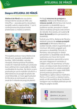 12
ATELIERUL DE PÂNZĂ
Despre ATELIERUL DE PÂNZĂ
Atelierul de Pânză este una dintre
întreprinderile sociale ale ONG-ului
ViitorPlus – asociația pentru dezvoltare
durabilă, având o experiență de 11 ani în
confecționarea de produse textile
prietenoase cu mediul și oamenii.
Principalele produse marca Atelierul de
Pânză sunt: sacoșele reutilizabile din
bumbac 100% (neînălbit, netratat,
nevopsit), diverse produse Puzzletex,
create din materiale textile pre-producție
(care astfel prind o nouă viață) și măștile
reutilizabile din bumbac. Ne dorim ca prin
produsele pe care le realizăm să oferim o
alternativă eco la pungile de plastic (de
unică folosință), un mare agent poluator
(în România se estimează un consum
anual de 5 miliarde de pungi de plastic).
Pe lângă misiunea de protejare a
mediului, Atelierul de Pânză are și o
misiune socială, oferind locuri de muncă
persoanelor cu dizabilități sau cu
probleme sociale, persoane în rândul
cărora incidența șomajului este extrem
de ridicată. Anul acesta, am susținut 6
locuri de muncă pentru persoanele cu
dizabilități.
Încă din anul 2014, Atelierul de Pânză a
dobândit statutul de unitate protejată
autorizată de Ministerul Muncii și
Justiției Sociale, statut ce garantează că
minimum 30% dintre angajați sunt
persoane cu dizabilități. Întrucât, în
România, rata șomajului în rândul
persoanelor cu dizabilități este de 90%,
susținerea unor locuri de muncă
destinate acestora reprezintă un prim
pas spre integrarea în societate ca
cetățeni activi. De asemenea, la finalul
anului, am depus toate documentele și
ne-am reautorizat ca unitate protejată
(având în vedere că în Legea 448/2006
privind protecția persoanelor cu
dizabilități au apărut câteva modificări).
Pentru a fi la curent cu statutul nostru,
puteți urmări postările de pe Facebook /
Instagram sau noutățile publicate pe site
(blog sau pagina acasă).
@atelieruldepanza
www.atelieruldepanza.ro
@atelierul_de_panza
 
