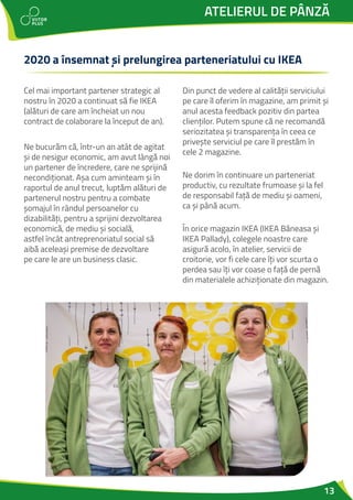 13
ATELIERUL DE PÂNZĂ
2020 a însemnat și prelungirea parteneriatului cu IKEA
Cel mai important partener strategic al
nostru în 2020 a continuat să fie IKEA
(alături de care am încheiat un nou
contract de colaborare la început de an).
Ne bucurăm că, într-un an atât de agitat
și de nesigur economic, am avut lângă noi
un partener de încredere, care ne sprijină
necondiționat. Așa cum aminteam și în
raportul de anul trecut, luptăm alături de
partenerul nostru pentru a combate
șomajul în rândul persoanelor cu
dizabilități, pentru a sprijini dezvoltarea
economică, de mediu și socială,
astfel încât antreprenoriatul social să
aibă aceleași premise de dezvoltare
pe care le are un business clasic.
Din punct de vedere al calității serviciului
pe care îl oferim în magazine, am primit și
anul acesta feedback pozitiv din partea
clienților. Putem spune că ne recomandă
seriozitatea și transparența în ceea ce
privește serviciul pe care îl prestăm în
cele 2 magazine.
Ne dorim în continuare un parteneriat
productiv, cu rezultate frumoase și la fel
de responsabil față de mediu și oameni,
ca și până acum.
În orice magazin IKEA (IKEA Băneasa și
IKEA Pallady), colegele noastre care
asigură acolo, în atelier, servicii de
croitorie, vor fi cele care îți vor scurta o
perdea sau îți vor coase o față de pernă
din materialele achiziționate din magazin.
 