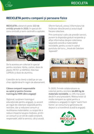 16
RECICLETA
RECICLETA pentru companii și persoane fizice
RECICLETA a deservit peste 222 de
entități private în 2020, în special din
zona centrală și semi-centrală a capitalei.
De la acestea am colectat în special
pentru reciclare: hârtie, carton, doze de
plastic PET01 și HDPE02, folie bax
LDPE04 și doze de aluminiu.
Colectăm de la clienți o dată pe an sau
chiar săptămânal în regim de abonament.
Oferim factură, anexa 3 (formularul de
încărcare-descărcare) și avizul după
fiecare colectare.
Prin contractul-cadru de prestări servicii,
punem la dispoziție gratuit recipiente și
afișe informative despre colectarea
separată corectă a materialelor
reciclabile, pentru a crea în cadrul
punctului de lucru, „Insula de Colectare
Separată”.
Câteva companii responsabile
au optat și pentru livrarea
trainingului RRR către angajați
Opțional, susținem traininguri
educaționale pentru angajați, cu accent
pe reguli de colectare separată pentru
reciclare, dar și reducere consum și
reutilizarea materialelor, cu scopul de a
reduce impactul asupra mediului, printr-
un consum și un stil de viață conștient,
responsabil, atât la serviciu, cât și acasă.
În 2020, firmele colaboratoare au
colectat pentru reciclare 44.005 kg de
materiale reciclabile, cu 29% mai puțin
decât în anul precedent. Motivul este că
multe companii au optat pentru a
colabora cu angajații în regim “work from
home”, iar consumul și generarea de
deșeuri s-a transferat acasă la angajați.
 