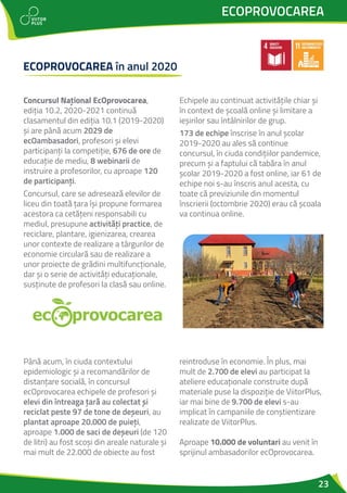 23
ECOPROVOCAREA
Concursul Național EcOprovocarea,
ediția 10.2, 2020-2021 continuă
clasamentul din ediția 10.1 (2019-2020)
și are până acum 2029 de
ecOambasadori, profesori și elevi
participanți la competiție, 676 de ore de
educație de mediu, 8 webinarii de
instruire a profesorilor, cu aproape 120
de participanți.
Concursul, care se adresează elevilor de
liceu din toată țara își propune formarea
acestora ca cetățeni responsabili cu
mediul, presupune activități practice, de
reciclare, plantare, igienizarea, crearea
unor contexte de realizare a târgurilor de
economie circulară sau de realizare a
unor proiecte de grădini multifuncționale,
dar și o serie de activități educaționale,
susținute de profesori la clasă sau online.
Echipele au continuat activitățile chiar și
în context de școală online și limitare a
ieșirilor sau întâlnirilor de grup.
173 de echipe înscrise în anul școlar
2019-2020 au ales să continue
concursul, în ciuda condițiilor pandemice,
precum și a faptului că tabăra în anul
școlar 2019-2020 a fost online, iar 61 de
echipe noi s-au înscris anul acesta, cu
toate că previziunile din momentul
înscrierii (octombrie 2020) erau că școala
va continua online.
ECOPROVOCAREA în anul 2020
Până acum, în ciuda contextului
epidemiologic și a recomandărilor de
distanțare socială, în concursul
ecOprovocarea echipele de profesori și
elevi din întreaga țară au colectat și
reciclat peste 97 de tone de deșeuri, au
plantat aproape 20.000 de puieți,
aproape 1.000 de saci de deșeuri (de 120
de litri) au fost scoși din areale naturale și
mai mult de 22.000 de obiecte au fost
reintroduse în economie. În plus, mai
mult de 2.700 de elevi au participat la
ateliere educaționale construite după
materiale puse la dispoziție de ViitorPlus,
iar mai bine de 9.700 de elevi s-au
implicat în campaniile de conștientizare
realizate de ViitorPlus.
Aproape 10.000 de voluntari au venit în
sprijinul ambasadorilor ecOprovocarea.
 