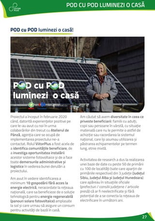 27
POD CU POD LUMINEZI O CASĂ
Proiectul a început în februarie 2020
când, datorită experiențelor pozitive pe
care le-au avut cu noi în urma
colaborărilor din trecut cu Atelierul de
Pânză, agenția care se ocupă de
implementarea proiectului ne-a
contactat. Rolul ViitorPlus a fost acela de
a identifica comunitățile beneficiare, de
a investiga oportunitatea instalării
acestor sisteme fotovoltaice și de a face
toate demersurile administrative și
logistice în vederea bunei derulări a
proiectului.
Am avut în vedere identificarea a
minimum 10 gospodării fără acces la
energie electrică, neracordate la rețeaua
națională, care sa beneficieze de o soluție
tehnologică pentru energie regenerabilă
(panouri solare fotovoltaice) amplasate
la sol și care urmau să asigure un consum
pentru activități de bază în casă.
Am căutat să avem diversitate în ceea ce
priveste beneficiarii: familii cu adulți,
copii sau persoane în vârstă, cu situație
materială care nu le permite o astfel de
achiziție sau racordarea la sistemul
național, care își asumau utilizarea și
păstrarea echipamentelor pe termen
lung, etnie mixtă.
Activitatea de research a dus la realizarea
unei baze de date cu peste 50 de primării
cu 100 de localități (sate care aparțin de
primăriile respective) din 3 județe (Județul
Sibiu, Județul Alba și Județul Hunedoara)
care apăreau în situațiile oficiale
(prefecturi / consilii județene / articole
presă) că ar fi neelectrificate și fără
potențial de a se conecta la rețeaua de
electrificare în următorii ani.
POD cu POD luminezi o casă!
 