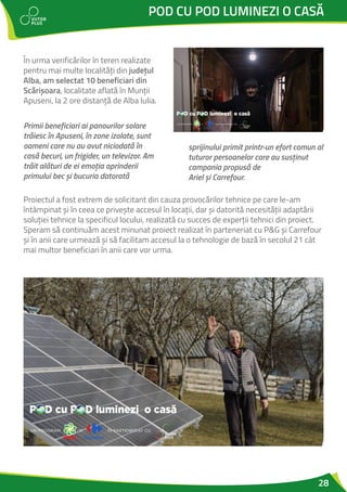 28
POD CU POD LUMINEZI O CASĂ
În urma verificărilor în teren realizate
pentru mai multe localități din județul
Alba, am selectat 10 beneficiari din
Scărișoara, localitate aflată în Munții
Apuseni, la 2 ore distanță de Alba Iulia.
Primii beneficiari ai panourilor solare
trăiesc în Apuseni, în zone izolate, sunt
oameni care nu au avut niciodată în
casă becuri, un frigider, un televizor. Am
trăit alături de ei emoția aprinderii
primului bec și bucuria datorată
sprijinului primit printr-un efort comun al
tuturor persoanelor care au susținut
campania propusă de
Ariel și Carrefour.
Proiectul a fost extrem de solicitant din cauza provocărilor tehnice pe care le-am
întâmpinat și în ceea ce privește accesul în locații, dar și datorită necesității adaptării
soluției tehnice la specificul locului, realizată cu succes de experții tehnici din proiect.
Speram să continuăm acest minunat proiect realizat în parteneriat cu P&G și Carrefour
și în anii care urmează și să facilitam accesul la o tehnologie de bază în secolul 21 cât
mai multor beneficiari în anii care vor urma.
 