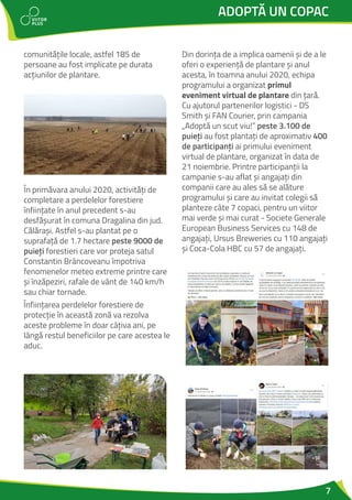 7
ADOPTĂ UN COPAC
comunitățile locale, astfel 185 de
persoane au fost implicate pe durata
acțiunilor de plantare.
În primăvara anului 2020, activități de
completare a perdelelor forestiere
înființate în anul precedent s-au
desfășurat în comuna Dragalina din jud.
Călărași. Astfel s-au plantat pe o
suprafață de 1.7 hectare peste 9000 de
puieți forestieri care vor proteja satul
Constantin Brâncoveanu împotriva
fenomenelor meteo extreme printre care
și înzăpeziri, rafale de vânt de 140 km/h
sau chiar tornade.
Înființarea perdelelor forestiere de
protecție în această zonă va rezolva
aceste probleme în doar câțiva ani, pe
lângă restul beneficiilor pe care acestea le
aduc.
Din dorința de a implica oamenii și de a le
oferi o experiență de plantare și anul
acesta, în toamna anului 2020, echipa
programului a organizat primul
eveniment virtual de plantare din țară.
Cu ajutorul partenerilor logistici - DS
Smith și FAN Courier, prin campania
„Adoptă un scut viu!” peste 3.100 de
puieți au fost plantați de aproximativ 400
de participanți ai primului eveniment
virtual de plantare, organizat în data de
21 noiembrie. Printre participanții la
campanie s-au aflat și angajați din
companii care au ales să se alăture
programului și care au invitat colegii să
planteze câte 7 copaci, pentru un viitor
mai verde și mai curat - Societe Generale
European Business Services cu 148 de
angajați, Ursus Breweries cu 110 angajați
și Coca-Cola HBC cu 57 de angajați.
 