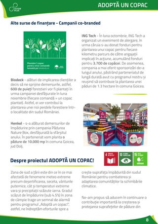8
ADOPTĂ UN COPAC
Biodeck - alături de implicarea clienților a
decis să ne sprijine demersurile, astfel,
600 de puieți forestieri vor fi plantați în
urma campaniei desfășurate în luna
noiembrie (fiecare comandă = un copac
plantat). Astfel, ei vor contribui la
plantarea unei noi perdele forestiere într-
o localitate din sudul României.
Henkel - s-a alăturat demersurilor de
împădurire prin campania Pădurea
Nature Box, desfășurată la sfârșitul
anului. În parteneriat vom planta o
pădure de 10.000 mp în comuna Goicea,
jud Dolj.
ING Tech - În luna octombrie, ING Tech a
organizat un eveniment de alergare, în
urma căruia s-au donat fonduri pentru
plantarea unui copac pentru fiecare
kilometru parcurs de către angajații
implicați în acțiune, acumulând fonduri
pentru 3.700 de copăcei. De asemenea,
compania a mai oferit sponsorizări de-a
lungul anului, păstrând parteneriatul de
lungă durată avut cu programul nostru și
reușind să contribuie la plantarea unei
păduri de 1.3 hectare în comuna Goicea.
Alte surse de finanțare - Campanii co-branded
Zona de sud a țării este din ce în ce mai
afectată de fenomene meteo extreme
precum deșertificarea, seceta, vânturile
puternice, cât și temperaturi extreme
vara și precipitații scăzute iarna. Gradul
scăzut de împădurire (sub 4.5%) în zona
de câmpie trage un semnal de alarmă
pentru programul „Adoptă un copac!”,
astfel, ne îndreptăm eforturile spre a
crește suprafața împădurită din sudul
României pentru combaterea și
adaptarea comunităților la schimbările
climatice.
Ne-am propus să aducem în continuare o
contribuție importantă la creșterea și
protejarea suprafețelor de pădure din
Despre proiectul ADOPTĂ UN COPAC!
 