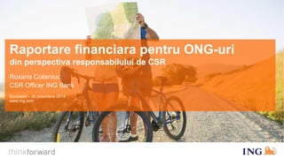 Raportare financiara pentru ONG-uri 
din perspectiva responsabilului de CSR 
Roxana Colisniuc 
CSR Officer ING Bank 
Bucuresti – 26 noiembrie 2014 
www.ing.com 
 