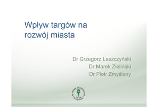 Wpływ targów na
rozwój miasta

           Dr Grzegorz Leszczyński
                 Dr Marek Zieliński
                 Dr Piotr Zmyślony
 