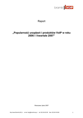 Raport



    „Popularność urządzeń i produktów VoIP w roku
               2006 i I kwartale 2007”




                                                Warszawa, lipiec 2007



http://www.BramkiVoIP.pl   e-mail: listy@bramkivoip.pl   tel.:022-244-52-90   faks: 022-481-96-98   1
 