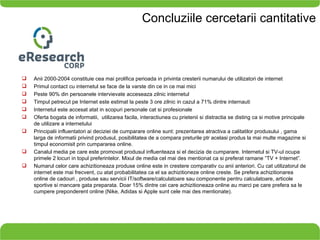 Concluziile cercetarii cantitative Anii 2000-2004 constituie cea mai prolifica perioada in privinta cresterii numarului de utilizatori de internet Primul contact cu internetul se face de la varste din ce in ce mai mici Peste 90% din persoanele intervievate acceseaza zilnic internetul Timpul petrecut pe Internet este estimat la peste 3 ore zilnic in cazul a 71% dintre internauti Internetul este accesat atat in scopuri personale cat si profesionale Oferta bogata de informatii,  utilizarea facila, interactiunea cu prietenii si distractia se disting ca si motive principale de utilizare a internetului Principalii influentatori ai deciziei de cumparare online sunt: prezentarea atractiva a calitatilor produsului , gama larga de informatii privind produsul, posibilitatea de a compara preturile ptr acelasi produs la mai multe magazine si timpul economisit prin cumpararea online. Canalul media pe care este promovat produsul influenteaza si el decizia de cumparare. Internetul si TV-ul ocupa primele 2 locuri in topul preferintelor. Mixul de media cel mai des mentionat ca si preferat ramane “TV + Internet”. Numarul celor care achizitioneaza produse online este in crestere comparativ cu anii anteriori. Cu cat utilizatorul de internet este mai frecvent, cu atat probabilitatea ca el sa achizitioneze online creste. Se prefera achizitionarea online de cadouri , produse sau servicii IT/software/calculatoare sau componente pentru calculatoare, articole sportive si mancare gata preparata. Doar 15% dintre cei care achizitioneaza online au marci pe care prefera sa le cumpere preponderent online (Nike, Adidas si Apple sunt cele mai des mentionate).  