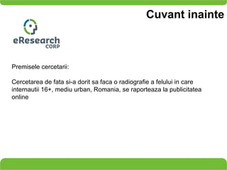 Cuvant inainte Premisele cercetarii: Cercetarea de fata si-a dorit sa faca o radiografie  a  felului in care internautii 16+,   mediu urban, Romania, se raporteaza la publicitatea online 