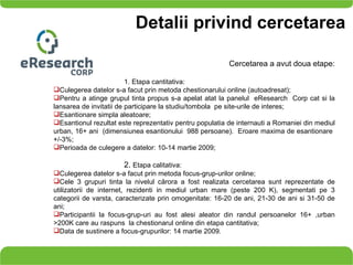Detalii privind cercetarea Cercetarea a avut doua etape: 1. Etapa cantitativa:  Culegerea datelor s-a facut prin metoda chestionarului online (autoadresat); Pentru a atinge grupul tinta propus s-a apelat atat la panelul  eResearch  Corp cat si la lansarea de invitatii de participare la studiu/tombola  pe site-urile de interes; Esantionare simpla aleatoare;  Esantionul rezultat este reprezentativ pentru populatia de internauti a Romaniei din mediul urban, 16+ ani  (dimensiunea esantionului  988 persoane).  Eroare maxima de esantionare  +/-3%; Perioada de culegere a datelor: 10-14 martie 2009; 2.  Etapa calitativa:  Culegerea datelor s-a facut prin metoda focus-grup-urilor online; Cele 3 grupuri tinta  la nivelul că rora a  fost realizata cercetarea  sunt reprezentate de utilizatorii de internet, rezidenti in mediul urban mare (peste 200 K), segmentati pe 3 categorii de varsta, caracterizate prin omogenitate: 16-20 de ani, 21-30 de ani si 31-50 de ani; Participantii la focus-grup-uri au fost alesi aleator din randul persoanelor 16+ ,urban >200K care au raspuns  la chestionarul online din etapa cantitativa; Data de sustinere a focus-grupurilor: 14 martie 2009. 