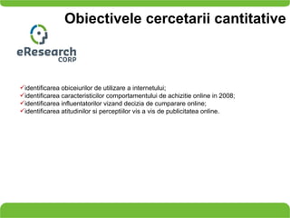 Obiectivele cercetarii cantitative identificarea obiceiurilor de utilizare a internetului; identificarea caracteristicilor comportamentului de achizitie online in 2008; identificarea influentatorilor vizand decizia de cumparare online;  identificarea atitudinilor si perceptiilor vis a vis de publicitatea online. 
