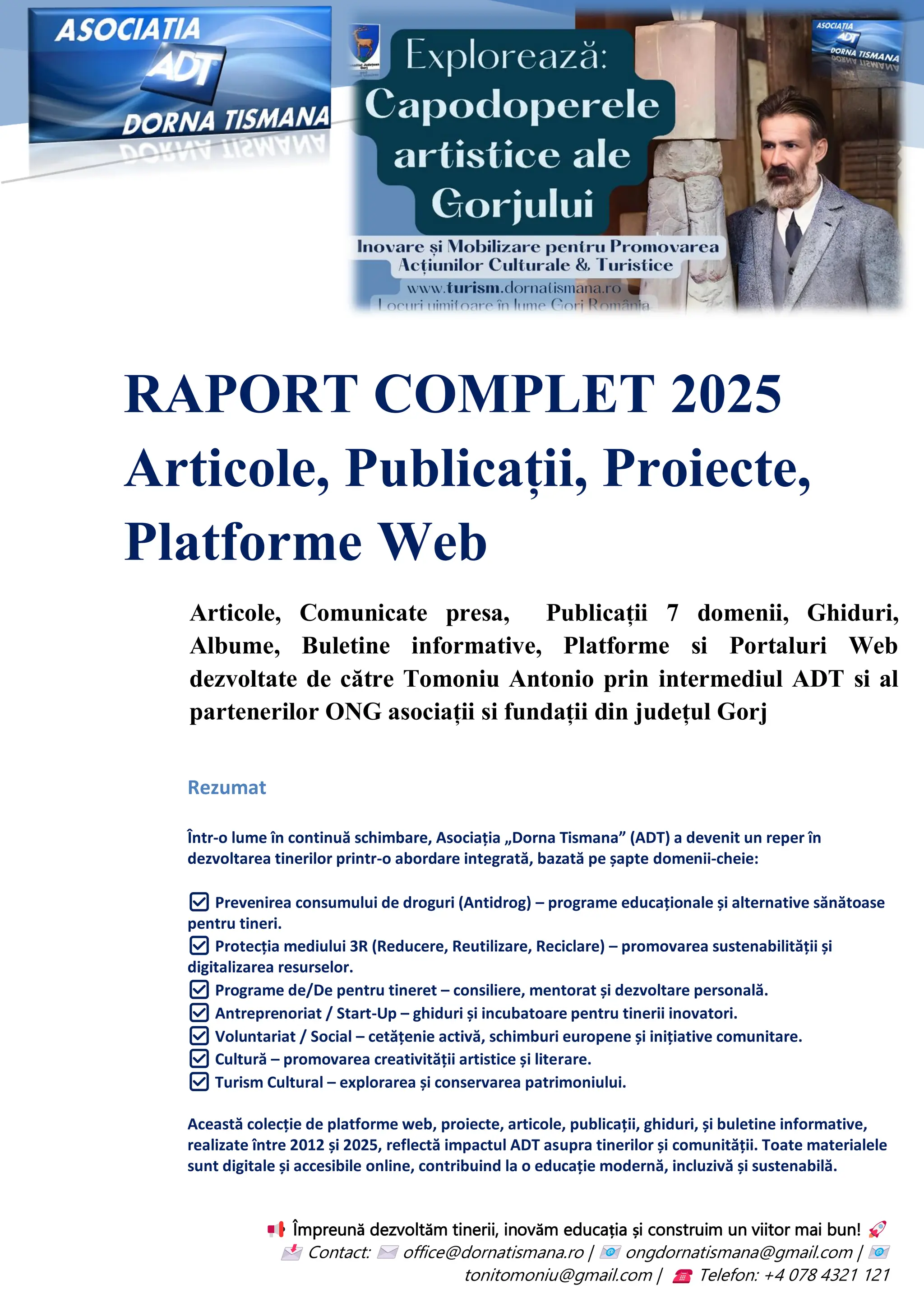 RAPORT COMPLET 2025
Articole, Publicații, Proiecte,
Platforme Web
Articole, Comunicate presa, Publicații 7 domenii, Ghiduri,
Albume, Buletine informative, Platforme si Portaluri Web
dezvoltate de către Tomoniu Antonio prin intermediul ADT si al
partenerilor ONG asociații si fundații din județul Gorj
Împreună dezvoltăm tinerii, inovăm educația și construim un viitor mai bun!
Contact: office@dornatismana.ro | ongdornatismana@gmail.com |
tonitomoniu@gmail.com | Telefon: +4 078 4321 121
Rezumat
Într-o lume în continuă schimbare, Asociația „Dorna Tismana” (ADT) a devenit un reper în
dezvoltarea tinerilor printr-o abordare integrată, bazată pe șapte domenii-cheie:
✅ Prevenirea consumului de droguri (Antidrog) – programe educaționale și alternative sănătoase
pentru tineri.
✅ Protecția mediului 3R (Reducere, Reutilizare, Reciclare) – promovarea sustenabilității și
digitalizarea resurselor.
✅ Programe de/De pentru tineret – consiliere, mentorat și dezvoltare personală.
✅ Antreprenoriat / Start-Up – ghiduri și incubatoare pentru tinerii inovatori.
✅ Voluntariat / Social – cetățenie activă, schimburi europene și inițiative comunitare.
✅ Cultură – promovarea creativității artistice și literare.
✅ Turism Cultural – explorarea și conservarea patrimoniului.
Această colecție de platforme web, proiecte, articole, publicații, ghiduri, și buletine informative,
realizate între 2012 și 2025, reflectă impactul ADT asupra tinerilor și comunității. Toate materialele
sunt digitale și accesibile online, contribuind la o educație modernă, incluzivă și sustenabilă.
 