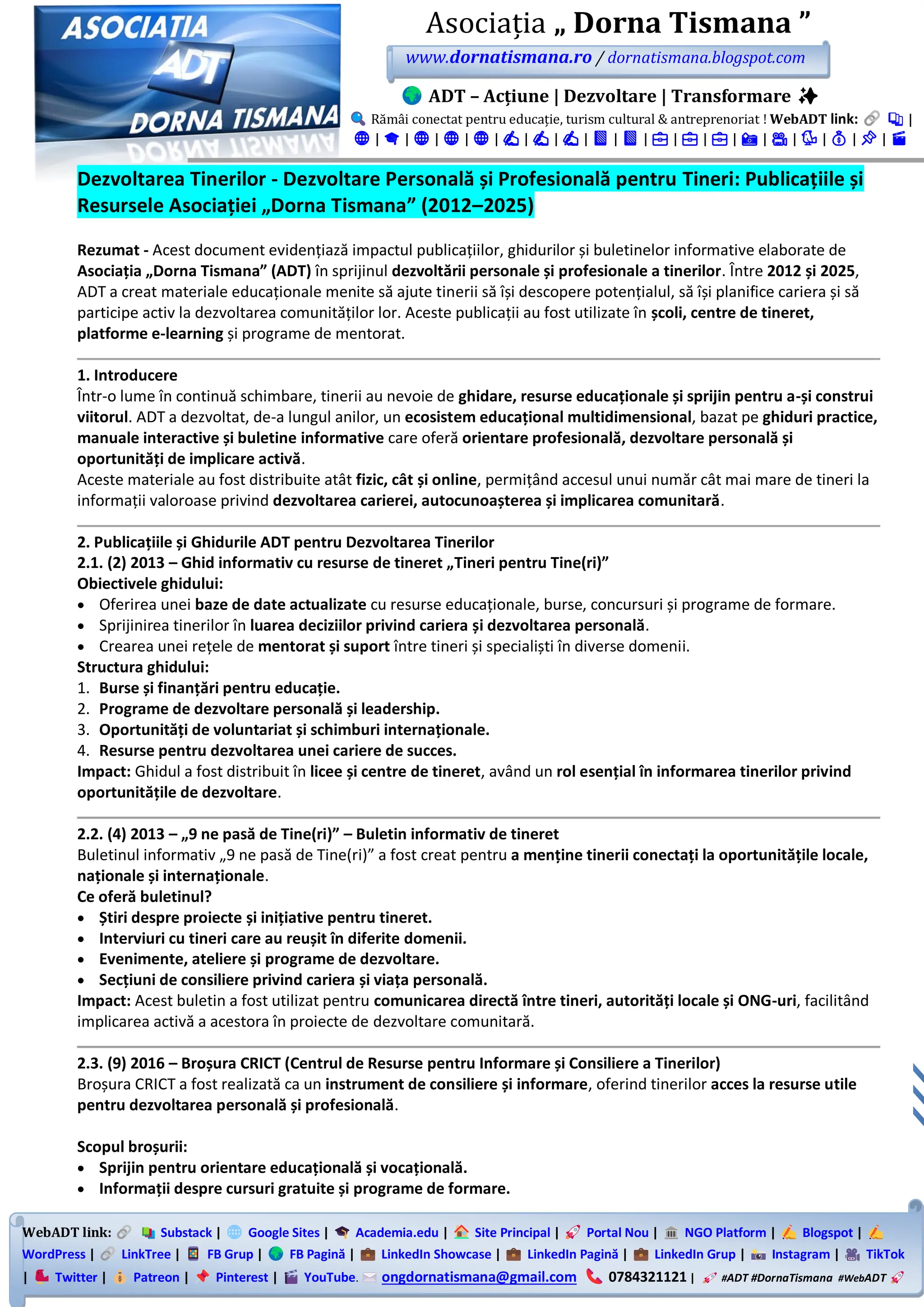 WebADT link: Substack | Google Sites | Academia.edu | Site Principal | Portal Nou | NGO Platform | Blogspot |
WordPress | LinkTree | FB Grup | FB Pagină | LinkedIn Showcase | LinkedIn Pagină | LinkedIn Grup | Instagram | TikTok
| Twitter | Patreon | Pinterest | YouTube. ongdornatismana@gmail.com 0784321121 | #ADT #DornaTismana #WebADT
Asociația „ Dorna Tismana ”
www.dornatismana.ro / dornatismana.blogspot.com
ADT – Acțiune | Dezvoltare | Transformare ✨
Rămâi conectat pentru educație, turism cultural & antreprenoriat ! WebADT link: 📚 |
🌐 | 🎓 | 🌐 | 🌐 | 🌐 | ✍️ | ✍️ | ✍️ | 📘 | 📘 | 💼 | 💼 | 💼 | 📸 | 🎥 | 🐦 | 💰 | 📌 | 🎬
Dezvoltarea Tinerilor - Dezvoltare Personală și Profesională pentru Tineri: Publicațiile și
Resursele Asociației „Dorna Tismana” (2012–2025)
Rezumat - Acest document evidențiază impactul publicațiilor, ghidurilor și buletinelor informative elaborate de
Asociația „Dorna Tismana” (ADT) în sprijinul dezvoltării personale și profesionale a tinerilor. Între 2012 și 2025,
ADT a creat materiale educaționale menite să ajute tinerii să își descopere potențialul, să își planifice cariera și să
participe activ la dezvoltarea comunităților lor. Aceste publicații au fost utilizate în școli, centre de tineret,
platforme e-learning și programe de mentorat.
1. Introducere
Într-o lume în continuă schimbare, tinerii au nevoie de ghidare, resurse educaționale și sprijin pentru a-și construi
viitorul. ADT a dezvoltat, de-a lungul anilor, un ecosistem educațional multidimensional, bazat pe ghiduri practice,
manuale interactive și buletine informative care oferă orientare profesională, dezvoltare personală și
oportunități de implicare activă.
Aceste materiale au fost distribuite atât fizic, cât și online, permițând accesul unui număr cât mai mare de tineri la
informații valoroase privind dezvoltarea carierei, autocunoașterea și implicarea comunitară.
2. Publicațiile și Ghidurile ADT pentru Dezvoltarea Tinerilor
2.1. (2) 2013 – Ghid informativ cu resurse de tineret „Tineri pentru Tine(ri)”
Obiectivele ghidului:
• Oferirea unei baze de date actualizate cu resurse educaționale, burse, concursuri și programe de formare.
• Sprijinirea tinerilor în luarea deciziilor privind cariera și dezvoltarea personală.
• Crearea unei rețele de mentorat și suport între tineri și specialiști în diverse domenii.
Structura ghidului:
1. Burse și finanțări pentru educație.
2. Programe de dezvoltare personală și leadership.
3. Oportunități de voluntariat și schimburi internaționale.
4. Resurse pentru dezvoltarea unei cariere de succes.
Impact: Ghidul a fost distribuit în licee și centre de tineret, având un rol esențial în informarea tinerilor privind
oportunitățile de dezvoltare.
2.2. (4) 2013 – „9 ne pasă de Tine(ri)” – Buletin informativ de tineret
Buletinul informativ „9 ne pasă de Tine(ri)” a fost creat pentru a menține tinerii conectați la oportunitățile locale,
naționale și internaționale.
Ce oferă buletinul?
• Știri despre proiecte și inițiative pentru tineret.
• Interviuri cu tineri care au reușit în diferite domenii.
• Evenimente, ateliere și programe de dezvoltare.
• Secțiuni de consiliere privind cariera și viața personală.
Impact: Acest buletin a fost utilizat pentru comunicarea directă între tineri, autorități locale și ONG-uri, facilitând
implicarea activă a acestora în proiecte de dezvoltare comunitară.
2.3. (9) 2016 – Broșura CRICT (Centrul de Resurse pentru Informare și Consiliere a Tinerilor)
Broșura CRICT a fost realizată ca un instrument de consiliere și informare, oferind tinerilor acces la resurse utile
pentru dezvoltarea personală și profesională.
Scopul broșurii:
• Sprijin pentru orientare educațională și vocațională.
• Informații despre cursuri gratuite și programe de formare.
 