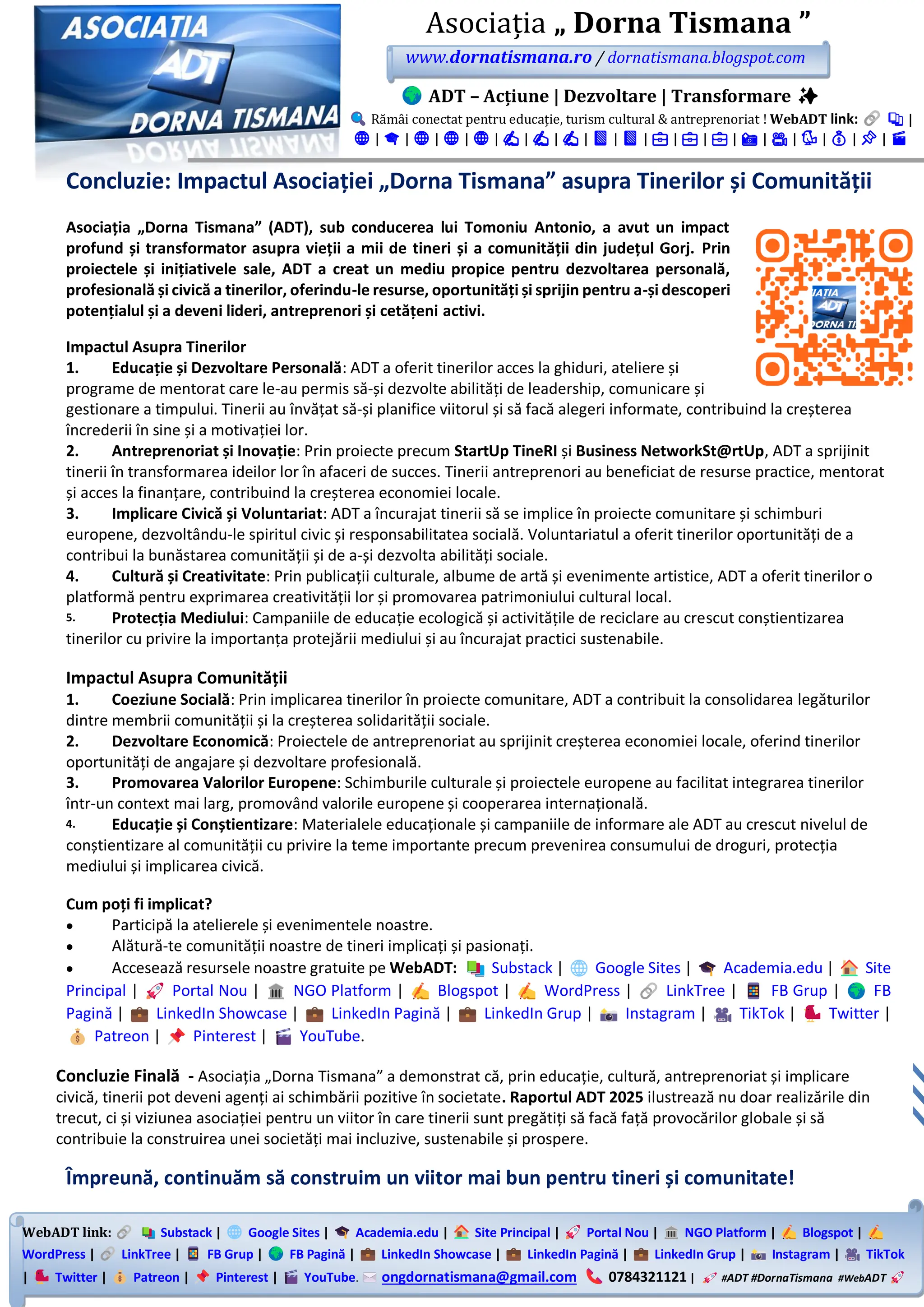 WebADT link: Substack | Google Sites | Academia.edu | Site Principal | Portal Nou | NGO Platform | Blogspot |
WordPress | LinkTree | FB Grup | FB Pagină | LinkedIn Showcase | LinkedIn Pagină | LinkedIn Grup | Instagram | TikTok
| Twitter | Patreon | Pinterest | YouTube. ongdornatismana@gmail.com 0784321121 | #ADT #DornaTismana #WebADT
Asociația „ Dorna Tismana ”
www.dornatismana.ro / dornatismana.blogspot.com
ADT – Acțiune | Dezvoltare | Transformare ✨
Rămâi conectat pentru educație, turism cultural & antreprenoriat ! WebADT link: 📚 |
🌐 | 🎓 | 🌐 | 🌐 | 🌐 | ✍️ | ✍️ | ✍️ | 📘 | 📘 | 💼 | 💼 | 💼 | 📸 | 🎥 | 🐦 | 💰 | 📌 | 🎬
Concluzie: Impactul Asociației „Dorna Tismana” asupra Tinerilor și Comunității
Asociația „Dorna Tismana” (ADT), sub conducerea lui Tomoniu Antonio, a avut un impact
profund și transformator asupra vieții a mii de tineri și a comunității din județul Gorj. Prin
proiectele și inițiativele sale, ADT a creat un mediu propice pentru dezvoltarea personală,
profesională și civică a tinerilor, oferindu-le resurse, oportunități și sprijin pentru a-și descoperi
potențialul și a deveni lideri, antreprenori și cetățeni activi.
Impactul Asupra Tinerilor
1. Educație și Dezvoltare Personală: ADT a oferit tinerilor acces la ghiduri, ateliere și
programe de mentorat care le-au permis să-și dezvolte abilități de leadership, comunicare și
gestionare a timpului. Tinerii au învățat să-și planifice viitorul și să facă alegeri informate, contribuind la creșterea
încrederii în sine și a motivației lor.
2. Antreprenoriat și Inovație: Prin proiecte precum StartUp TineRI și Business NetworkSt@rtUp, ADT a sprijinit
tinerii în transformarea ideilor lor în afaceri de succes. Tinerii antreprenori au beneficiat de resurse practice, mentorat
și acces la finanțare, contribuind la creșterea economiei locale.
3. Implicare Civică și Voluntariat: ADT a încurajat tinerii să se implice în proiecte comunitare și schimburi
europene, dezvoltându-le spiritul civic și responsabilitatea socială. Voluntariatul a oferit tinerilor oportunități de a
contribui la bunăstarea comunității și de a-și dezvolta abilități sociale.
4. Cultură și Creativitate: Prin publicații culturale, albume de artă și evenimente artistice, ADT a oferit tinerilor o
platformă pentru exprimarea creativității lor și promovarea patrimoniului cultural local.
5. Protecția Mediului: Campaniile de educație ecologică și activitățile de reciclare au crescut conștientizarea
tinerilor cu privire la importanța protejării mediului și au încurajat practici sustenabile.
Impactul Asupra Comunității
1. Coeziune Socială: Prin implicarea tinerilor în proiecte comunitare, ADT a contribuit la consolidarea legăturilor
dintre membrii comunității și la creșterea solidarității sociale.
2. Dezvoltare Economică: Proiectele de antreprenoriat au sprijinit creșterea economiei locale, oferind tinerilor
oportunități de angajare și dezvoltare profesională.
3. Promovarea Valorilor Europene: Schimburile culturale și proiectele europene au facilitat integrarea tinerilor
într-un context mai larg, promovând valorile europene și cooperarea internațională.
4. Educație și Conștientizare: Materialele educaționale și campaniile de informare ale ADT au crescut nivelul de
conștientizare al comunității cu privire la teme importante precum prevenirea consumului de droguri, protecția
mediului și implicarea civică.
Cum poți fi implicat?
• Participă la atelierele și evenimentele noastre.
• Alătură-te comunității noastre de tineri implicați și pasionați.
• Accesează resursele noastre gratuite pe WebADT: Substack | Google Sites | Academia.edu | Site
Principal | Portal Nou | NGO Platform | Blogspot | WordPress | LinkTree | FB Grup | FB
Pagină | LinkedIn Showcase | LinkedIn Pagină | LinkedIn Grup | Instagram | TikTok | Twitter |
Patreon | Pinterest | YouTube.
Concluzie Finală - Asociația „Dorna Tismana” a demonstrat că, prin educație, cultură, antreprenoriat și implicare
civică, tinerii pot deveni agenți ai schimbării pozitive în societate. Raportul ADT 2025 ilustrează nu doar realizările din
trecut, ci și viziunea asociației pentru un viitor în care tinerii sunt pregătiți să facă față provocărilor globale și să
contribuie la construirea unei societăți mai incluzive, sustenabile și prospere.
Împreună, continuăm să construim un viitor mai bun pentru tineri și comunitate!
 