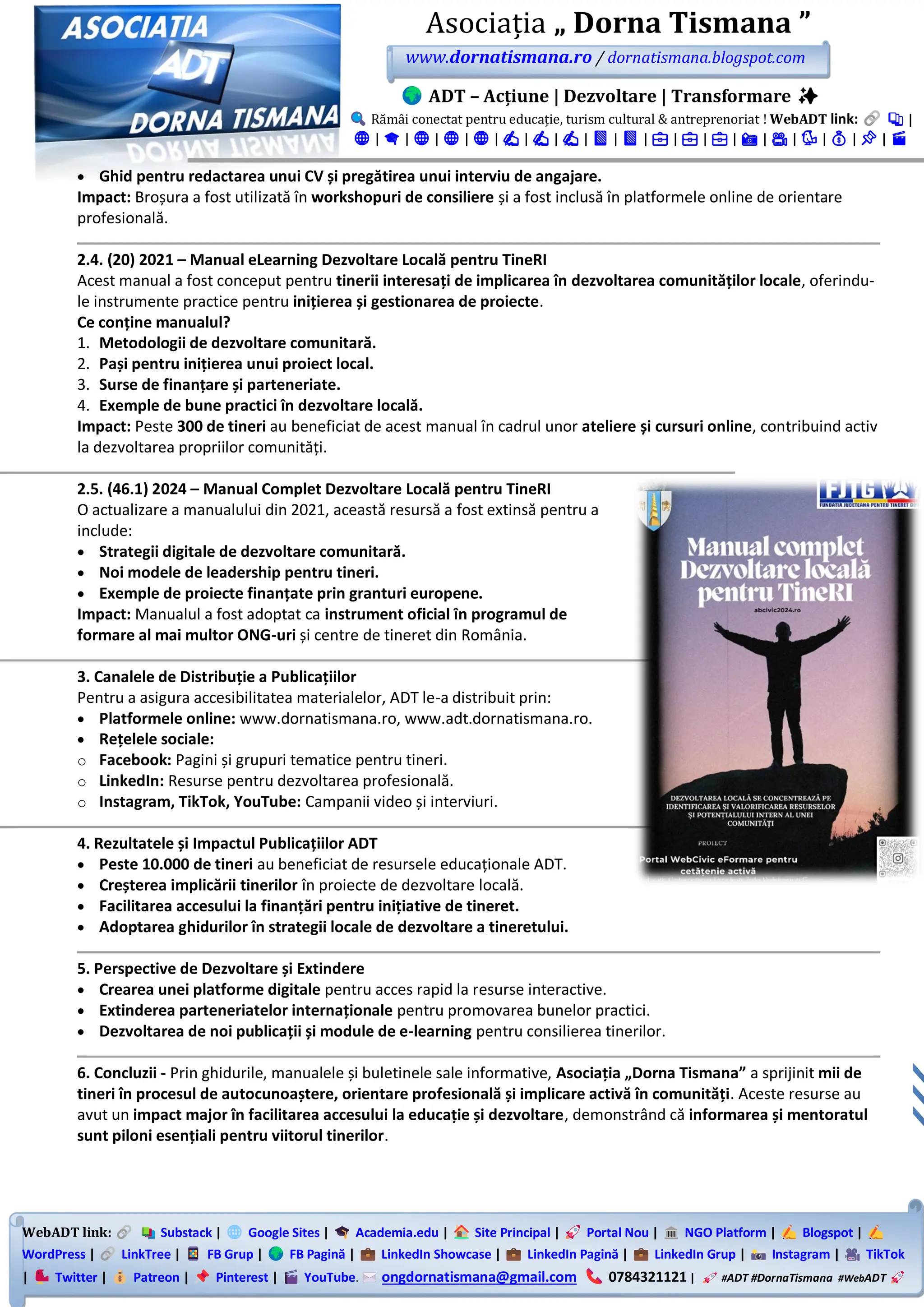 WebADT link: Substack | Google Sites | Academia.edu | Site Principal | Portal Nou | NGO Platform | Blogspot |
WordPress | LinkTree | FB Grup | FB Pagină | LinkedIn Showcase | LinkedIn Pagină | LinkedIn Grup | Instagram | TikTok
| Twitter | Patreon | Pinterest | YouTube. ongdornatismana@gmail.com 0784321121 | #ADT #DornaTismana #WebADT
Asociația „ Dorna Tismana ”
www.dornatismana.ro / dornatismana.blogspot.com
ADT – Acțiune | Dezvoltare | Transformare ✨
Rămâi conectat pentru educație, turism cultural & antreprenoriat ! WebADT link: 📚 |
🌐 | 🎓 | 🌐 | 🌐 | 🌐 | ✍️ | ✍️ | ✍️ | 📘 | 📘 | 💼 | 💼 | 💼 | 📸 | 🎥 | 🐦 | 💰 | 📌 | 🎬
• Ghid pentru redactarea unui CV și pregătirea unui interviu de angajare.
Impact: Broșura a fost utilizată în workshopuri de consiliere și a fost inclusă în platformele online de orientare
profesională.
2.4. (20) 2021 – Manual eLearning Dezvoltare Locală pentru TineRI
Acest manual a fost conceput pentru tinerii interesați de implicarea în dezvoltarea comunităților locale, oferindu-
le instrumente practice pentru inițierea și gestionarea de proiecte.
Ce conține manualul?
1. Metodologii de dezvoltare comunitară.
2. Pași pentru inițierea unui proiect local.
3. Surse de finanțare și parteneriate.
4. Exemple de bune practici în dezvoltare locală.
Impact: Peste 300 de tineri au beneficiat de acest manual în cadrul unor ateliere și cursuri online, contribuind activ
la dezvoltarea propriilor comunități.
2.5. (46.1) 2024 – Manual Complet Dezvoltare Locală pentru TineRI
O actualizare a manualului din 2️02️1️, această resursă a fost extinsă pentru a
include:
• Strategii digitale de dezvoltare comunitară.
• Noi modele de leadership pentru tineri.
• Exemple de proiecte finanțate prin granturi europene.
Impact: Manualul a fost adoptat ca instrument oficial în programul de
formare al mai multor ONG-uri și centre de tineret din România.
3. Canalele de Distribuție a Publicațiilor
Pentru a asigura accesibilitatea materialelor, ADT le-a distribuit prin:
• Platformele online: www.dornatismana.ro, www.adt.dornatismana.ro.
• Rețelele sociale:
o Facebook: Pagini și grupuri tematice pentru tineri.
o LinkedIn: Resurse pentru dezvoltarea profesională.
o Instagram, TikTok, YouTube: Campanii video și interviuri.
4. Rezultatele și Impactul Publicațiilor ADT
• Peste 10.000 de tineri au beneficiat de resursele educaționale ADT.
• Creșterea implicării tinerilor în proiecte de dezvoltare locală.
• Facilitarea accesului la finanțări pentru inițiative de tineret.
• Adoptarea ghidurilor în strategii locale de dezvoltare a tineretului.
5. Perspective de Dezvoltare și Extindere
• Crearea unei platforme digitale pentru acces rapid la resurse interactive.
• Extinderea parteneriatelor internaționale pentru promovarea bunelor practici.
• Dezvoltarea de noi publicații și module de e-learning pentru consilierea tinerilor.
6. Concluzii - Prin ghidurile, manualele și buletinele sale informative, Asociația „Dorna Tismana” a sprijinit mii de
tineri în procesul de autocunoaștere, orientare profesională și implicare activă în comunități. Aceste resurse au
avut un impact major în facilitarea accesului la educație și dezvoltare, demonstrând că informarea și mentoratul
sunt piloni esențiali pentru viitorul tinerilor.
 