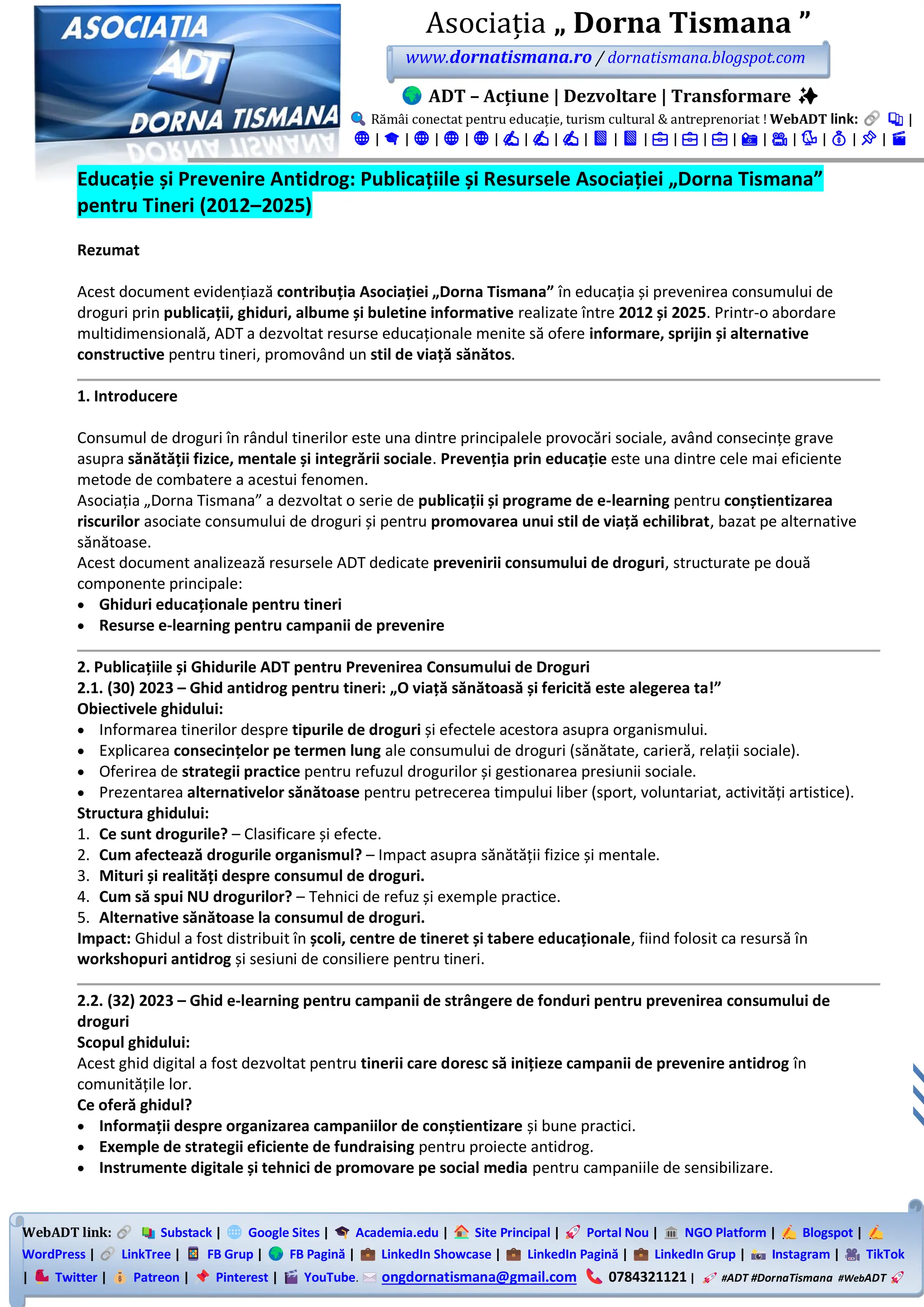 WebADT link: Substack | Google Sites | Academia.edu | Site Principal | Portal Nou | NGO Platform | Blogspot |
WordPress | LinkTree | FB Grup | FB Pagină | LinkedIn Showcase | LinkedIn Pagină | LinkedIn Grup | Instagram | TikTok
| Twitter | Patreon | Pinterest | YouTube. ongdornatismana@gmail.com 0784321121 | #ADT #DornaTismana #WebADT
Asociația „ Dorna Tismana ”
www.dornatismana.ro / dornatismana.blogspot.com
ADT – Acțiune | Dezvoltare | Transformare ✨
Rămâi conectat pentru educație, turism cultural & antreprenoriat ! WebADT link: 📚 |
🌐 | 🎓 | 🌐 | 🌐 | 🌐 | ✍️ | ✍️ | ✍️ | 📘 | 📘 | 💼 | 💼 | 💼 | 📸 | 🎥 | 🐦 | 💰 | 📌 | 🎬
Educație și Prevenire Antidrog: Publicațiile și Resursele Asociației „Dorna Tismana”
pentru Tineri (2012–2025)
Rezumat
Acest document evidențiază contribuția Asociației „Dorna Tismana” în educația și prevenirea consumului de
droguri prin publicații, ghiduri, albume și buletine informative realizate între 2012 și 2025. Printr-o abordare
multidimensională, ADT a dezvoltat resurse educaționale menite să ofere informare, sprijin și alternative
constructive pentru tineri, promovând un stil de viață sănătos.
1. Introducere
Consumul de droguri în rândul tinerilor este una dintre principalele provocări sociale, având consecințe grave
asupra sănătății fizice, mentale și integrării sociale. Prevenția prin educație este una dintre cele mai eficiente
metode de combatere a acestui fenomen.
Asociația „Dorna Tismana” a dezvoltat o serie de publicații și programe de e-learning pentru conștientizarea
riscurilor asociate consumului de droguri și pentru promovarea unui stil de viață echilibrat, bazat pe alternative
sănătoase.
Acest document analizează resursele ADT dedicate prevenirii consumului de droguri, structurate pe două
componente principale:
• Ghiduri educaționale pentru tineri
• Resurse e-learning pentru campanii de prevenire
2. Publicațiile și Ghidurile ADT pentru Prevenirea Consumului de Droguri
2.1. (30) 2023 – Ghid antidrog pentru tineri: „O viață sănătoasă și fericită este alegerea ta!”
Obiectivele ghidului:
• Informarea tinerilor despre tipurile de droguri și efectele acestora asupra organismului.
• Explicarea consecințelor pe termen lung ale consumului de droguri (sănătate, carieră, relații sociale).
• Oferirea de strategii practice pentru refuzul drogurilor și gestionarea presiunii sociale.
• Prezentarea alternativelor sănătoase pentru petrecerea timpului liber (sport, voluntariat, activități artistice).
Structura ghidului:
1. Ce sunt drogurile? – Clasificare și efecte.
2. Cum afectează drogurile organismul? – Impact asupra sănătății fizice și mentale.
3. Mituri și realități despre consumul de droguri.
4. Cum să spui NU drogurilor? – Tehnici de refuz și exemple practice.
5. Alternative sănătoase la consumul de droguri.
Impact: Ghidul a fost distribuit în școli, centre de tineret și tabere educaționale, fiind folosit ca resursă în
workshopuri antidrog și sesiuni de consiliere pentru tineri.
2.2. (32) 2023 – Ghid e-learning pentru campanii de strângere de fonduri pentru prevenirea consumului de
droguri
Scopul ghidului:
Acest ghid digital a fost dezvoltat pentru tinerii care doresc să inițieze campanii de prevenire antidrog în
comunitățile lor.
Ce oferă ghidul?
• Informații despre organizarea campaniilor de conștientizare și bune practici.
• Exemple de strategii eficiente de fundraising pentru proiecte antidrog.
• Instrumente digitale și tehnici de promovare pe social media pentru campaniile de sensibilizare.
 