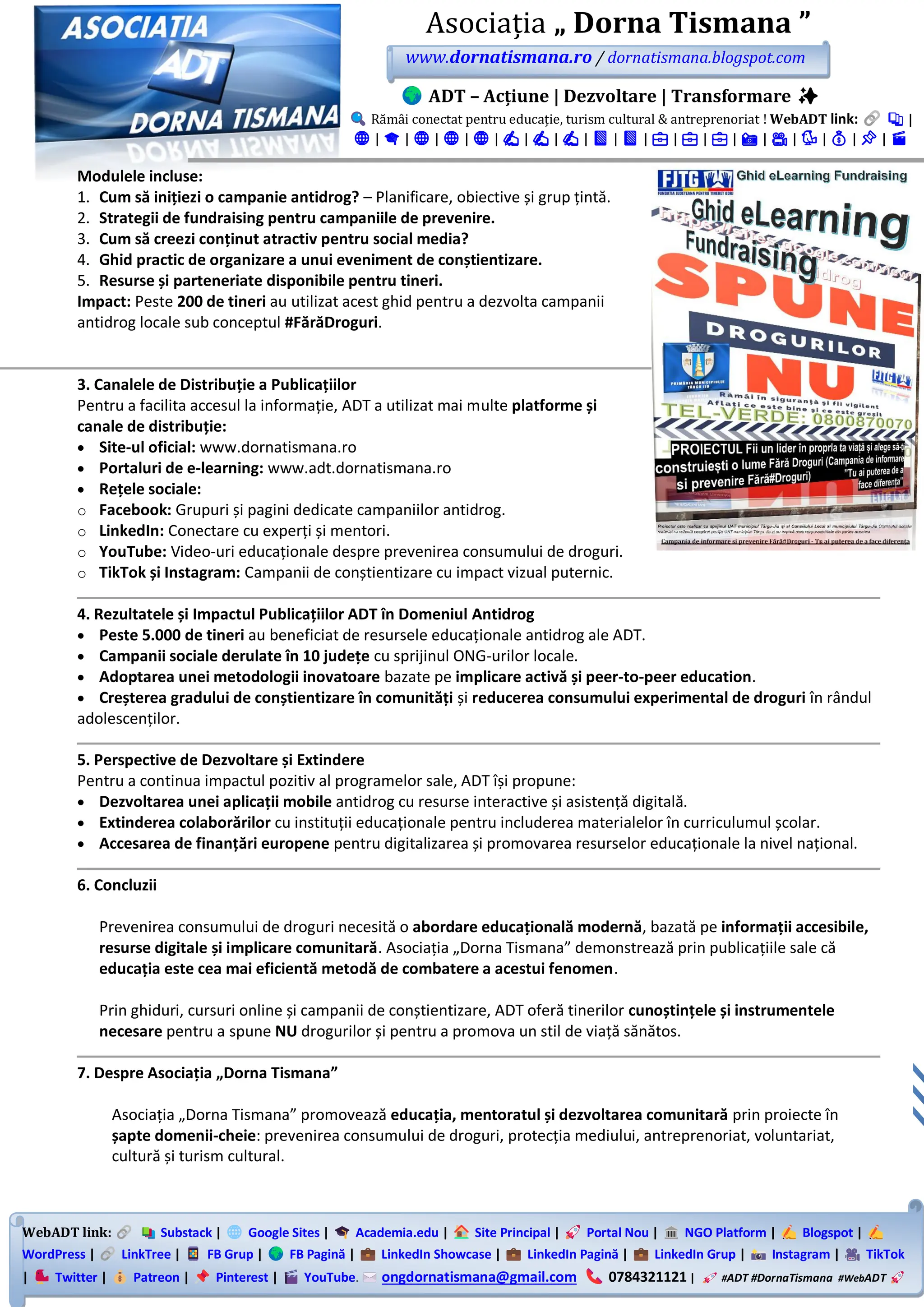 WebADT link: Substack | Google Sites | Academia.edu | Site Principal | Portal Nou | NGO Platform | Blogspot |
WordPress | LinkTree | FB Grup | FB Pagină | LinkedIn Showcase | LinkedIn Pagină | LinkedIn Grup | Instagram | TikTok
| Twitter | Patreon | Pinterest | YouTube. ongdornatismana@gmail.com 0784321121 | #ADT #DornaTismana #WebADT
Asociația „ Dorna Tismana ”
www.dornatismana.ro / dornatismana.blogspot.com
ADT – Acțiune | Dezvoltare | Transformare ✨
Rămâi conectat pentru educație, turism cultural & antreprenoriat ! WebADT link: 📚 |
🌐 | 🎓 | 🌐 | 🌐 | 🌐 | ✍️ | ✍️ | ✍️ | 📘 | 📘 | 💼 | 💼 | 💼 | 📸 | 🎥 | 🐦 | 💰 | 📌 | 🎬
Modulele incluse:
1. Cum să inițiezi o campanie antidrog? – Planificare, obiective și grup țintă.
2. Strategii de fundraising pentru campaniile de prevenire.
3. Cum să creezi conținut atractiv pentru social media?
4. Ghid practic de organizare a unui eveniment de conștientizare.
5. Resurse și parteneriate disponibile pentru tineri.
Impact: Peste 200 de tineri au utilizat acest ghid pentru a dezvolta campanii
antidrog locale sub conceptul #FărăDroguri.
3. Canalele de Distribuție a Publicațiilor
Pentru a facilita accesul la informație, ADT a utilizat mai multe platforme și
canale de distribuție:
• Site-ul oficial: www.dornatismana.ro
• Portaluri de e-learning: www.adt.dornatismana.ro
• Rețele sociale:
o Facebook: Grupuri și pagini dedicate campaniilor antidrog.
o LinkedIn: Conectare cu experți și mentori.
o YouTube: Video-uri educaționale despre prevenirea consumului de droguri.
o TikTok și Instagram: Campanii de conștientizare cu impact vizual puternic.
4. Rezultatele și Impactul Publicațiilor ADT în Domeniul Antidrog
• Peste 5.000 de tineri au beneficiat de resursele educaționale antidrog ale ADT.
• Campanii sociale derulate în 10 județe cu sprijinul ONG-urilor locale.
• Adoptarea unei metodologii inovatoare bazate pe implicare activă și peer-to-peer education.
• Creșterea gradului de conștientizare în comunități și reducerea consumului experimental de droguri în rândul
adolescenților.
5. Perspective de Dezvoltare și Extindere
Pentru a continua impactul pozitiv al programelor sale, ADT își propune:
• Dezvoltarea unei aplicații mobile antidrog cu resurse interactive și asistență digitală.
• Extinderea colaborărilor cu instituții educaționale pentru includerea materialelor în curriculumul școlar.
• Accesarea de finanțări europene pentru digitalizarea și promovarea resurselor educaționale la nivel național.
6. Concluzii
Prevenirea consumului de droguri necesită o abordare educațională modernă, bazată pe informații accesibile,
resurse digitale și implicare comunitară. Asociația „Dorna Tismana” demonstrează prin publicațiile sale că
educația este cea mai eficientă metodă de combatere a acestui fenomen.
Prin ghiduri, cursuri online și campanii de conștientizare, ADT oferă tinerilor cunoștințele și instrumentele
necesare pentru a spune NU drogurilor și pentru a promova un stil de viață sănătos.
7. Despre Asociația „Dorna Tismana”
Asociația „Dorna Tismana” promovează educația, mentoratul și dezvoltarea comunitară prin proiecte în
șapte domenii-cheie: prevenirea consumului de droguri, protecția mediului, antreprenoriat, voluntariat,
cultură și turism cultural.
 