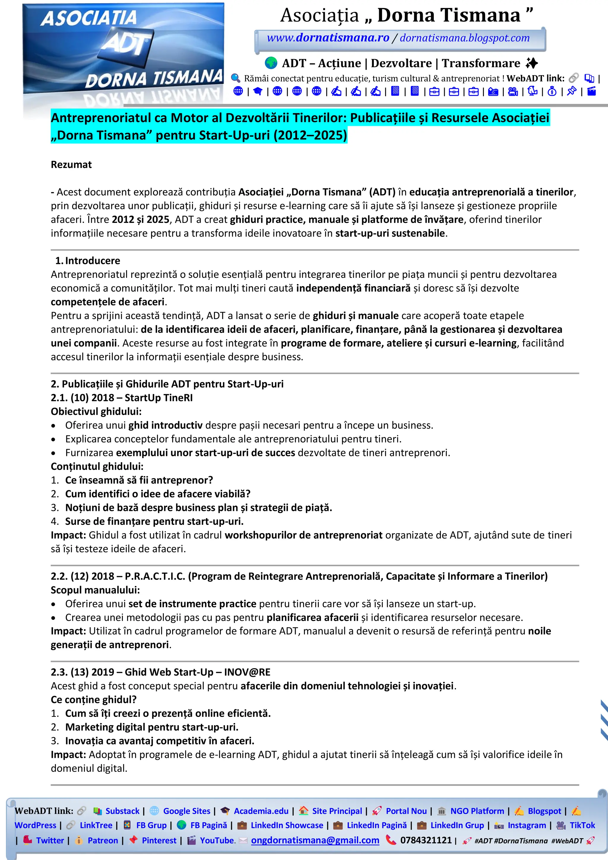 WebADT link: Substack | Google Sites | Academia.edu | Site Principal | Portal Nou | NGO Platform | Blogspot |
WordPress | LinkTree | FB Grup | FB Pagină | LinkedIn Showcase | LinkedIn Pagină | LinkedIn Grup | Instagram | TikTok
| Twitter | Patreon | Pinterest | YouTube. ongdornatismana@gmail.com 0784321121 | #ADT #DornaTismana #WebADT
Asociația „ Dorna Tismana ”
www.dornatismana.ro / dornatismana.blogspot.com
ADT – Acțiune | Dezvoltare | Transformare ✨
Rămâi conectat pentru educație, turism cultural & antreprenoriat ! WebADT link: 📚 |
🌐 | 🎓 | 🌐 | 🌐 | 🌐 | ✍️ | ✍️ | ✍️ | 📘 | 📘 | 💼 | 💼 | 💼 | 📸 | 🎥 | 🐦 | 💰 | 📌 | 🎬
Antreprenoriatul ca Motor al Dezvoltării Tinerilor: Publicațiile și Resursele Asociației
„Dorna Tismana” pentru Start-Up-uri (2012–2025)
Rezumat
- Acest document explorează contribuția Asociației „Dorna Tismana” (ADT) în educația antreprenorială a tinerilor,
prin dezvoltarea unor publicații, ghiduri și resurse e-learning care să îi ajute să își lanseze și gestioneze propriile
afaceri. Între 2012 și 2025, ADT a creat ghiduri practice, manuale și platforme de învățare, oferind tinerilor
informațiile necesare pentru a transforma ideile inovatoare în start-up-uri sustenabile.
1.Introducere
Antreprenoriatul reprezintă o soluție esențială pentru integrarea tinerilor pe piața muncii și pentru dezvoltarea
economică a comunităților. Tot mai mulți tineri caută independență financiară și doresc să își dezvolte
competențele de afaceri.
Pentru a sprijini această tendință, ADT a lansat o serie de ghiduri și manuale care acoperă toate etapele
antreprenoriatului: de la identificarea ideii de afaceri, planificare, finanțare, până la gestionarea și dezvoltarea
unei companii. Aceste resurse au fost integrate în programe de formare, ateliere și cursuri e-learning, facilitând
accesul tinerilor la informații esențiale despre business.
2. Publicațiile și Ghidurile ADT pentru Start-Up-uri
2.1. (10) 2018 – StartUp TineRI
Obiectivul ghidului:
• Oferirea unui ghid introductiv despre pașii necesari pentru a începe un business.
• Explicarea conceptelor fundamentale ale antreprenoriatului pentru tineri.
• Furnizarea exemplului unor start-up-uri de succes dezvoltate de tineri antreprenori.
Conținutul ghidului:
1. Ce înseamnă să fii antreprenor?
2. Cum identifici o idee de afacere viabilă?
3. Noțiuni de bază despre business plan și strategii de piață.
4. Surse de finanțare pentru start-up-uri.
Impact: Ghidul a fost utilizat în cadrul workshopurilor de antreprenoriat organizate de ADT, ajutând sute de tineri
să își testeze ideile de afaceri.
2.2. (12) 2018 – P.R.A.C.T.I.C. (Program de Reintegrare Antreprenorială, Capacitate și Informare a Tinerilor)
Scopul manualului:
• Oferirea unui set de instrumente practice pentru tinerii care vor să își lanseze un start-up.
• Crearea unei metodologii pas cu pas pentru planificarea afacerii și identificarea resurselor necesare.
Impact: Utilizat în cadrul programelor de formare ADT, manualul a devenit o resursă de referință pentru noile
generații de antreprenori.
2.3. (13) 2019 – Ghid Web Start-Up – INOV@RE
Acest ghid a fost conceput special pentru afacerile din domeniul tehnologiei și inovației.
Ce conține ghidul?
1. Cum să îți creezi o prezență online eficientă.
2. Marketing digital pentru start-up-uri.
3. Inovația ca avantaj competitiv în afaceri.
Impact: Adoptat în programele de e-learning ADT, ghidul a ajutat tinerii să înțeleagă cum să își valorifice ideile în
domeniul digital.
 
