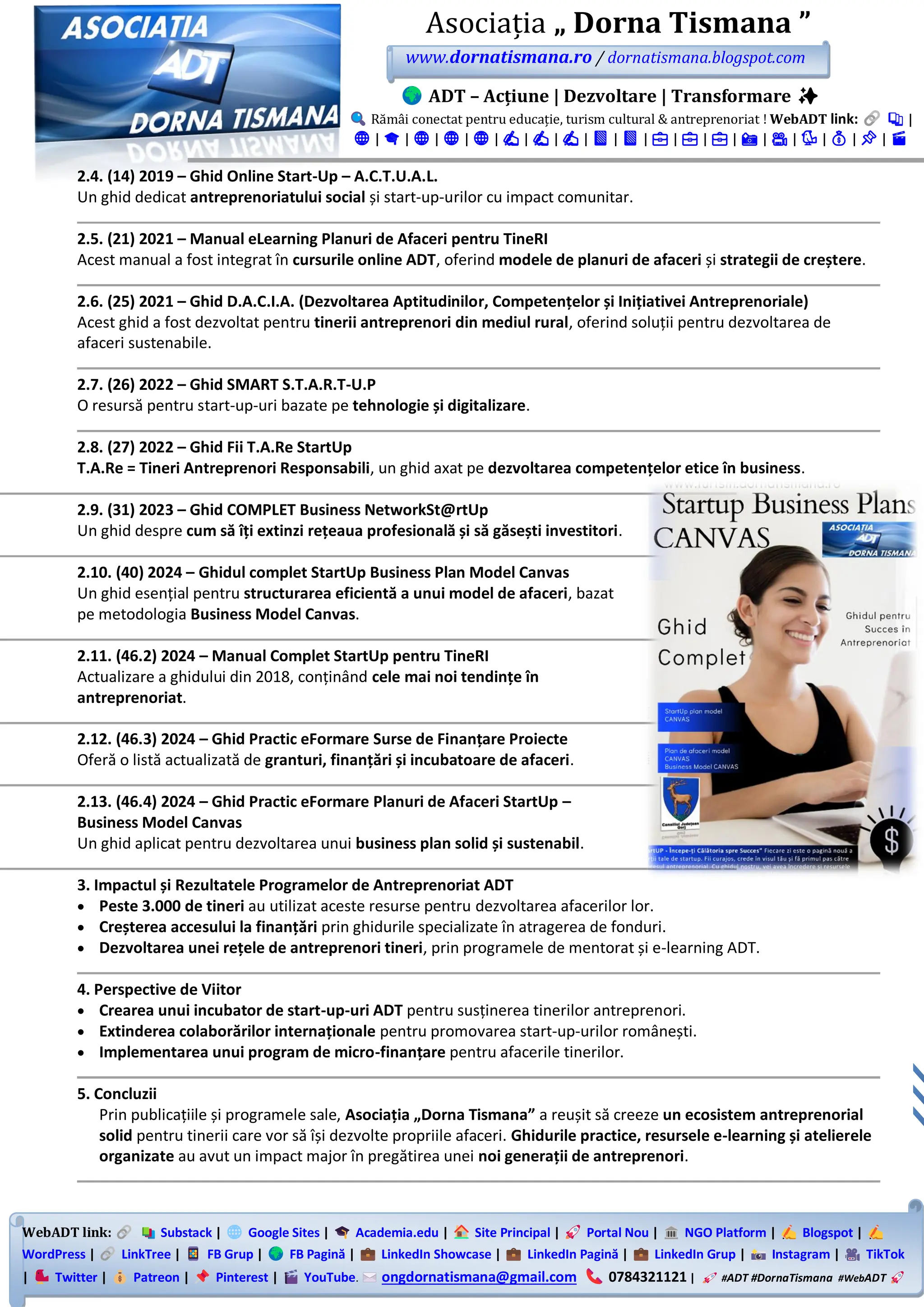 WebADT link: Substack | Google Sites | Academia.edu | Site Principal | Portal Nou | NGO Platform | Blogspot |
WordPress | LinkTree | FB Grup | FB Pagină | LinkedIn Showcase | LinkedIn Pagină | LinkedIn Grup | Instagram | TikTok
| Twitter | Patreon | Pinterest | YouTube. ongdornatismana@gmail.com 0784321121 | #ADT #DornaTismana #WebADT
Asociația „ Dorna Tismana ”
www.dornatismana.ro / dornatismana.blogspot.com
ADT – Acțiune | Dezvoltare | Transformare ✨
Rămâi conectat pentru educație, turism cultural & antreprenoriat ! WebADT link: 📚 |
🌐 | 🎓 | 🌐 | 🌐 | 🌐 | ✍️ | ✍️ | ✍️ | 📘 | 📘 | 💼 | 💼 | 💼 | 📸 | 🎥 | 🐦 | 💰 | 📌 | 🎬
2.4. (14) 2019 – Ghid Online Start-Up – A.C.T.U.A.L.
Un ghid dedicat antreprenoriatului social și start-up-urilor cu impact comunitar.
2.5. (21) 2021 – Manual eLearning Planuri de Afaceri pentru TineRI
Acest manual a fost integrat în cursurile online ADT, oferind modele de planuri de afaceri și strategii de creștere.
2.6. (25) 2021 – Ghid D.A.C.I.A. (Dezvoltarea Aptitudinilor, Competențelor și Inițiativei Antreprenoriale)
Acest ghid a fost dezvoltat pentru tinerii antreprenori din mediul rural, oferind soluții pentru dezvoltarea de
afaceri sustenabile.
2.7. (26) 2022 – Ghid SMART S.T.A.R.T-U.P
O resursă pentru start-up-uri bazate pe tehnologie și digitalizare.
2.8. (27) 2022 – Ghid Fii T.A.Re StartUp
T.A.Re = Tineri Antreprenori Responsabili, un ghid axat pe dezvoltarea competențelor etice în business.
2.9. (31) 2023 – Ghid COMPLET Business NetworkSt@rtUp
Un ghid despre cum să îți extinzi rețeaua profesională și să găsești investitori.
2.10. (40) 2024 – Ghidul complet StartUp Business Plan Model Canvas
Un ghid esențial pentru structurarea eficientă a unui model de afaceri, bazat
pe metodologia Business Model Canvas.
2.11. (46.2) 2024 – Manual Complet StartUp pentru TineRI
Actualizare a ghidului din 2️01️8, conținând cele mai noi tendințe în
antreprenoriat.
2.12. (46.3) 2024 – Ghid Practic eFormare Surse de Finanțare Proiecte
Oferă o listă actualizată de granturi, finanțări și incubatoare de afaceri.
2.13. (46.4) 2024 – Ghid Practic eFormare Planuri de Afaceri StartUp –
Business Model Canvas
Un ghid aplicat pentru dezvoltarea unui business plan solid și sustenabil.
3. Impactul și Rezultatele Programelor de Antreprenoriat ADT
• Peste 3.000 de tineri au utilizat aceste resurse pentru dezvoltarea afacerilor lor.
• Creșterea accesului la finanțări prin ghidurile specializate în atragerea de fonduri.
• Dezvoltarea unei rețele de antreprenori tineri, prin programele de mentorat și e-learning ADT.
4. Perspective de Viitor
• Crearea unui incubator de start-up-uri ADT pentru susținerea tinerilor antreprenori.
• Extinderea colaborărilor internaționale pentru promovarea start-up-urilor românești.
• Implementarea unui program de micro-finanțare pentru afacerile tinerilor.
5. Concluzii
Prin publicațiile și programele sale, Asociația „Dorna Tismana” a reușit să creeze un ecosistem antreprenorial
solid pentru tinerii care vor să își dezvolte propriile afaceri. Ghidurile practice, resursele e-learning și atelierele
organizate au avut un impact major în pregătirea unei noi generații de antreprenori.
 