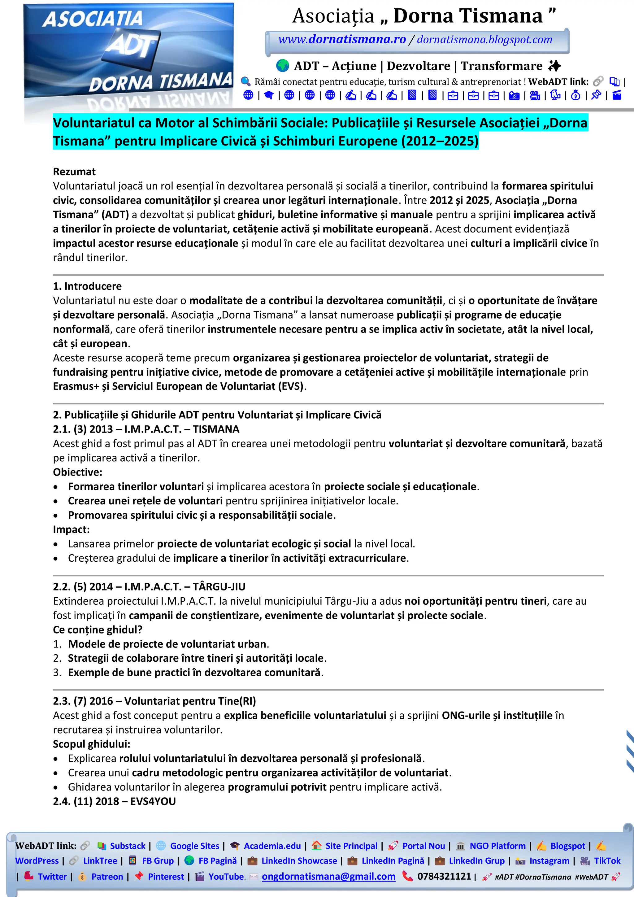 WebADT link: Substack | Google Sites | Academia.edu | Site Principal | Portal Nou | NGO Platform | Blogspot |
WordPress | LinkTree | FB Grup | FB Pagină | LinkedIn Showcase | LinkedIn Pagină | LinkedIn Grup | Instagram | TikTok
| Twitter | Patreon | Pinterest | YouTube. ongdornatismana@gmail.com 0784321121 | #ADT #DornaTismana #WebADT
Asociația „ Dorna Tismana ”
www.dornatismana.ro / dornatismana.blogspot.com
ADT – Acțiune | Dezvoltare | Transformare ✨
Rămâi conectat pentru educație, turism cultural & antreprenoriat ! WebADT link: 📚 |
🌐 | 🎓 | 🌐 | 🌐 | 🌐 | ✍️ | ✍️ | ✍️ | 📘 | 📘 | 💼 | 💼 | 💼 | 📸 | 🎥 | 🐦 | 💰 | 📌 | 🎬
Voluntariatul ca Motor al Schimbării Sociale: Publicațiile și Resursele Asociației „Dorna
Tismana” pentru Implicare Civică și Schimburi Europene (2012–2025)
Rezumat
Voluntariatul joacă un rol esențial în dezvoltarea personală și socială a tinerilor, contribuind la formarea spiritului
civic, consolidarea comunităților și crearea unor legături internaționale. Între 2012 și 2025, Asociația „Dorna
Tismana” (ADT) a dezvoltat și publicat ghiduri, buletine informative și manuale pentru a sprijini implicarea activă
a tinerilor în proiecte de voluntariat, cetățenie activă și mobilitate europeană. Acest document evidențiază
impactul acestor resurse educaționale și modul în care ele au facilitat dezvoltarea unei culturi a implicării civice în
rândul tinerilor.
1. Introducere
Voluntariatul nu este doar o modalitate de a contribui la dezvoltarea comunității, ci și o oportunitate de învățare
și dezvoltare personală. Asociația „Dorna Tismana” a lansat numeroase publicații și programe de educație
nonformală, care oferă tinerilor instrumentele necesare pentru a se implica activ în societate, atât la nivel local,
cât și european.
Aceste resurse acoperă teme precum organizarea și gestionarea proiectelor de voluntariat, strategii de
fundraising pentru inițiative civice, metode de promovare a cetățeniei active și mobilitățile internaționale prin
Erasmus+ și Serviciul European de Voluntariat (EVS).
2. Publicațiile și Ghidurile ADT pentru Voluntariat și Implicare Civică
2.1. (3) 2013 – I.M.P.A.C.T. – TISMANA
Acest ghid a fost primul pas al ADT în crearea unei metodologii pentru voluntariat și dezvoltare comunitară, bazată
pe implicarea activă a tinerilor.
Obiective:
• Formarea tinerilor voluntari și implicarea acestora în proiecte sociale și educaționale.
• Crearea unei rețele de voluntari pentru sprijinirea inițiativelor locale.
• Promovarea spiritului civic și a responsabilității sociale.
Impact:
• Lansarea primelor proiecte de voluntariat ecologic și social la nivel local.
• Creșterea gradului de implicare a tinerilor în activități extracurriculare.
2.2. (5) 2014 – I.M.P.A.C.T. – TÂRGU-JIU
Extinderea proiectului I.M.P.A.C.T. la nivelul municipiului Târgu-Jiu a adus noi oportunități pentru tineri, care au
fost implicați în campanii de conștientizare, evenimente de voluntariat și proiecte sociale.
Ce conține ghidul?
1. Modele de proiecte de voluntariat urban.
2. Strategii de colaborare între tineri și autorități locale.
3. Exemple de bune practici în dezvoltarea comunitară.
2.3. (7) 2016 – Voluntariat pentru Tine(RI)
Acest ghid a fost conceput pentru a explica beneficiile voluntariatului și a sprijini ONG-urile și instituțiile în
recrutarea și instruirea voluntarilor.
Scopul ghidului:
• Explicarea rolului voluntariatului în dezvoltarea personală și profesională.
• Crearea unui cadru metodologic pentru organizarea activităților de voluntariat.
• Ghidarea voluntarilor în alegerea programului potrivit pentru implicare activă.
2.4. (11) 2018 – EVS4YOU
 