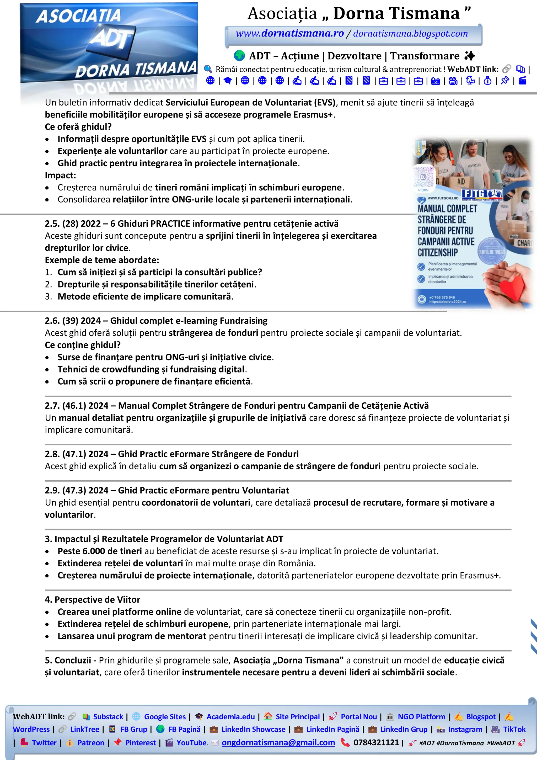 WebADT link: Substack | Google Sites | Academia.edu | Site Principal | Portal Nou | NGO Platform | Blogspot |
WordPress | LinkTree | FB Grup | FB Pagină | LinkedIn Showcase | LinkedIn Pagină | LinkedIn Grup | Instagram | TikTok
| Twitter | Patreon | Pinterest | YouTube. ongdornatismana@gmail.com 0784321121 | #ADT #DornaTismana #WebADT
Asociația „ Dorna Tismana ”
www.dornatismana.ro / dornatismana.blogspot.com
ADT – Acțiune | Dezvoltare | Transformare ✨
Rămâi conectat pentru educație, turism cultural & antreprenoriat ! WebADT link: 📚 |
🌐 | 🎓 | 🌐 | 🌐 | 🌐 | ✍️ | ✍️ | ✍️ | 📘 | 📘 | 💼 | 💼 | 💼 | 📸 | 🎥 | 🐦 | 💰 | 📌 | 🎬
Un buletin informativ dedicat Serviciului European de Voluntariat (EVS), menit să ajute tinerii să înțeleagă
beneficiile mobilităților europene și să acceseze programele Erasmus+.
Ce oferă ghidul?
• Informații despre oportunitățile EVS și cum pot aplica tinerii.
• Experiențe ale voluntarilor care au participat în proiecte europene.
• Ghid practic pentru integrarea în proiectele internaționale.
Impact:
• Creșterea numărului de tineri români implicați în schimburi europene.
• Consolidarea relațiilor între ONG-urile locale și partenerii internaționali.
2.5. (28) 2022 – 6 Ghiduri PRACTICE informative pentru cetățenie activă
Aceste ghiduri sunt concepute pentru a sprijini tinerii în înțelegerea și exercitarea
drepturilor lor civice.
Exemple de teme abordate:
1. Cum să inițiezi și să participi la consultări publice?
2. Drepturile și responsabilitățile tinerilor cetățeni.
3. Metode eficiente de implicare comunitară.
2.6. (39) 2024 – Ghidul complet e-learning Fundraising
Acest ghid oferă soluții pentru strângerea de fonduri pentru proiecte sociale și campanii de voluntariat.
Ce conține ghidul?
• Surse de finanțare pentru ONG-uri și inițiative civice.
• Tehnici de crowdfunding și fundraising digital.
• Cum să scrii o propunere de finanțare eficientă.
2.7. (46.1) 2024 – Manual Complet Strângere de Fonduri pentru Campanii de Cetățenie Activă
Un manual detaliat pentru organizațiile și grupurile de inițiativă care doresc să finanțeze proiecte de voluntariat și
implicare comunitară.
2.8. (47.1) 2024 – Ghid Practic eFormare Strângere de Fonduri
Acest ghid explică în detaliu cum să organizezi o campanie de strângere de fonduri pentru proiecte sociale.
2.9. (47.3) 2024 – Ghid Practic eFormare pentru Voluntariat
Un ghid esențial pentru coordonatorii de voluntari, care detaliază procesul de recrutare, formare și motivare a
voluntarilor.
3. Impactul și Rezultatele Programelor de Voluntariat ADT
• Peste 6.000 de tineri au beneficiat de aceste resurse și s-au implicat în proiecte de voluntariat.
• Extinderea rețelei de voluntari în mai multe orașe din România.
• Creșterea numărului de proiecte internaționale, datorită parteneriatelor europene dezvoltate prin Erasmus+.
4. Perspective de Viitor
• Crearea unei platforme online de voluntariat, care să conecteze tinerii cu organizațiile non-profit.
• Extinderea rețelei de schimburi europene, prin parteneriate internaționale mai largi.
• Lansarea unui program de mentorat pentru tinerii interesați de implicare civică și leadership comunitar.
5. Concluzii - Prin ghidurile și programele sale, Asociația „Dorna Tismana” a construit un model de educație civică
și voluntariat, care oferă tinerilor instrumentele necesare pentru a deveni lideri ai schimbării sociale.
 