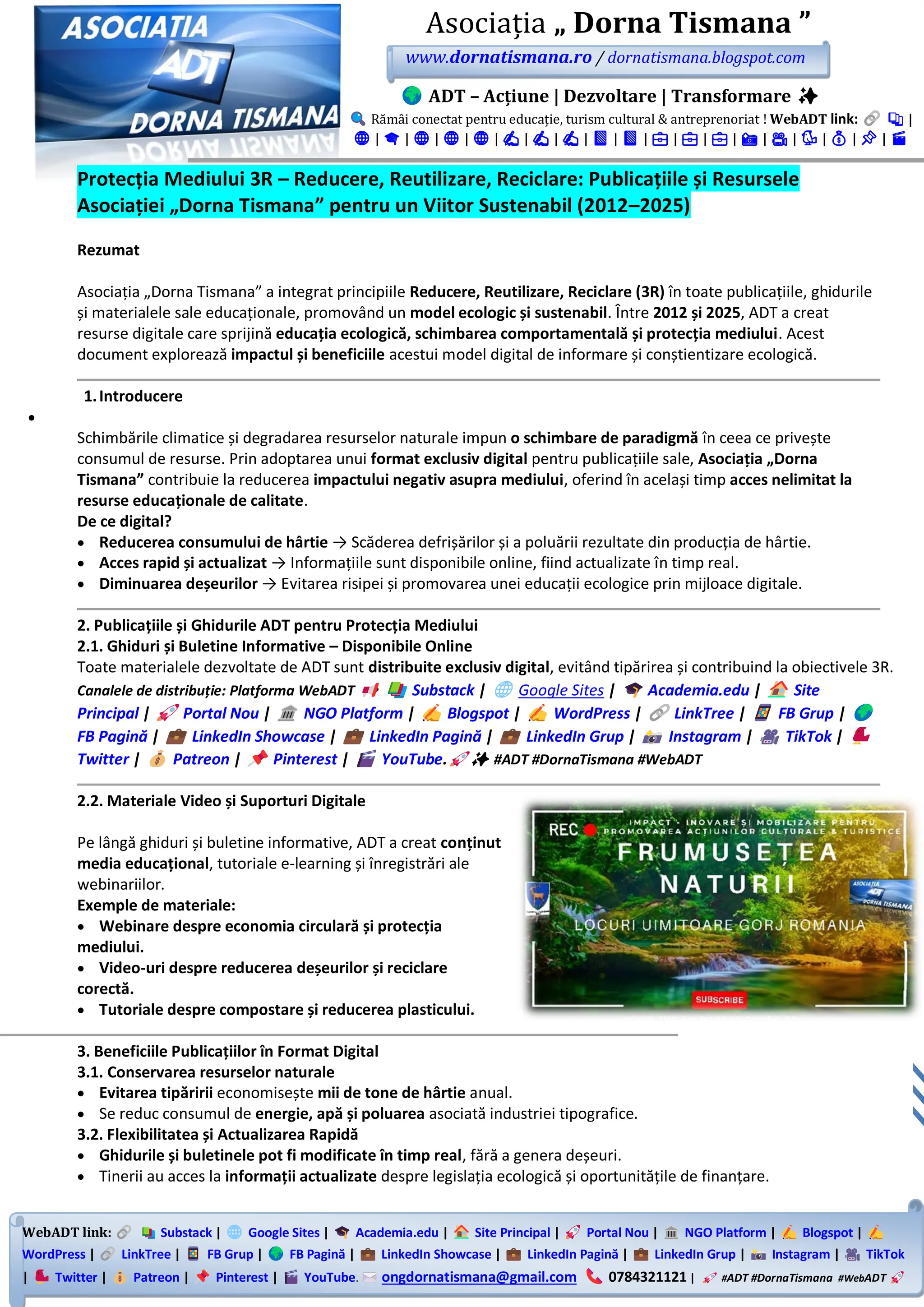 WebADT link: Substack | Google Sites | Academia.edu | Site Principal | Portal Nou | NGO Platform | Blogspot |
WordPress | LinkTree | FB Grup | FB Pagină | LinkedIn Showcase | LinkedIn Pagină | LinkedIn Grup | Instagram | TikTok
| Twitter | Patreon | Pinterest | YouTube. ongdornatismana@gmail.com 0784321121 | #ADT #DornaTismana #WebADT
Asociația „ Dorna Tismana ”
www.dornatismana.ro / dornatismana.blogspot.com
ADT – Acțiune | Dezvoltare | Transformare ✨
Rămâi conectat pentru educație, turism cultural & antreprenoriat ! WebADT link: 📚 |
🌐 | 🎓 | 🌐 | 🌐 | 🌐 | ✍️ | ✍️ | ✍️ | 📘 | 📘 | 💼 | 💼 | 💼 | 📸 | 🎥 | 🐦 | 💰 | 📌 | 🎬
Protecția Mediului 3R – Reducere, Reutilizare, Reciclare: Publicațiile și Resursele
Asociației „Dorna Tismana” pentru un Viitor Sustenabil (2012–2025)
Rezumat
Asociația „Dorna Tismana” a integrat principiile Reducere, Reutilizare, Reciclare (3R) în toate publicațiile, ghidurile
și materialele sale educaționale, promovând un model ecologic și sustenabil. Între 2012 și 2025, ADT a creat
resurse digitale care sprijină educația ecologică, schimbarea comportamentală și protecția mediului. Acest
document explorează impactul și beneficiile acestui model digital de informare și conștientizare ecologică.
1.Introducere
•
Schimbările climatice și degradarea resurselor naturale impun o schimbare de paradigmă în ceea ce privește
consumul de resurse. Prin adoptarea unui format exclusiv digital pentru publicațiile sale, Asociația „Dorna
Tismana” contribuie la reducerea impactului negativ asupra mediului, oferind în același timp acces nelimitat la
resurse educaționale de calitate.
De ce digital?
• Reducerea consumului de hârtie → Scăderea defrișărilor și a poluării rezultate din producția de hârtie.
• Acces rapid și actualizat → Informațiile sunt disponibile online, fiind actualizate în timp real.
• Diminuarea deșeurilor → Evitarea risipei și promovarea unei educații ecologice prin mijloace digitale.
2. Publicațiile și Ghidurile ADT pentru Protecția Mediului
2.1. Ghiduri și Buletine Informative – Disponibile Online
Toate materialele dezvoltate de ADT sunt distribuite exclusiv digital, evitând tipărirea și contribuind la obiectivele 3️R.
Canalele de distribuție: Platforma WebADT Substack | Google Sites | Academia.edu | Site
Principal | Portal Nou | NGO Platform | Blogspot | WordPress | LinkTree | FB Grup |
FB Pagină | LinkedIn Showcase | LinkedIn Pagină | LinkedIn Grup | Instagram | TikTok |
Twitter | Patreon | Pinterest | YouTube. ✨ #ADT #DornaTismana #WebADT
2.2. Materiale Video și Suporturi Digitale
Pe lângă ghiduri și buletine informative, ADT a creat conținut
media educațional, tutoriale e-learning și înregistrări ale
webinariilor.
Exemple de materiale:
• Webinare despre economia circulară și protecția
mediului.
• Video-uri despre reducerea deșeurilor și reciclare
corectă.
• Tutoriale despre compostare și reducerea plasticului.
3. Beneficiile Publicațiilor în Format Digital
3.1. Conservarea resurselor naturale
• Evitarea tipăririi economisește mii de tone de hârtie anual.
• Se reduc consumul de energie, apă și poluarea asociată industriei tipografice.
3.2. Flexibilitatea și Actualizarea Rapidă
• Ghidurile și buletinele pot fi modificate în timp real, fără a genera deșeuri.
• Tinerii au acces la informații actualizate despre legislația ecologică și oportunitățile de finanțare.
 