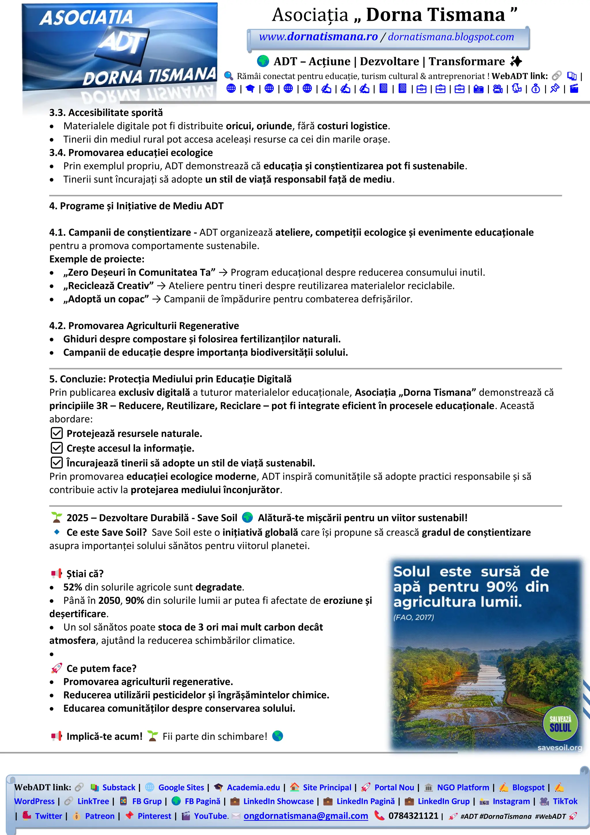 WebADT link: Substack | Google Sites | Academia.edu | Site Principal | Portal Nou | NGO Platform | Blogspot |
WordPress | LinkTree | FB Grup | FB Pagină | LinkedIn Showcase | LinkedIn Pagină | LinkedIn Grup | Instagram | TikTok
| Twitter | Patreon | Pinterest | YouTube. ongdornatismana@gmail.com 0784321121 | #ADT #DornaTismana #WebADT
Asociația „ Dorna Tismana ”
www.dornatismana.ro / dornatismana.blogspot.com
ADT – Acțiune | Dezvoltare | Transformare ✨
Rămâi conectat pentru educație, turism cultural & antreprenoriat ! WebADT link: 📚 |
🌐 | 🎓 | 🌐 | 🌐 | 🌐 | ✍️ | ✍️ | ✍️ | 📘 | 📘 | 💼 | 💼 | 💼 | 📸 | 🎥 | 🐦 | 💰 | 📌 | 🎬
3.3. Accesibilitate sporită
• Materialele digitale pot fi distribuite oricui, oriunde, fără costuri logistice.
• Tinerii din mediul rural pot accesa aceleași resurse ca cei din marile orașe.
3.4. Promovarea educației ecologice
• Prin exemplul propriu, ADT demonstrează că educația și conștientizarea pot fi sustenabile.
• Tinerii sunt încurajați să adopte un stil de viață responsabil față de mediu.
4. Programe și Inițiative de Mediu ADT
4.1. Campanii de conștientizare - ADT organizează ateliere, competiții ecologice și evenimente educaționale
pentru a promova comportamente sustenabile.
Exemple de proiecte:
• „Zero Deșeuri în Comunitatea Ta” → Program educațional despre reducerea consumului inutil.
• „Reciclează Creativ” → Ateliere pentru tineri despre reutilizarea materialelor reciclabile.
• „Adoptă un copac” → Campanii de împădurire pentru combaterea defrișărilor.
4.2. Promovarea Agriculturii Regenerative
• Ghiduri despre compostare și folosirea fertilizanților naturali.
• Campanii de educație despre importanța biodiversității solului.
5. Concluzie: Protecția Mediului prin Educație Digitală
Prin publicarea exclusiv digitală a tuturor materialelor educaționale, Asociația „Dorna Tismana” demonstrează că
principiile 3R – Reducere, Reutilizare, Reciclare – pot fi integrate eficient în procesele educaționale. Această
abordare:
✅ Protejează resursele naturale.
✅ Crește accesul la informație.
✅ Încurajează tinerii să adopte un stil de viață sustenabil.
Prin promovarea educației ecologice moderne, ADT inspiră comunitățile să adopte practici responsabile și să
contribuie activ la protejarea mediului înconjurător.
2025 – Dezvoltare Durabilă - Save Soil Alătură-te mișcării pentru un viitor sustenabil!
Ce este Save Soil? Save Soil este o inițiativă globală care își propune să crească gradul de conștientizare
asupra importanței solului sănătos pentru viitorul planetei.
Știai că?
• 52% din solurile agricole sunt degradate.
• Până în 2050, 90% din solurile lumii ar putea fi afectate de eroziune și
deșertificare.
• Un sol sănătos poate stoca de 3 ori mai mult carbon decât
atmosfera, ajutând la reducerea schimbărilor climatice.
•
Ce putem face?
• Promovarea agriculturii regenerative.
• Reducerea utilizării pesticidelor și îngrășămintelor chimice.
• Educarea comunităților despre conservarea solului.
Implică-te acum! Fii parte din schimbare!
 