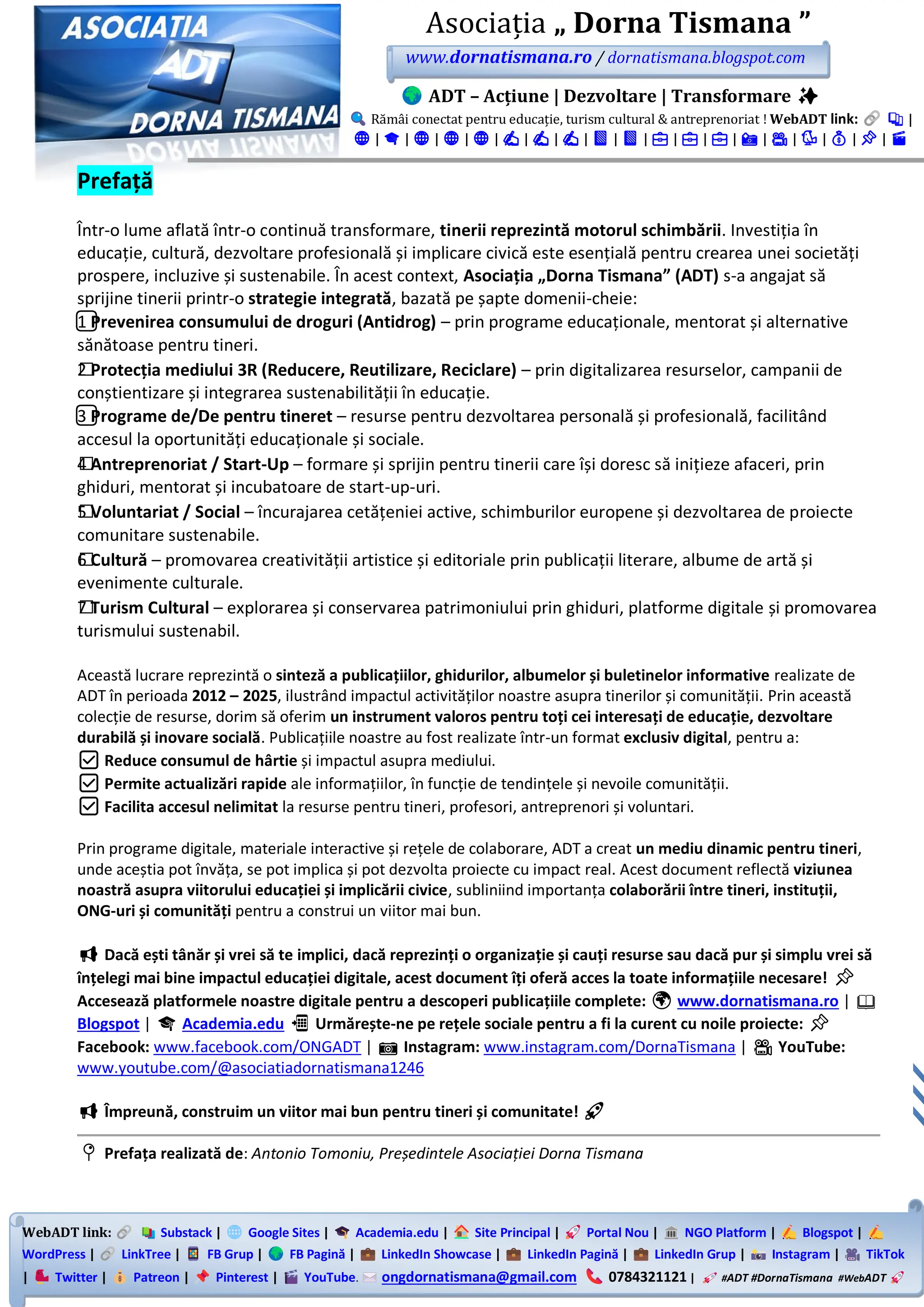 WebADT link: Substack | Google Sites | Academia.edu | Site Principal | Portal Nou | NGO Platform | Blogspot |
WordPress | LinkTree | FB Grup | FB Pagină | LinkedIn Showcase | LinkedIn Pagină | LinkedIn Grup | Instagram | TikTok
| Twitter | Patreon | Pinterest | YouTube. ongdornatismana@gmail.com 0784321121 | #ADT #DornaTismana #WebADT
Asociația „ Dorna Tismana ”
www.dornatismana.ro / dornatismana.blogspot.com
ADT – Acțiune | Dezvoltare | Transformare ✨
Rămâi conectat pentru educație, turism cultural & antreprenoriat ! WebADT link: 📚 |
🌐 | 🎓 | 🌐 | 🌐 | 🌐 | ✍️ | ✍️ | ✍️ | 📘 | 📘 | 💼 | 💼 | 💼 | 📸 | 🎥 | 🐦 | 💰 | 📌 | 🎬
Prefață
Într-o lume aflată într-o continuă transformare, tinerii reprezintă motorul schimbării. Investiția în
educație, cultură, dezvoltare profesională și implicare civică este esențială pentru crearea unei societăți
prospere, incluzive și sustenabile. În acest context, Asociația „Dorna Tismana” (ADT) s-a angajat să
sprijine tinerii printr-o strategie integrată, bazată pe șapte domenii-cheie:
1️⃣ Prevenirea consumului de droguri (Antidrog) – prin programe educaționale, mentorat și alternative
sănătoase pentru tineri.
2️⃣ Protecția mediului 3R (Reducere, Reutilizare, Reciclare) – prin digitalizarea resurselor, campanii de
conștientizare și integrarea sustenabilității în educație.
3️⃣ Programe de/De pentru tineret – resurse pentru dezvoltarea personală și profesională, facilitând
accesul la oportunități educaționale și sociale.
4️⃣ Antreprenoriat / Start-Up – formare și sprijin pentru tinerii care își doresc să inițieze afaceri, prin
ghiduri, mentorat și incubatoare de start-up-uri.
5️⃣ Voluntariat / Social – încurajarea cetățeniei active, schimburilor europene și dezvoltarea de proiecte
comunitare sustenabile.
6️⃣ Cultură – promovarea creativității artistice și editoriale prin publicații literare, albume de artă și
evenimente culturale.
7️⃣ Turism Cultural – explorarea și conservarea patrimoniului prin ghiduri, platforme digitale și promovarea
turismului sustenabil.
Această lucrare reprezintă o sinteză a publicațiilor, ghidurilor, albumelor și buletinelor informative realizate de
ADT în perioada 2012 – 2025, ilustrând impactul activităților noastre asupra tinerilor și comunității. Prin această
colecție de resurse, dorim să oferim un instrument valoros pentru toți cei interesați de educație, dezvoltare
durabilă și inovare socială. Publicațiile noastre au fost realizate într-un format exclusiv digital, pentru a:
✅ Reduce consumul de hârtie și impactul asupra mediului.
✅ Permite actualizări rapide ale informațiilor, în funcție de tendințele și nevoile comunității.
✅ Facilita accesul nelimitat la resurse pentru tineri, profesori, antreprenori și voluntari.
Prin programe digitale, materiale interactive și rețele de colaborare, ADT a creat un mediu dinamic pentru tineri,
unde aceștia pot învăța, se pot implica și pot dezvolta proiecte cu impact real. Acest document reflectă viziunea
noastră asupra viitorului educației și implicării civice, subliniind importanța colaborării între tineri, instituții,
ONG-uri și comunități pentru a construi un viitor mai bun.
📢 Dacă ești tânăr și vrei să te implici, dacă reprezinți o organizație și cauți resurse sau dacă pur și simplu vrei să
înțelegi mai bine impactul educației digitale, acest document îți oferă acces la toate informațiile necesare! 📌
Accesează platformele noastre digitale pentru a descoperi publicațiile complete: 🌍 www.dornatismana.ro | 📖
Blogspot | 🎓 Academia.edu 📲 Urmărește-ne pe rețele sociale pentru a fi la curent cu noile proiecte: 📌
Facebook: www.facebook.com/ONGADT | 📷 Instagram: www.instagram.com/DornaTismana | 🎥 YouTube:
www.youtube.com/@asociatiadornatismana1246
📢 Împreună, construim un viitor mai bun pentru tineri și comunitate! 🚀
📍 Prefața realizată de: Antonio Tomoniu, Președintele Asociației Dorna Tismana
 