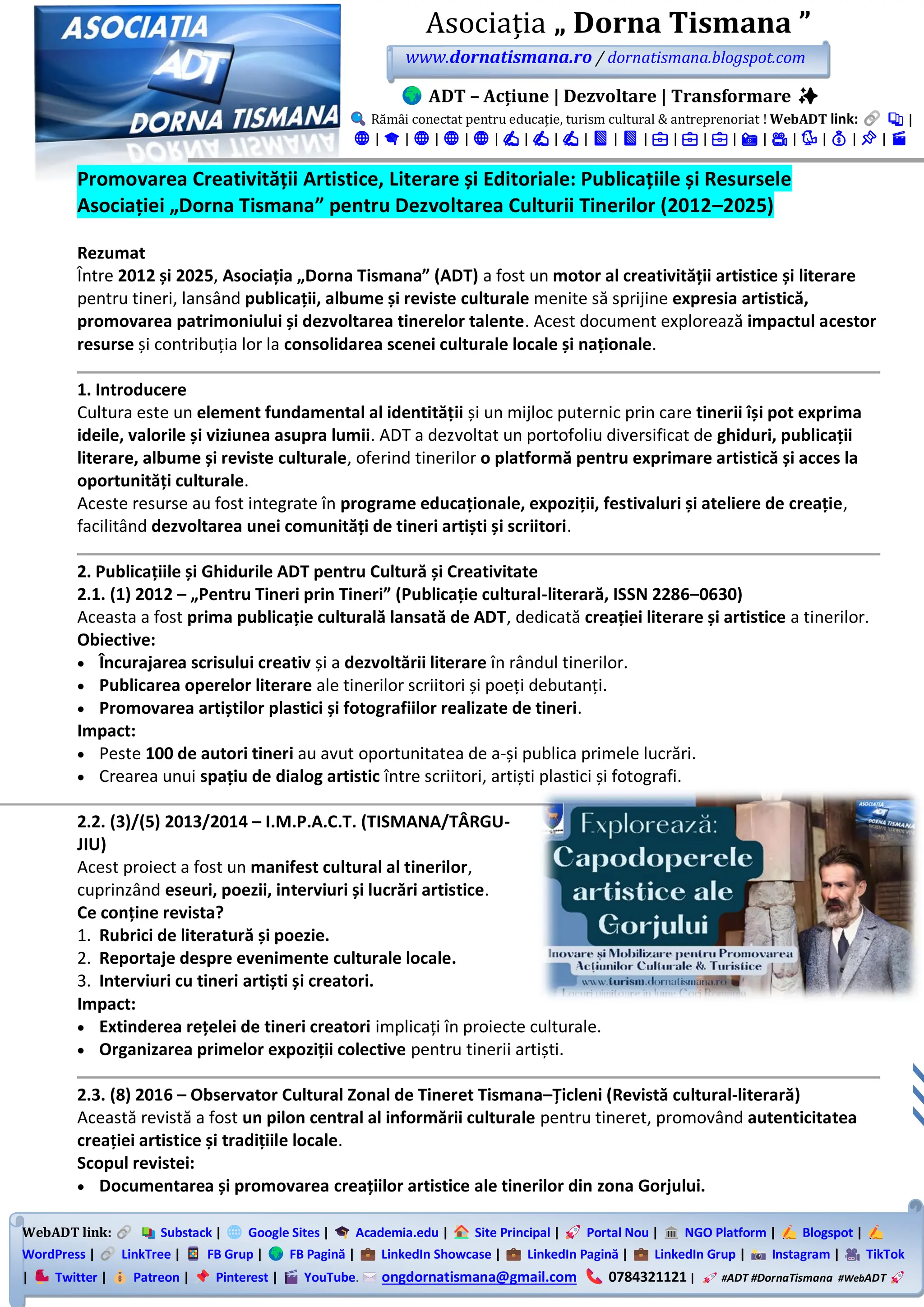 WebADT link: Substack | Google Sites | Academia.edu | Site Principal | Portal Nou | NGO Platform | Blogspot |
WordPress | LinkTree | FB Grup | FB Pagină | LinkedIn Showcase | LinkedIn Pagină | LinkedIn Grup | Instagram | TikTok
| Twitter | Patreon | Pinterest | YouTube. ongdornatismana@gmail.com 0784321121 | #ADT #DornaTismana #WebADT
Asociația „ Dorna Tismana ”
www.dornatismana.ro / dornatismana.blogspot.com
ADT – Acțiune | Dezvoltare | Transformare ✨
Rămâi conectat pentru educație, turism cultural & antreprenoriat ! WebADT link: 📚 |
🌐 | 🎓 | 🌐 | 🌐 | 🌐 | ✍️ | ✍️ | ✍️ | 📘 | 📘 | 💼 | 💼 | 💼 | 📸 | 🎥 | 🐦 | 💰 | 📌 | 🎬
Promovarea Creativității Artistice, Literare și Editoriale: Publicațiile și Resursele
Asociației „Dorna Tismana” pentru Dezvoltarea Culturii Tinerilor (2012–2025)
Rezumat
Între 2012 și 2025, Asociația „Dorna Tismana” (ADT) a fost un motor al creativității artistice și literare
pentru tineri, lansând publicații, albume și reviste culturale menite să sprijine expresia artistică,
promovarea patrimoniului și dezvoltarea tinerelor talente. Acest document explorează impactul acestor
resurse și contribuția lor la consolidarea scenei culturale locale și naționale.
1. Introducere
Cultura este un element fundamental al identității și un mijloc puternic prin care tinerii își pot exprima
ideile, valorile și viziunea asupra lumii. ADT a dezvoltat un portofoliu diversificat de ghiduri, publicații
literare, albume și reviste culturale, oferind tinerilor o platformă pentru exprimare artistică și acces la
oportunități culturale.
Aceste resurse au fost integrate în programe educaționale, expoziții, festivaluri și ateliere de creație,
facilitând dezvoltarea unei comunități de tineri artiști și scriitori.
2. Publicațiile și Ghidurile ADT pentru Cultură și Creativitate
2.1. (1) 2012 – „Pentru Tineri prin Tineri” (Publicație cultural-literară, ISSN 2286–0630)
Aceasta a fost prima publicație culturală lansată de ADT, dedicată creației literare și artistice a tinerilor.
Obiective:
• Încurajarea scrisului creativ și a dezvoltării literare în rândul tinerilor.
• Publicarea operelor literare ale tinerilor scriitori și poeți debutanți.
• Promovarea artiștilor plastici și fotografiilor realizate de tineri.
Impact:
• Peste 100 de autori tineri au avut oportunitatea de a-și publica primele lucrări.
• Crearea unui spațiu de dialog artistic între scriitori, artiști plastici și fotografi.
2.2. (3)/(5) 2013/2014 – I.M.P.A.C.T. (TISMANA/TÂRGU-
JIU)
Acest proiect a fost un manifest cultural al tinerilor,
cuprinzând eseuri, poezii, interviuri și lucrări artistice.
Ce conține revista?
1. Rubrici de literatură și poezie.
2. Reportaje despre evenimente culturale locale.
3. Interviuri cu tineri artiști și creatori.
Impact:
• Extinderea rețelei de tineri creatori implicați în proiecte culturale.
• Organizarea primelor expoziții colective pentru tinerii artiști.
2.3. (8) 2016 – Observator Cultural Zonal de Tineret Tismana–Țicleni (Revistă cultural-literară)
Această revistă a fost un pilon central al informării culturale pentru tineret, promovând autenticitatea
creației artistice și tradițiile locale.
Scopul revistei:
• Documentarea și promovarea creațiilor artistice ale tinerilor din zona Gorjului.
 