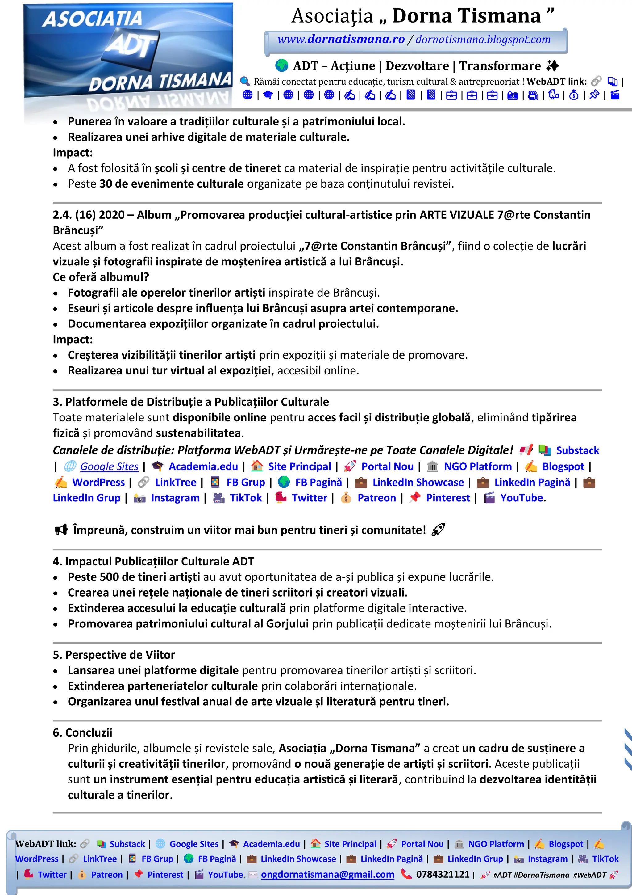 WebADT link: Substack | Google Sites | Academia.edu | Site Principal | Portal Nou | NGO Platform | Blogspot |
WordPress | LinkTree | FB Grup | FB Pagină | LinkedIn Showcase | LinkedIn Pagină | LinkedIn Grup | Instagram | TikTok
| Twitter | Patreon | Pinterest | YouTube. ongdornatismana@gmail.com 0784321121 | #ADT #DornaTismana #WebADT
Asociația „ Dorna Tismana ”
www.dornatismana.ro / dornatismana.blogspot.com
ADT – Acțiune | Dezvoltare | Transformare ✨
Rămâi conectat pentru educație, turism cultural & antreprenoriat ! WebADT link: 📚 |
🌐 | 🎓 | 🌐 | 🌐 | 🌐 | ✍️ | ✍️ | ✍️ | 📘 | 📘 | 💼 | 💼 | 💼 | 📸 | 🎥 | 🐦 | 💰 | 📌 | 🎬
• Punerea în valoare a tradițiilor culturale și a patrimoniului local.
• Realizarea unei arhive digitale de materiale culturale.
Impact:
• A fost folosită în școli și centre de tineret ca material de inspirație pentru activitățile culturale.
• Peste 30 de evenimente culturale organizate pe baza conținutului revistei.
2.4. (16) 2020 – Album „Promovarea producției cultural-artistice prin ARTE VIZUALE 7@rte Constantin
Brâncuși”
Acest album a fost realizat în cadrul proiectului „7@rte Constantin Brâncuși”, fiind o colecție de lucrări
vizuale și fotografii inspirate de moștenirea artistică a lui Brâncuși.
Ce oferă albumul?
• Fotografii ale operelor tinerilor artiști inspirate de Brâncuși.
• Eseuri și articole despre influența lui Brâncuși asupra artei contemporane.
• Documentarea expozițiilor organizate în cadrul proiectului.
Impact:
• Creșterea vizibilității tinerilor artiști prin expoziții și materiale de promovare.
• Realizarea unui tur virtual al expoziției, accesibil online.
3. Platformele de Distribuție a Publicațiilor Culturale
Toate materialele sunt disponibile online pentru acces facil și distribuție globală, eliminând tipărirea
fizică și promovând sustenabilitatea.
Canalele de distribuție: Platforma WebADT și Urmărește-ne pe Toate Canalele Digitale! Substack
| Google Sites | Academia.edu | Site Principal | Portal Nou | NGO Platform | Blogspot |
WordPress | LinkTree | FB Grup | FB Pagină | LinkedIn Showcase | LinkedIn Pagină |
LinkedIn Grup | Instagram | TikTok | Twitter | Patreon | Pinterest | YouTube.
📢 Împreună, construim un viitor mai bun pentru tineri și comunitate! 🚀
4. Impactul Publicațiilor Culturale ADT
• Peste 500 de tineri artiști au avut oportunitatea de a-și publica și expune lucrările.
• Crearea unei rețele naționale de tineri scriitori și creatori vizuali.
• Extinderea accesului la educație culturală prin platforme digitale interactive.
• Promovarea patrimoniului cultural al Gorjului prin publicații dedicate moștenirii lui Brâncuși.
5. Perspective de Viitor
• Lansarea unei platforme digitale pentru promovarea tinerilor artiști și scriitori.
• Extinderea parteneriatelor culturale prin colaborări internaționale.
• Organizarea unui festival anual de arte vizuale și literatură pentru tineri.
6. Concluzii
Prin ghidurile, albumele și revistele sale, Asociația „Dorna Tismana” a creat un cadru de susținere a
culturii și creativității tinerilor, promovând o nouă generație de artiști și scriitori. Aceste publicații
sunt un instrument esențial pentru educația artistică și literară, contribuind la dezvoltarea identității
culturale a tinerilor.
 