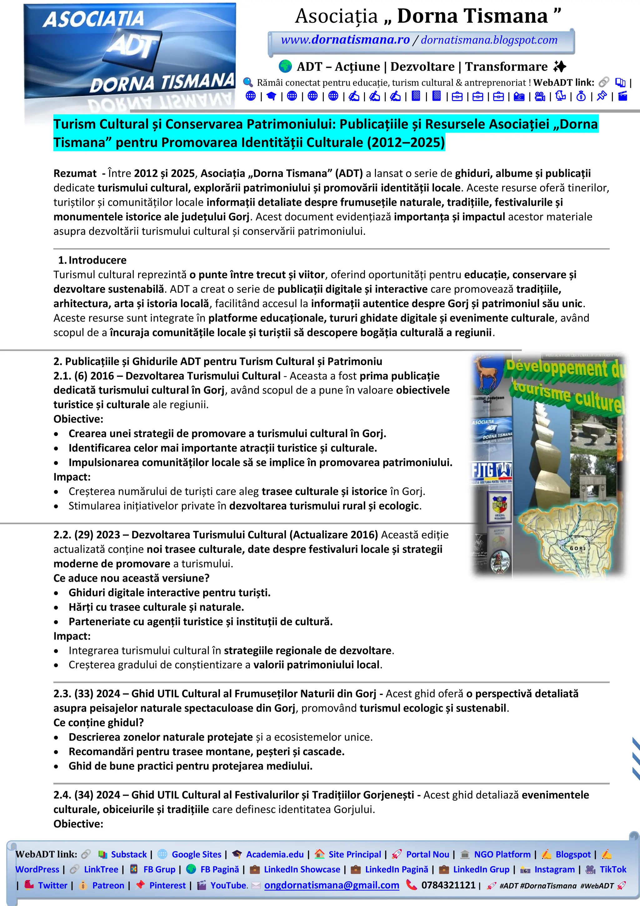 WebADT link: Substack | Google Sites | Academia.edu | Site Principal | Portal Nou | NGO Platform | Blogspot |
WordPress | LinkTree | FB Grup | FB Pagină | LinkedIn Showcase | LinkedIn Pagină | LinkedIn Grup | Instagram | TikTok
| Twitter | Patreon | Pinterest | YouTube. ongdornatismana@gmail.com 0784321121 | #ADT #DornaTismana #WebADT
Asociația „ Dorna Tismana ”
www.dornatismana.ro / dornatismana.blogspot.com
ADT – Acțiune | Dezvoltare | Transformare ✨
Rămâi conectat pentru educație, turism cultural & antreprenoriat ! WebADT link: 📚 |
🌐 | 🎓 | 🌐 | 🌐 | 🌐 | ✍️ | ✍️ | ✍️ | 📘 | 📘 | 💼 | 💼 | 💼 | 📸 | 🎥 | 🐦 | 💰 | 📌 | 🎬
Turism Cultural și Conservarea Patrimoniului: Publicațiile și Resursele Asociației „Dorna
Tismana” pentru Promovarea Identității Culturale (2012–2025)
Rezumat - Între 2012 și 2025, Asociația „Dorna Tismana” (ADT) a lansat o serie de ghiduri, albume și publicații
dedicate turismului cultural, explorării patrimoniului și promovării identității locale. Aceste resurse oferă tinerilor,
turiștilor și comunităților locale informații detaliate despre frumusețile naturale, tradițiile, festivalurile și
monumentele istorice ale județului Gorj. Acest document evidențiază importanța și impactul acestor materiale
asupra dezvoltării turismului cultural și conservării patrimoniului.
1.Introducere
Turismul cultural reprezintă o punte între trecut și viitor, oferind oportunități pentru educație, conservare și
dezvoltare sustenabilă. ADT a creat o serie de publicații digitale și interactive care promovează tradițiile,
arhitectura, arta și istoria locală, facilitând accesul la informații autentice despre Gorj și patrimoniul său unic.
Aceste resurse sunt integrate în platforme educaționale, tururi ghidate digitale și evenimente culturale, având
scopul de a încuraja comunitățile locale și turiștii să descopere bogăția culturală a regiunii.
2. Publicațiile și Ghidurile ADT pentru Turism Cultural și Patrimoniu
2.1. (6) 2016 – Dezvoltarea Turismului Cultural - Aceasta a fost prima publicație
dedicată turismului cultural în Gorj, având scopul de a pune în valoare obiectivele
turistice și culturale ale regiunii.
Obiective:
• Crearea unei strategii de promovare a turismului cultural în Gorj.
• Identificarea celor mai importante atracții turistice și culturale.
• Impulsionarea comunităților locale să se implice în promovarea patrimoniului.
Impact:
• Creșterea numărului de turiști care aleg trasee culturale și istorice în Gorj.
• Stimularea inițiativelor private în dezvoltarea turismului rural și ecologic.
2.2. (29) 2023 – Dezvoltarea Turismului Cultural (Actualizare 2016) Această ediție
actualizată conține noi trasee culturale, date despre festivaluri locale și strategii
moderne de promovare a turismului.
Ce aduce nou această versiune?
• Ghiduri digitale interactive pentru turiști.
• Hărți cu trasee culturale și naturale.
• Parteneriate cu agenții turistice și instituții de cultură.
Impact:
• Integrarea turismului cultural în strategiile regionale de dezvoltare.
• Creșterea gradului de conștientizare a valorii patrimoniului local.
2.3. (33) 2024 – Ghid UTIL Cultural al Frumuseților Naturii din Gorj - Acest ghid oferă o perspectivă detaliată
asupra peisajelor naturale spectaculoase din Gorj, promovând turismul ecologic și sustenabil.
Ce conține ghidul?
• Descrierea zonelor naturale protejate și a ecosistemelor unice.
• Recomandări pentru trasee montane, peșteri și cascade.
• Ghid de bune practici pentru protejarea mediului.
2.4. (34) 2024 – Ghid UTIL Cultural al Festivalurilor și Tradițiilor Gorjenești - Acest ghid detaliază evenimentele
culturale, obiceiurile și tradițiile care definesc identitatea Gorjului.
Obiective:
 