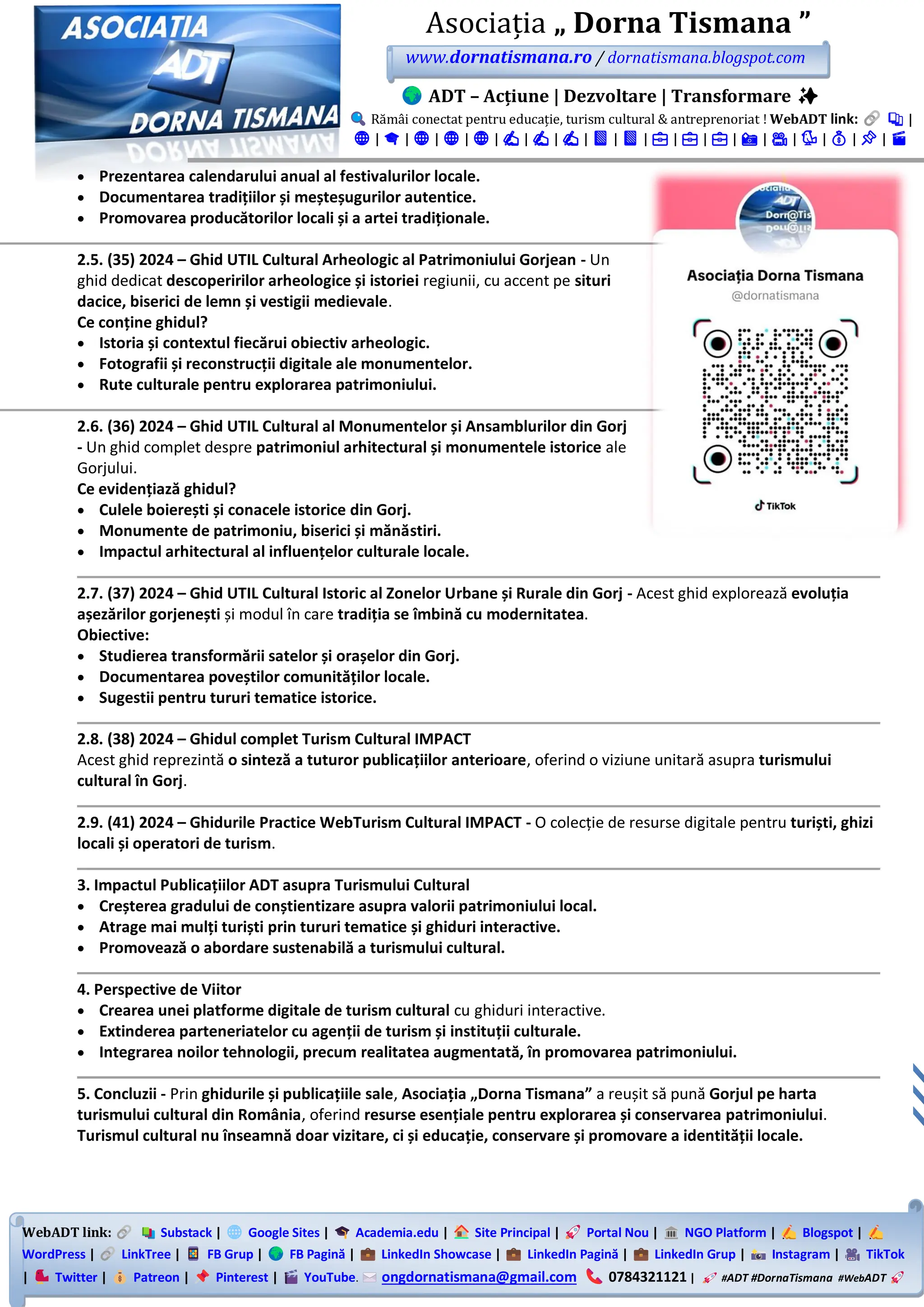 WebADT link: Substack | Google Sites | Academia.edu | Site Principal | Portal Nou | NGO Platform | Blogspot |
WordPress | LinkTree | FB Grup | FB Pagină | LinkedIn Showcase | LinkedIn Pagină | LinkedIn Grup | Instagram | TikTok
| Twitter | Patreon | Pinterest | YouTube. ongdornatismana@gmail.com 0784321121 | #ADT #DornaTismana #WebADT
Asociația „ Dorna Tismana ”
www.dornatismana.ro / dornatismana.blogspot.com
ADT – Acțiune | Dezvoltare | Transformare ✨
Rămâi conectat pentru educație, turism cultural & antreprenoriat ! WebADT link: 📚 |
🌐 | 🎓 | 🌐 | 🌐 | 🌐 | ✍️ | ✍️ | ✍️ | 📘 | 📘 | 💼 | 💼 | 💼 | 📸 | 🎥 | 🐦 | 💰 | 📌 | 🎬
• Prezentarea calendarului anual al festivalurilor locale.
• Documentarea tradițiilor și meșteșugurilor autentice.
• Promovarea producătorilor locali și a artei tradiționale.
2.5. (35) 2024 – Ghid UTIL Cultural Arheologic al Patrimoniului Gorjean - Un
ghid dedicat descoperirilor arheologice și istoriei regiunii, cu accent pe situri
dacice, biserici de lemn și vestigii medievale.
Ce conține ghidul?
• Istoria și contextul fiecărui obiectiv arheologic.
• Fotografii și reconstrucții digitale ale monumentelor.
• Rute culturale pentru explorarea patrimoniului.
2.6. (36) 2024 – Ghid UTIL Cultural al Monumentelor și Ansamblurilor din Gorj
- Un ghid complet despre patrimoniul arhitectural și monumentele istorice ale
Gorjului.
Ce evidențiază ghidul?
• Culele boierești și conacele istorice din Gorj.
• Monumente de patrimoniu, biserici și mănăstiri.
• Impactul arhitectural al influențelor culturale locale.
2.7. (37) 2024 – Ghid UTIL Cultural Istoric al Zonelor Urbane și Rurale din Gorj - Acest ghid explorează evoluția
așezărilor gorjenești și modul în care tradiția se îmbină cu modernitatea.
Obiective:
• Studierea transformării satelor și orașelor din Gorj.
• Documentarea poveștilor comunităților locale.
• Sugestii pentru tururi tematice istorice.
2.8. (38) 2024 – Ghidul complet Turism Cultural IMPACT
Acest ghid reprezintă o sinteză a tuturor publicațiilor anterioare, oferind o viziune unitară asupra turismului
cultural în Gorj.
2.9. (41) 2024 – Ghidurile Practice WebTurism Cultural IMPACT - O colecție de resurse digitale pentru turiști, ghizi
locali și operatori de turism.
3. Impactul Publicațiilor ADT asupra Turismului Cultural
• Creșterea gradului de conștientizare asupra valorii patrimoniului local.
• Atrage mai mulți turiști prin tururi tematice și ghiduri interactive.
• Promovează o abordare sustenabilă a turismului cultural.
4. Perspective de Viitor
• Crearea unei platforme digitale de turism cultural cu ghiduri interactive.
• Extinderea parteneriatelor cu agenții de turism și instituții culturale.
• Integrarea noilor tehnologii, precum realitatea augmentată, în promovarea patrimoniului.
5. Concluzii - Prin ghidurile și publicațiile sale, Asociația „Dorna Tismana” a reușit să pună Gorjul pe harta
turismului cultural din România, oferind resurse esențiale pentru explorarea și conservarea patrimoniului.
Turismul cultural nu înseamnă doar vizitare, ci și educație, conservare și promovare a identității locale.
 