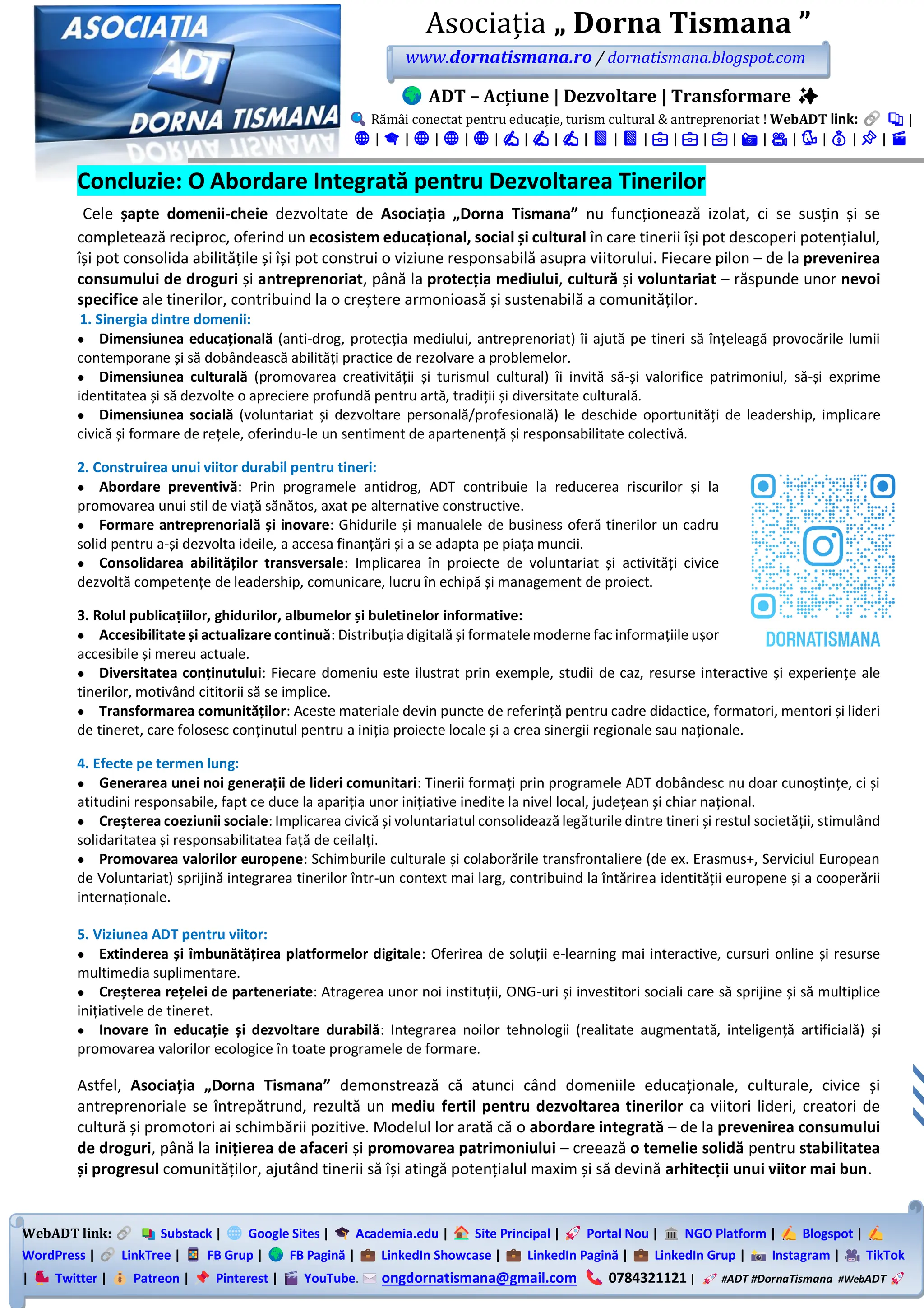 WebADT link: Substack | Google Sites | Academia.edu | Site Principal | Portal Nou | NGO Platform | Blogspot |
WordPress | LinkTree | FB Grup | FB Pagină | LinkedIn Showcase | LinkedIn Pagină | LinkedIn Grup | Instagram | TikTok
| Twitter | Patreon | Pinterest | YouTube. ongdornatismana@gmail.com 0784321121 | #ADT #DornaTismana #WebADT
Asociația „ Dorna Tismana ”
www.dornatismana.ro / dornatismana.blogspot.com
ADT – Acțiune | Dezvoltare | Transformare ✨
Rămâi conectat pentru educație, turism cultural & antreprenoriat ! WebADT link: 📚 |
🌐 | 🎓 | 🌐 | 🌐 | 🌐 | ✍️ | ✍️ | ✍️ | 📘 | 📘 | 💼 | 💼 | 💼 | 📸 | 🎥 | 🐦 | 💰 | 📌 | 🎬
Concluzie: O Abordare Integrată pentru Dezvoltarea Tinerilor
Cele șapte domenii-cheie dezvoltate de Asociația „Dorna Tismana” nu funcționează izolat, ci se susțin și se
completează reciproc, oferind un ecosistem educațional, social și cultural în care tinerii își pot descoperi potențialul,
își pot consolida abilitățile și își pot construi o viziune responsabilă asupra viitorului. Fiecare pilon – de la prevenirea
consumului de droguri și antreprenoriat, până la protecția mediului, cultură și voluntariat – răspunde unor nevoi
specifice ale tinerilor, contribuind la o creștere armonioasă și sustenabilă a comunităților.
1. Sinergia dintre domenii:
• Dimensiunea educațională (anti-drog, protecția mediului, antreprenoriat) îi ajută pe tineri să înțeleagă provocările lumii
contemporane și să dobândească abilități practice de rezolvare a problemelor.
• Dimensiunea culturală (promovarea creativității și turismul cultural) îi invită să-și valorifice patrimoniul, să-și exprime
identitatea și să dezvolte o apreciere profundă pentru artă, tradiții și diversitate culturală.
• Dimensiunea socială (voluntariat și dezvoltare personală/profesională) le deschide oportunități de leadership, implicare
civică și formare de rețele, oferindu-le un sentiment de apartenență și responsabilitate colectivă.
2. Construirea unui viitor durabil pentru tineri:
• Abordare preventivă: Prin programele antidrog, ADT contribuie la reducerea riscurilor și la
promovarea unui stil de viață sănătos, axat pe alternative constructive.
• Formare antreprenorială și inovare: Ghidurile și manualele de business oferă tinerilor un cadru
solid pentru a-și dezvolta ideile, a accesa finanțări și a se adapta pe piața muncii.
• Consolidarea abilităților transversale: Implicarea în proiecte de voluntariat și activități civice
dezvoltă competențe de leadership, comunicare, lucru în echipă și management de proiect.
3. Rolul publicațiilor, ghidurilor, albumelor și buletinelor informative:
• Accesibilitate și actualizare continuă: Distribuția digitală și formatelemoderne fac informațiile ușor
accesibile și mereu actuale.
• Diversitatea conținutului: Fiecare domeniu este ilustrat prin exemple, studii de caz, resurse interactive și experiențe ale
tinerilor, motivând cititorii să se implice.
• Transformarea comunităților: Aceste materiale devin puncte de referință pentru cadre didactice, formatori, mentori și lideri
de tineret, care folosesc conținutul pentru a iniția proiecte locale și a crea sinergii regionale sau naționale.
4. Efecte pe termen lung:
• Generarea unei noi generații de lideri comunitari: Tinerii formați prin programele ADT dobândesc nu doar cunoștințe, ci și
atitudini responsabile, fapt ce duce la apariția unor inițiative inedite la nivel local, județean și chiar național.
• Creșterea coeziunii sociale: Implicarea civică și voluntariatul consolidează legăturile dintre tineri și restul societății, stimulând
solidaritatea și responsabilitatea față de ceilalți.
• Promovarea valorilor europene: Schimburile culturale și colaborările transfrontaliere (de ex. Erasmus+, Serviciul European
de Voluntariat) sprijină integrarea tinerilor într-un context mai larg, contribuind la întărirea identității europene și a cooperării
internaționale.
5. Viziunea ADT pentru viitor:
• Extinderea și îmbunătățirea platformelor digitale: Oferirea de soluții e-learning mai interactive, cursuri online și resurse
multimedia suplimentare.
• Creșterea rețelei de parteneriate: Atragerea unor noi instituții, ONG-uri și investitori sociali care să sprijine și să multiplice
inițiativele de tineret.
• Inovare în educație și dezvoltare durabilă: Integrarea noilor tehnologii (realitate augmentată, inteligență artificială) și
promovarea valorilor ecologice în toate programele de formare.
Astfel, Asociația „Dorna Tismana” demonstrează că atunci când domeniile educaționale, culturale, civice și
antreprenoriale se întrepătrund, rezultă un mediu fertil pentru dezvoltarea tinerilor ca viitori lideri, creatori de
cultură și promotori ai schimbării pozitive. Modelul lor arată că o abordare integrată – de la prevenirea consumului
de droguri, până la inițierea de afaceri și promovarea patrimoniului – creează o temelie solidă pentru stabilitatea
și progresul comunităților, ajutând tinerii să își atingă potențialul maxim și să devină arhitecții unui viitor mai bun.
 