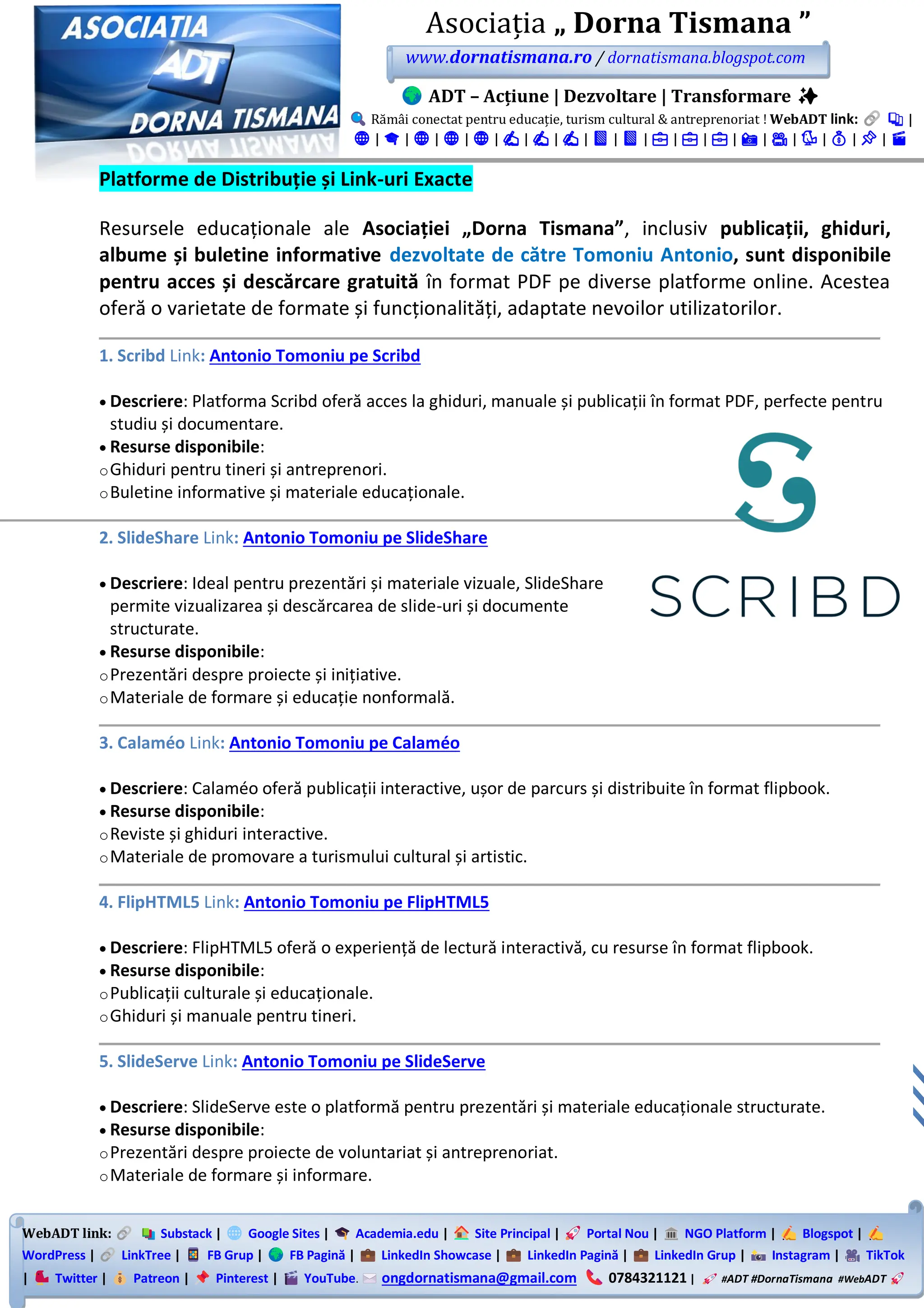 WebADT link: Substack | Google Sites | Academia.edu | Site Principal | Portal Nou | NGO Platform | Blogspot |
WordPress | LinkTree | FB Grup | FB Pagină | LinkedIn Showcase | LinkedIn Pagină | LinkedIn Grup | Instagram | TikTok
| Twitter | Patreon | Pinterest | YouTube. ongdornatismana@gmail.com 0784321121 | #ADT #DornaTismana #WebADT
Asociația „ Dorna Tismana ”
www.dornatismana.ro / dornatismana.blogspot.com
ADT – Acțiune | Dezvoltare | Transformare ✨
Rămâi conectat pentru educație, turism cultural & antreprenoriat ! WebADT link: 📚 |
🌐 | 🎓 | 🌐 | 🌐 | 🌐 | ✍️ | ✍️ | ✍️ | 📘 | 📘 | 💼 | 💼 | 💼 | 📸 | 🎥 | 🐦 | 💰 | 📌 | 🎬
Platforme de Distribuție și Link-uri Exacte
Resursele educaționale ale Asociației „Dorna Tismana”, inclusiv publicații, ghiduri,
albume și buletine informative dezvoltate de către Tomoniu Antonio, sunt disponibile
pentru acces și descărcare gratuită în format PDF pe diverse platforme online. Acestea
oferă o varietate de formate și funcționalități, adaptate nevoilor utilizatorilor.
1. Scribd Link: Antonio Tomoniu pe Scribd
• Descriere: Platforma Scribd oferă acces la ghiduri, manuale și publicații în format PDF, perfecte pentru
studiu și documentare.
• Resurse disponibile:
oGhiduri pentru tineri și antreprenori.
oBuletine informative și materiale educaționale.
2. SlideShare Link: Antonio Tomoniu pe SlideShare
• Descriere: Ideal pentru prezentări și materiale vizuale, SlideShare
permite vizualizarea și descărcarea de slide-uri și documente
structurate.
• Resurse disponibile:
oPrezentări despre proiecte și inițiative.
oMateriale de formare și educație nonformală.
3. Calaméo Link: Antonio Tomoniu pe Calaméo
• Descriere: Calaméo oferă publicații interactive, ușor de parcurs și distribuite în format flipbook.
• Resurse disponibile:
oReviste și ghiduri interactive.
oMateriale de promovare a turismului cultural și artistic.
4. FlipHTML5 Link: Antonio Tomoniu pe FlipHTML5
• Descriere: FlipHTML5️ oferă o experiență de lectură interactivă, cu resurse în format flipbook.
• Resurse disponibile:
oPublicații culturale și educaționale.
oGhiduri și manuale pentru tineri.
5. SlideServe Link: Antonio Tomoniu pe SlideServe
• Descriere: SlideServe este o platformă pentru prezentări și materiale educaționale structurate.
• Resurse disponibile:
oPrezentări despre proiecte de voluntariat și antreprenoriat.
oMateriale de formare și informare.
 