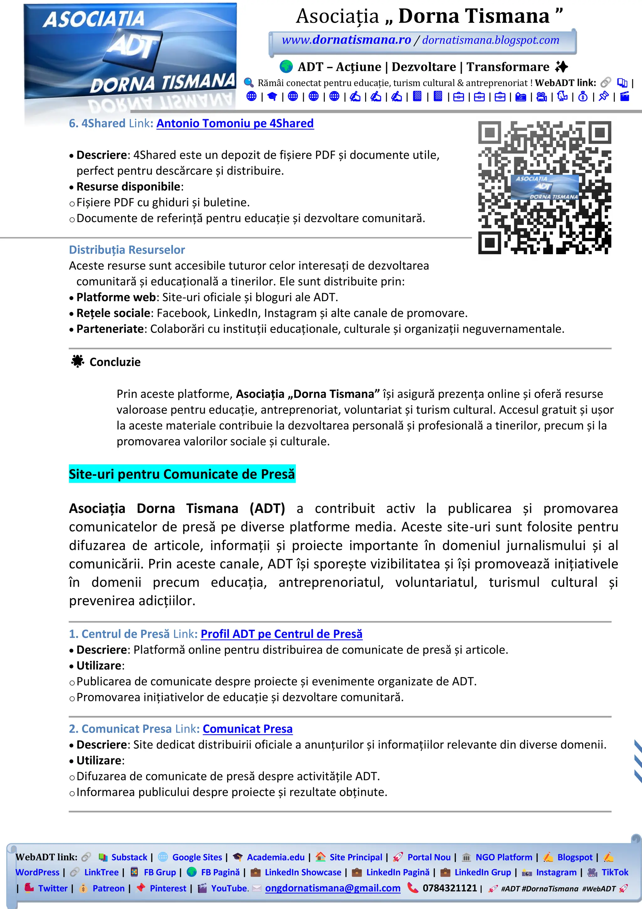 WebADT link: Substack | Google Sites | Academia.edu | Site Principal | Portal Nou | NGO Platform | Blogspot |
WordPress | LinkTree | FB Grup | FB Pagină | LinkedIn Showcase | LinkedIn Pagină | LinkedIn Grup | Instagram | TikTok
| Twitter | Patreon | Pinterest | YouTube. ongdornatismana@gmail.com 0784321121 | #ADT #DornaTismana #WebADT
Asociația „ Dorna Tismana ”
www.dornatismana.ro / dornatismana.blogspot.com
ADT – Acțiune | Dezvoltare | Transformare ✨
Rămâi conectat pentru educație, turism cultural & antreprenoriat ! WebADT link: 📚 |
🌐 | 🎓 | 🌐 | 🌐 | 🌐 | ✍️ | ✍️ | ✍️ | 📘 | 📘 | 💼 | 💼 | 💼 | 📸 | 🎥 | 🐦 | 💰 | 📌 | 🎬
6. 4Shared Link: Antonio Tomoniu pe 4Shared
• Descriere: 4️Shared este un depozit de fișiere PDF și documente utile,
perfect pentru descărcare și distribuire.
• Resurse disponibile:
oFișiere PDF cu ghiduri și buletine.
oDocumente de referință pentru educație și dezvoltare comunitară.
Distribuția Resurselor
Aceste resurse sunt accesibile tuturor celor interesați de dezvoltarea
comunitară și educațională a tinerilor. Ele sunt distribuite prin:
• Platforme web: Site-uri oficiale și bloguri ale ADT.
• Rețele sociale: Facebook, LinkedIn, Instagram și alte canale de promovare.
• Parteneriate: Colaborări cu instituții educaționale, culturale și organizații neguvernamentale.
🌟 Concluzie
Prin aceste platforme, Asociația „Dorna Tismana” își asigură prezența online și oferă resurse
valoroase pentru educație, antreprenoriat, voluntariat și turism cultural. Accesul gratuit și ușor
la aceste materiale contribuie la dezvoltarea personală și profesională a tinerilor, precum și la
promovarea valorilor sociale și culturale.
Site-uri pentru Comunicate de Presă
Asociația Dorna Tismana (ADT) a contribuit activ la publicarea și promovarea
comunicatelor de presă pe diverse platforme media. Aceste site-uri sunt folosite pentru
difuzarea de articole, informații și proiecte importante în domeniul jurnalismului și al
comunicării. Prin aceste canale, ADT își sporește vizibilitatea și își promovează inițiativele
în domenii precum educația, antreprenoriatul, voluntariatul, turismul cultural și
prevenirea adicțiilor.
1. Centrul de Presă Link: Profil ADT pe Centrul de Presă
• Descriere: Platformă online pentru distribuirea de comunicate de presă și articole.
• Utilizare:
oPublicarea de comunicate despre proiecte și evenimente organizate de ADT.
oPromovarea inițiativelor de educație și dezvoltare comunitară.
2. Comunicat Presa Link: Comunicat Presa
• Descriere: Site dedicat distribuirii oficiale a anunțurilor și informațiilor relevante din diverse domenii.
• Utilizare:
oDifuzarea de comunicate de presă despre activitățile ADT.
oInformarea publicului despre proiecte și rezultate obținute.
 