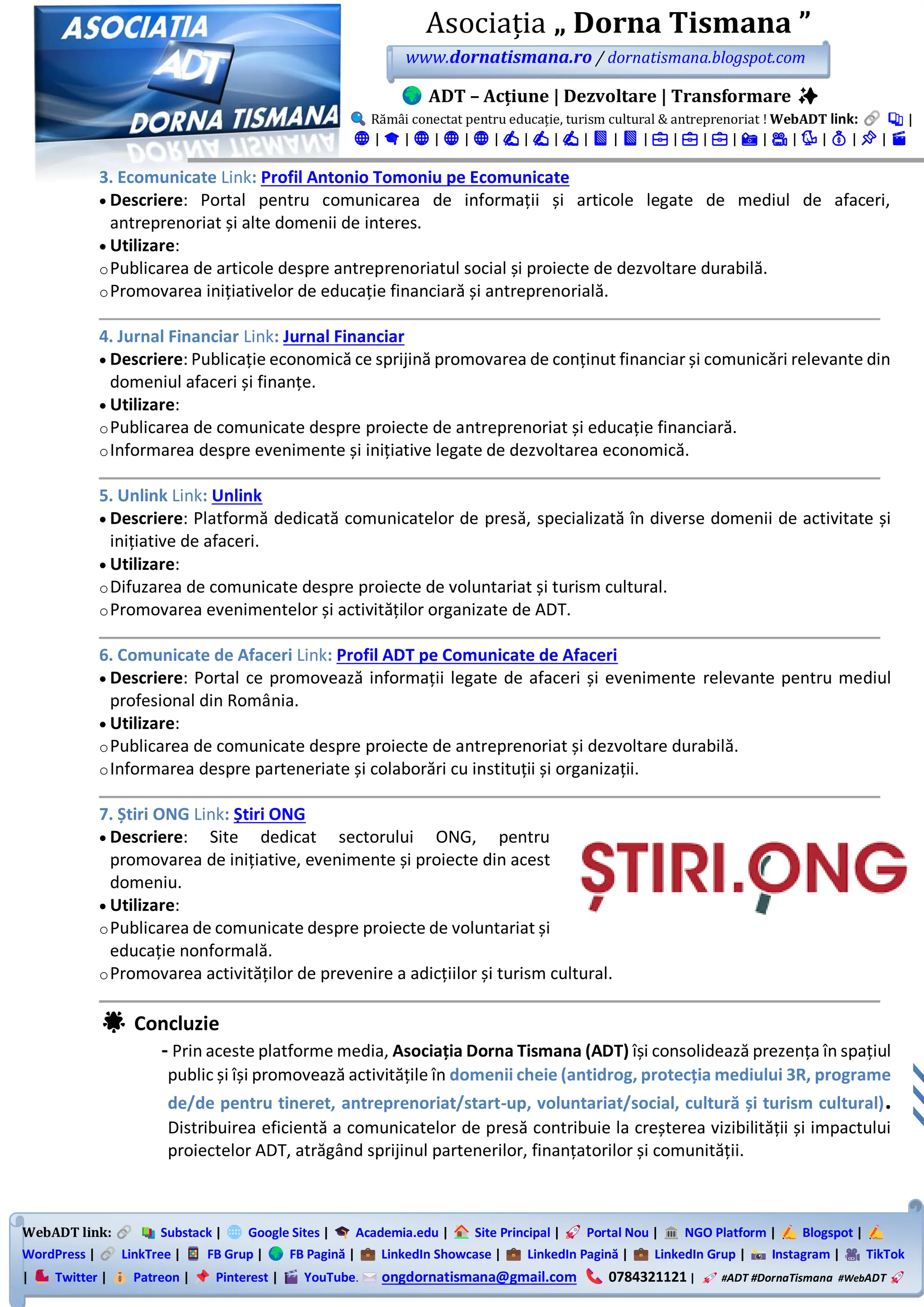 WebADT link: Substack | Google Sites | Academia.edu | Site Principal | Portal Nou | NGO Platform | Blogspot |
WordPress | LinkTree | FB Grup | FB Pagină | LinkedIn Showcase | LinkedIn Pagină | LinkedIn Grup | Instagram | TikTok
| Twitter | Patreon | Pinterest | YouTube. ongdornatismana@gmail.com 0784321121 | #ADT #DornaTismana #WebADT
Asociația „ Dorna Tismana ”
www.dornatismana.ro / dornatismana.blogspot.com
ADT – Acțiune | Dezvoltare | Transformare ✨
Rămâi conectat pentru educație, turism cultural & antreprenoriat ! WebADT link: 📚 |
🌐 | 🎓 | 🌐 | 🌐 | 🌐 | ✍️ | ✍️ | ✍️ | 📘 | 📘 | 💼 | 💼 | 💼 | 📸 | 🎥 | 🐦 | 💰 | 📌 | 🎬
3. Ecomunicate Link: Profil Antonio Tomoniu pe Ecomunicate
• Descriere: Portal pentru comunicarea de informații și articole legate de mediul de afaceri,
antreprenoriat și alte domenii de interes.
• Utilizare:
oPublicarea de articole despre antreprenoriatul social și proiecte de dezvoltare durabilă.
oPromovarea inițiativelor de educație financiară și antreprenorială.
4. Jurnal Financiar Link: Jurnal Financiar
• Descriere: Publicație economică ce sprijină promovarea de conținut financiar și comunicări relevante din
domeniul afaceri și finanțe.
• Utilizare:
oPublicarea de comunicate despre proiecte de antreprenoriat și educație financiară.
oInformarea despre evenimente și inițiative legate de dezvoltarea economică.
5. Unlink Link: Unlink
• Descriere: Platformă dedicată comunicatelor de presă, specializată în diverse domenii de activitate și
inițiative de afaceri.
• Utilizare:
oDifuzarea de comunicate despre proiecte de voluntariat și turism cultural.
oPromovarea evenimentelor și activităților organizate de ADT.
6. Comunicate de Afaceri Link: Profil ADT pe Comunicate de Afaceri
• Descriere: Portal ce promovează informații legate de afaceri și evenimente relevante pentru mediul
profesional din România.
• Utilizare:
oPublicarea de comunicate despre proiecte de antreprenoriat și dezvoltare durabilă.
oInformarea despre parteneriate și colaborări cu instituții și organizații.
7. Știri ONG Link: Știri ONG
• Descriere: Site dedicat sectorului ONG, pentru
promovarea de inițiative, evenimente și proiecte din acest
domeniu.
• Utilizare:
oPublicarea de comunicate despre proiecte de voluntariat și
educație nonformală.
oPromovarea activităților de prevenire a adicțiilor și turism cultural.
🌟 Concluzie
- Prin aceste platforme media, Asociația Dorna Tismana (ADT) își consolidează prezența în spațiul
public și își promovează activitățile în domenii cheie (antidrog, protecția mediului 3R, programe
de/de pentru tineret, antreprenoriat/start-up, voluntariat/social, cultură și turism cultural).
Distribuirea eficientă a comunicatelor de presă contribuie la creșterea vizibilității și impactului
proiectelor ADT, atrăgând sprijinul partenerilor, finanțatorilor și comunității.
 