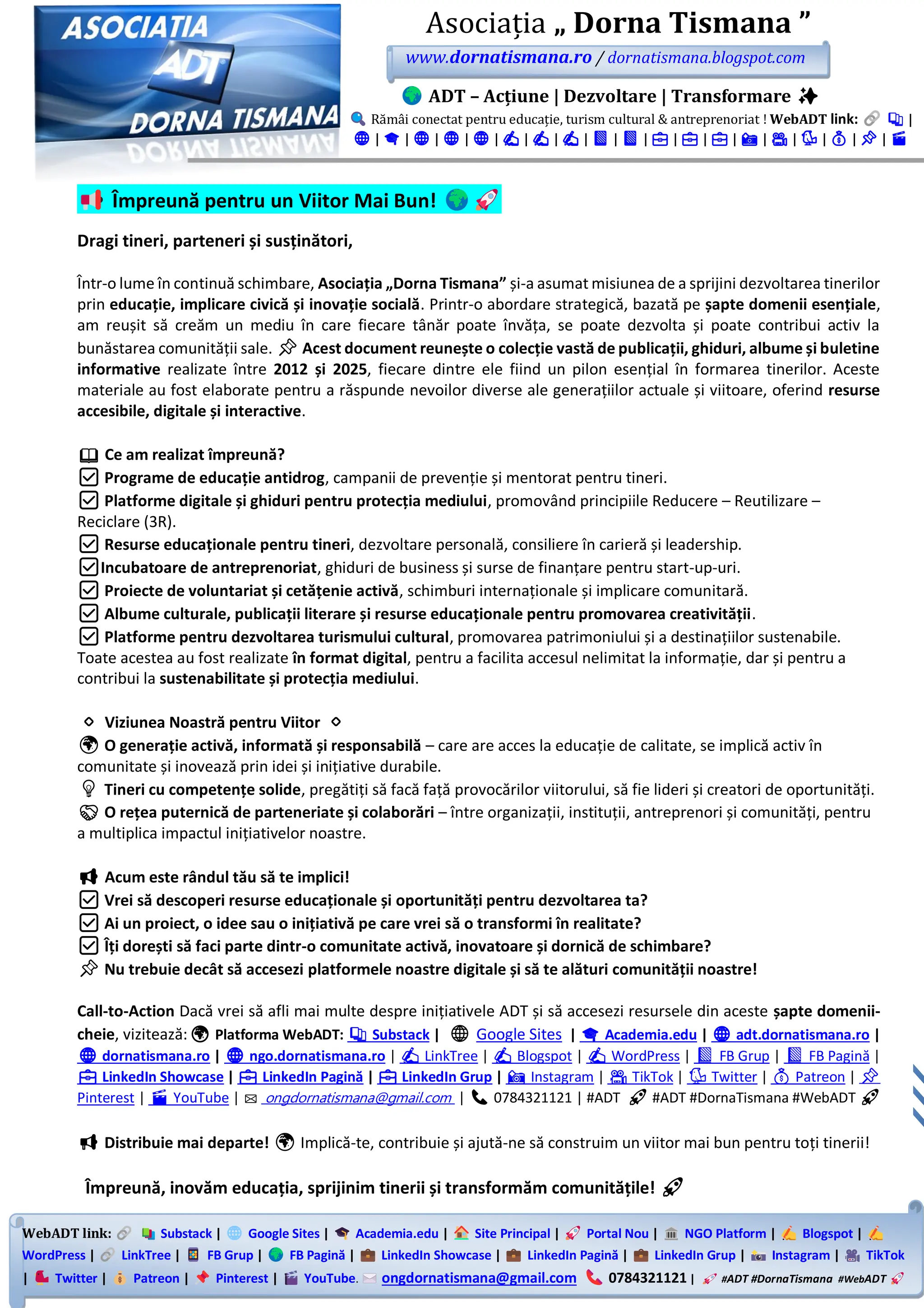 WebADT link: Substack | Google Sites | Academia.edu | Site Principal | Portal Nou | NGO Platform | Blogspot |
WordPress | LinkTree | FB Grup | FB Pagină | LinkedIn Showcase | LinkedIn Pagină | LinkedIn Grup | Instagram | TikTok
| Twitter | Patreon | Pinterest | YouTube. ongdornatismana@gmail.com 0784321121 | #ADT #DornaTismana #WebADT
Asociația „ Dorna Tismana ”
www.dornatismana.ro / dornatismana.blogspot.com
ADT – Acțiune | Dezvoltare | Transformare ✨
Rămâi conectat pentru educație, turism cultural & antreprenoriat ! WebADT link: 📚 |
🌐 | 🎓 | 🌐 | 🌐 | 🌐 | ✍️ | ✍️ | ✍️ | 📘 | 📘 | 💼 | 💼 | 💼 | 📸 | 🎥 | 🐦 | 💰 | 📌 | 🎬
Împreună pentru un Viitor Mai Bun!
Dragi tineri, parteneri și susținători,
Într-o lume în continuă schimbare, Asociația „Dorna Tismana” și-a asumat misiunea de a sprijini dezvoltarea tinerilor
prin educație, implicare civică și inovație socială. Printr-o abordare strategică, bazată pe șapte domenii esențiale,
am reușit să creăm un mediu în care fiecare tânăr poate învăța, se poate dezvolta și poate contribui activ la
bunăstarea comunității sale. 📌 Acest document reunește o colecție vastă de publicații, ghiduri, albume și buletine
informative realizate între 2012 și 2025, fiecare dintre ele fiind un pilon esențial în formarea tinerilor. Aceste
materiale au fost elaborate pentru a răspunde nevoilor diverse ale generațiilor actuale și viitoare, oferind resurse
accesibile, digitale și interactive.
📖 Ce am realizat împreună?
✅ Programe de educație antidrog, campanii de prevenție și mentorat pentru tineri.
✅ Platforme digitale și ghiduri pentru protecția mediului, promovând principiile Reducere – Reutilizare –
Reciclare (3R).
✅ Resurse educaționale pentru tineri, dezvoltare personală, consiliere în carieră și leadership.
✅Incubatoare de antreprenoriat, ghiduri de business și surse de finanțare pentru start-up-uri.
✅ Proiecte de voluntariat și cetățenie activă, schimburi internaționale și implicare comunitară.
✅ Albume culturale, publicații literare și resurse educaționale pentru promovarea creativității.
✅ Platforme pentru dezvoltarea turismului cultural, promovarea patrimoniului și a destinațiilor sustenabile.
Toate acestea au fost realizate în format digital, pentru a facilita accesul nelimitat la informație, dar și pentru a
contribui la sustenabilitate și protecția mediului.
🔹 Viziunea Noastră pentru Viitor 🔹
🌍 O generație activă, informată și responsabilă – care are acces la educație de calitate, se implică activ în
comunitate și inovează prin idei și inițiative durabile.
💡 Tineri cu competențe solide, pregătiți să facă față provocărilor viitorului, să fie lideri și creatori de oportunități.
🤝 O rețea puternică de parteneriate și colaborări – între organizații, instituții, antreprenori și comunități, pentru
a multiplica impactul inițiativelor noastre.
📢 Acum este rândul tău să te implici!
✅ Vrei să descoperi resurse educaționale și oportunități pentru dezvoltarea ta?
✅ Ai un proiect, o idee sau o inițiativă pe care vrei să o transformi în realitate?
✅ Îți dorești să faci parte dintr-o comunitate activă, inovatoare și dornică de schimbare?
📌 Nu trebuie decât să accesezi platformele noastre digitale și să te alături comunității noastre!
Call-to-Action Dacă vrei să afli mai multe despre inițiativele ADT și să accesezi resursele din aceste șapte domenii-
cheie, vizitează:🌍 Platforma WebADT: 📚 Substack | 🌐 Google Sites | 🎓 Academia.edu | 🌐 adt.dornatismana.ro |
🌐 dornatismana.ro | 🌐 ngo.dornatismana.ro | ✍️ LinkTree | ✍️ Blogspot | ✍️ WordPress | 📘 FB Grup | 📘 FB Pagină |
💼 LinkedIn Showcase | 💼 LinkedIn Pagină | 💼 LinkedIn Grup | 📸 Instagram | 🎥 TikTok | 🐦 Twitter | 💰 Patreon | 📌
Pinterest | 🎬 YouTube | ✉️ ongdornatismana@gmail.com | 📞 0784321121 | #ADT 🚀 #ADT #DornaTismana #WebADT 🚀
📢 Distribuie mai departe! 🌍 Implică-te, contribuie și ajută-ne să construim un viitor mai bun pentru toți tinerii!
Împreună, inovăm educația, sprijinim tinerii și transformăm comunitățile! 🚀
 