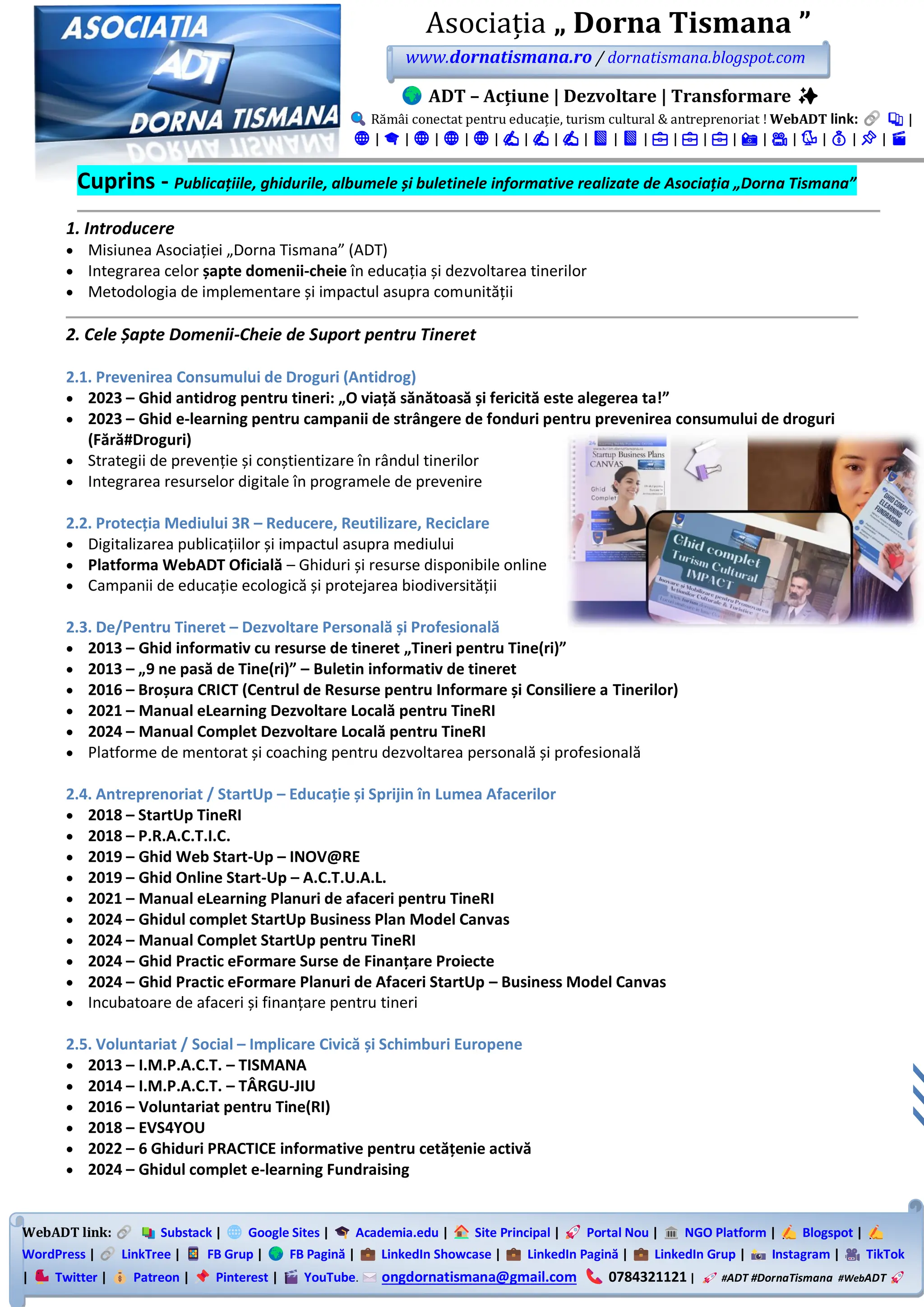 WebADT link: Substack | Google Sites | Academia.edu | Site Principal | Portal Nou | NGO Platform | Blogspot |
WordPress | LinkTree | FB Grup | FB Pagină | LinkedIn Showcase | LinkedIn Pagină | LinkedIn Grup | Instagram | TikTok
| Twitter | Patreon | Pinterest | YouTube. ongdornatismana@gmail.com 0784321121 | #ADT #DornaTismana #WebADT
Asociația „ Dorna Tismana ”
www.dornatismana.ro / dornatismana.blogspot.com
ADT – Acțiune | Dezvoltare | Transformare ✨
Rămâi conectat pentru educație, turism cultural & antreprenoriat ! WebADT link: 📚 |
🌐 | 🎓 | 🌐 | 🌐 | 🌐 | ✍️ | ✍️ | ✍️ | 📘 | 📘 | 💼 | 💼 | 💼 | 📸 | 🎥 | 🐦 | 💰 | 📌 | 🎬
Cuprins - Publicațiile, ghidurile, albumele și buletinele informative realizate de Asociația „Dorna Tismana”
1. Introducere
• Misiunea Asociației „Dorna Tismana” (ADT)
• Integrarea celor șapte domenii-cheie în educația și dezvoltarea tinerilor
• Metodologia de implementare și impactul asupra comunității
2. Cele Șapte Domenii-Cheie de Suport pentru Tineret
2.1. Prevenirea Consumului de Droguri (Antidrog)
• 2023 – Ghid antidrog pentru tineri: „O viață sănătoasă și fericită este alegerea ta!”
• 2023 – Ghid e-learning pentru campanii de strângere de fonduri pentru prevenirea consumului de droguri
(Fără#Droguri)
• Strategii de prevenție și conștientizare în rândul tinerilor
• Integrarea resurselor digitale în programele de prevenire
2.2. Protecția Mediului 3R – Reducere, Reutilizare, Reciclare
• Digitalizarea publicațiilor și impactul asupra mediului
• Platforma WebADT Oficială – Ghiduri și resurse disponibile online
• Campanii de educație ecologică și protejarea biodiversității
2.3. De/Pentru Tineret – Dezvoltare Personală și Profesională
• 2013 – Ghid informativ cu resurse de tineret „Tineri pentru Tine(ri)”
• 2013 – „9 ne pasă de Tine(ri)” – Buletin informativ de tineret
• 2016 – Broșura CRICT (Centrul de Resurse pentru Informare și Consiliere a Tinerilor)
• 2021 – Manual eLearning Dezvoltare Locală pentru TineRI
• 2024 – Manual Complet Dezvoltare Locală pentru TineRI
• Platforme de mentorat și coaching pentru dezvoltarea personală și profesională
2.4. Antreprenoriat / StartUp – Educație și Sprijin în Lumea Afacerilor
• 2018 – StartUp TineRI
• 2018 – P.R.A.C.T.I.C.
• 2019 – Ghid Web Start-Up – INOV@RE
• 2019 – Ghid Online Start-Up – A.C.T.U.A.L.
• 2021 – Manual eLearning Planuri de afaceri pentru TineRI
• 2024 – Ghidul complet StartUp Business Plan Model Canvas
• 2024 – Manual Complet StartUp pentru TineRI
• 2024 – Ghid Practic eFormare Surse de Finanțare Proiecte
• 2024 – Ghid Practic eFormare Planuri de Afaceri StartUp – Business Model Canvas
• Incubatoare de afaceri și finanțare pentru tineri
2.5. Voluntariat / Social – Implicare Civică și Schimburi Europene
• 2013 – I.M.P.A.C.T. – TISMANA
• 2014 – I.M.P.A.C.T. – TÂRGU-JIU
• 2016 – Voluntariat pentru Tine(RI)
• 2018 – EVS4YOU
• 2022 – 6 Ghiduri PRACTICE informative pentru cetățenie activă
• 2024 – Ghidul complet e-learning Fundraising
 