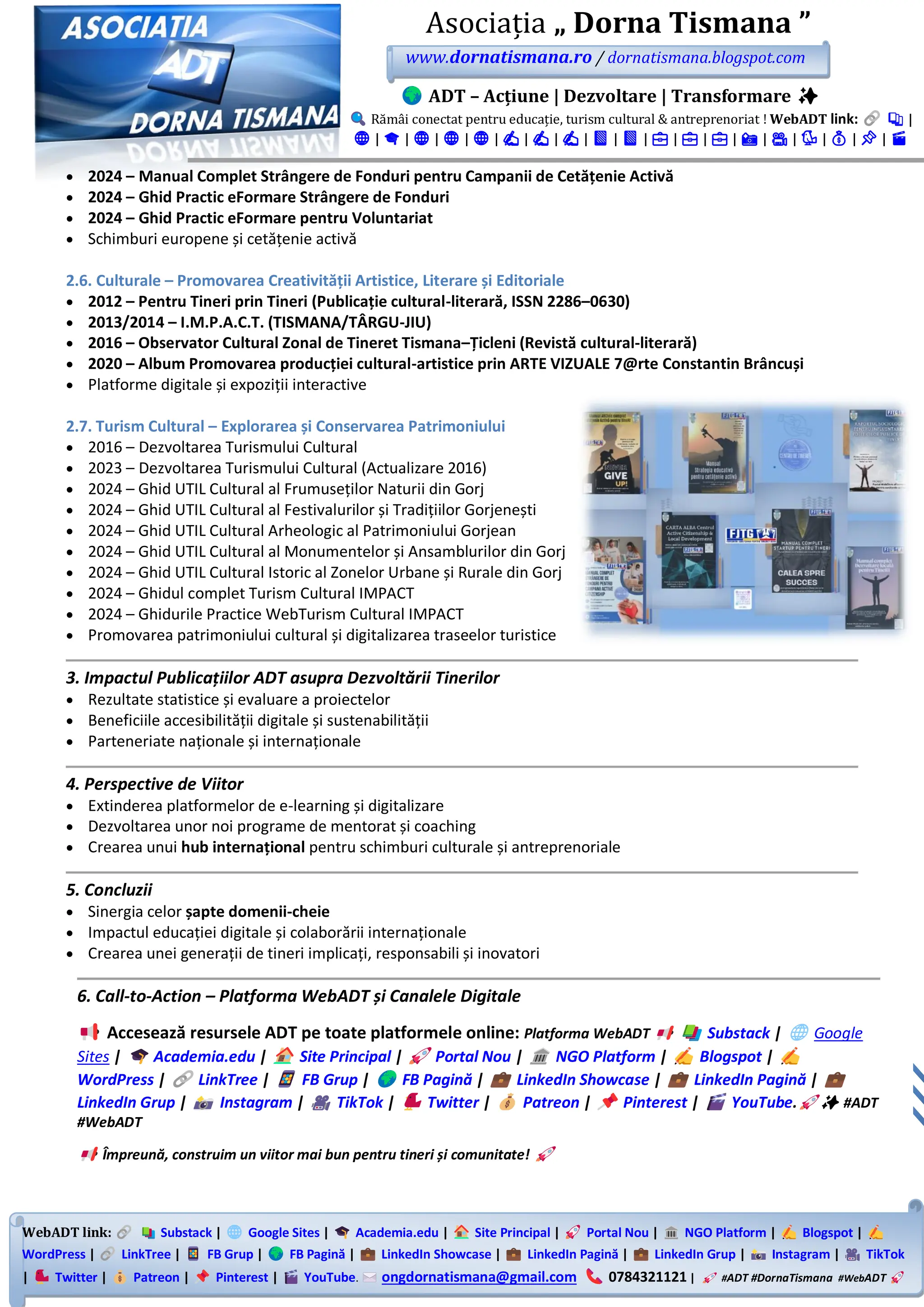 WebADT link: Substack | Google Sites | Academia.edu | Site Principal | Portal Nou | NGO Platform | Blogspot |
WordPress | LinkTree | FB Grup | FB Pagină | LinkedIn Showcase | LinkedIn Pagină | LinkedIn Grup | Instagram | TikTok
| Twitter | Patreon | Pinterest | YouTube. ongdornatismana@gmail.com 0784321121 | #ADT #DornaTismana #WebADT
Asociația „ Dorna Tismana ”
www.dornatismana.ro / dornatismana.blogspot.com
ADT – Acțiune | Dezvoltare | Transformare ✨
Rămâi conectat pentru educație, turism cultural & antreprenoriat ! WebADT link: 📚 |
🌐 | 🎓 | 🌐 | 🌐 | 🌐 | ✍️ | ✍️ | ✍️ | 📘 | 📘 | 💼 | 💼 | 💼 | 📸 | 🎥 | 🐦 | 💰 | 📌 | 🎬
• 2024 – Manual Complet Strângere de Fonduri pentru Campanii de Cetățenie Activă
• 2024 – Ghid Practic eFormare Strângere de Fonduri
• 2024 – Ghid Practic eFormare pentru Voluntariat
• Schimburi europene și cetățenie activă
2.6. Culturale – Promovarea Creativității Artistice, Literare și Editoriale
• 2012 – Pentru Tineri prin Tineri (Publicație cultural-literară, ISSN 2286–0630)
• 2013/2014 – I.M.P.A.C.T. (TISMANA/TÂRGU-JIU)
• 2016 – Observator Cultural Zonal de Tineret Tismana–Țicleni (Revistă cultural-literară)
• 2020 – Album Promovarea producției cultural-artistice prin ARTE VIZUALE 7@rte Constantin Brâncuși
• Platforme digitale și expoziții interactive
2.7. Turism Cultural – Explorarea și Conservarea Patrimoniului
• 2016 – Dezvoltarea Turismului Cultural
• 2023 – Dezvoltarea Turismului Cultural (Actualizare 2016)
• 2024 – Ghid UTIL Cultural al Frumuseților Naturii din Gorj
• 2024 – Ghid UTIL Cultural al Festivalurilor și Tradițiilor Gorjenești
• 2024 – Ghid UTIL Cultural Arheologic al Patrimoniului Gorjean
• 2024 – Ghid UTIL Cultural al Monumentelor și Ansamblurilor din Gorj
• 2024 – Ghid UTIL Cultural Istoric al Zonelor Urbane și Rurale din Gorj
• 2024 – Ghidul complet Turism Cultural IMPACT
• 2024 – Ghidurile Practice WebTurism Cultural IMPACT
• Promovarea patrimoniului cultural și digitalizarea traseelor turistice
3. Impactul Publicațiilor ADT asupra Dezvoltării Tinerilor
• Rezultate statistice și evaluare a proiectelor
• Beneficiile accesibilității digitale și sustenabilității
• Parteneriate naționale și internaționale
4. Perspective de Viitor
• Extinderea platformelor de e-learning și digitalizare
• Dezvoltarea unor noi programe de mentorat și coaching
• Crearea unui hub internațional pentru schimburi culturale și antreprenoriale
5. Concluzii
• Sinergia celor șapte domenii-cheie
• Impactul educației digitale și colaborării internaționale
• Crearea unei generații de tineri implicați, responsabili și inovatori
6. Call-to-Action – Platforma WebADT și Canalele Digitale
Accesează resursele ADT pe toate platformele online: Platforma WebADT Substack | Google
Sites | Academia.edu | Site Principal | Portal Nou | NGO Platform | Blogspot |
WordPress | LinkTree | FB Grup | FB Pagină | LinkedIn Showcase | LinkedIn Pagină |
LinkedIn Grup | Instagram | TikTok | Twitter | Patreon | Pinterest | YouTube. ✨ #ADT
#WebADT
Împreună, construim un viitor mai bun pentru tineri și comunitate!
 