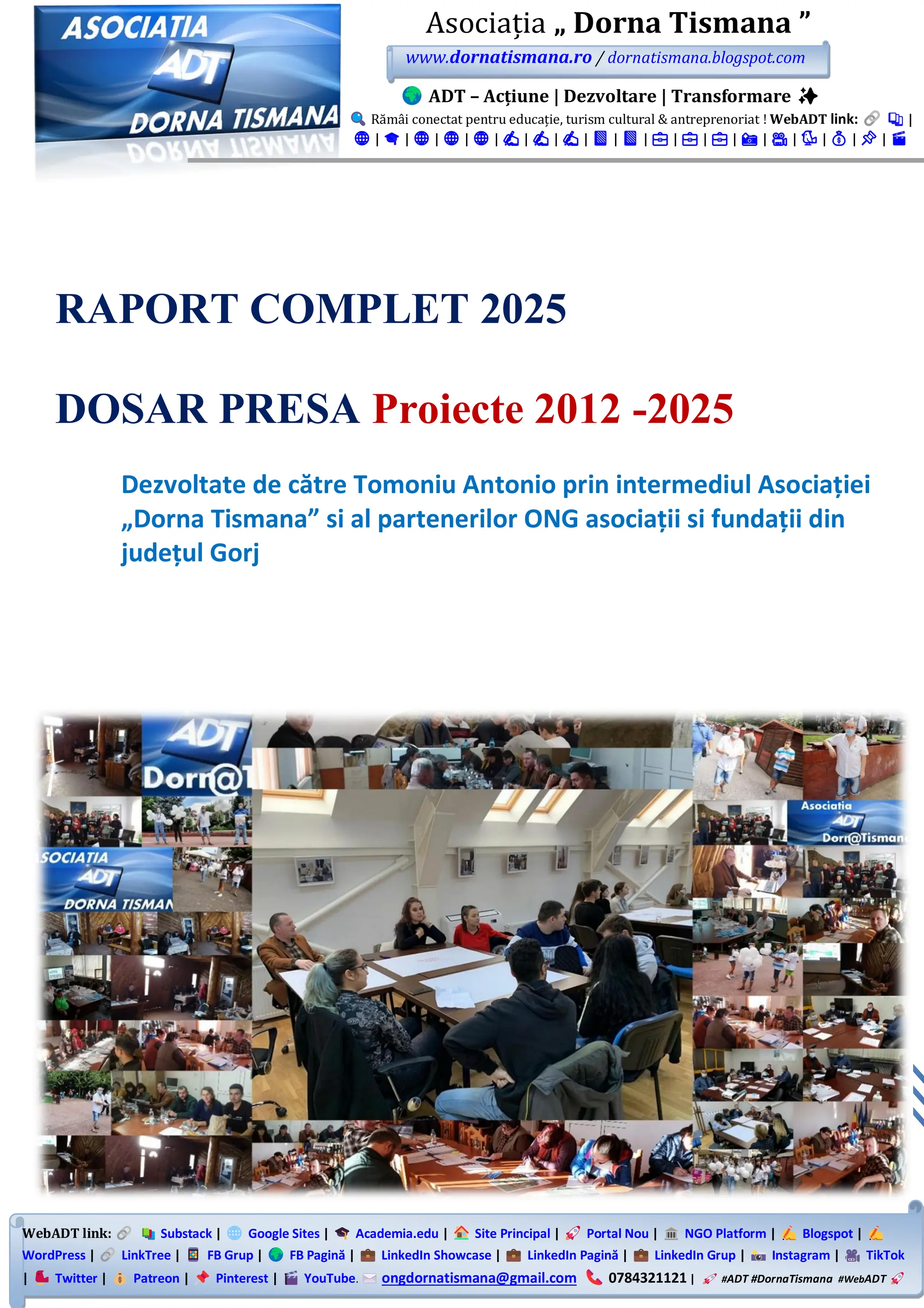 WebADT link: Substack | Google Sites | Academia.edu | Site Principal | Portal Nou | NGO Platform | Blogspot |
WordPress | LinkTree | FB Grup | FB Pagină | LinkedIn Showcase | LinkedIn Pagină | LinkedIn Grup | Instagram | TikTok
| Twitter | Patreon | Pinterest | YouTube. ongdornatismana@gmail.com 0784321121 | #ADT #DornaTismana #WebADT
Asociația „ Dorna Tismana ”
www.dornatismana.ro / dornatismana.blogspot.com
ADT – Acțiune | Dezvoltare | Transformare ✨
Rămâi conectat pentru educație, turism cultural & antreprenoriat ! WebADT link: 📚 |
🌐 | 🎓 | 🌐 | 🌐 | 🌐 | ✍️ | ✍️ | ✍️ | 📘 | 📘 | 💼 | 💼 | 💼 | 📸 | 🎥 | 🐦 | 💰 | 📌 | 🎬
RAPORT COMPLET 2025
DOSAR PRESA Proiecte 2012 -2025
Dezvoltate de către Tomoniu Antonio prin intermediul Asociației
„Dorna Tismana” si al partenerilor ONG asociații si fundații din
județul Gorj
 