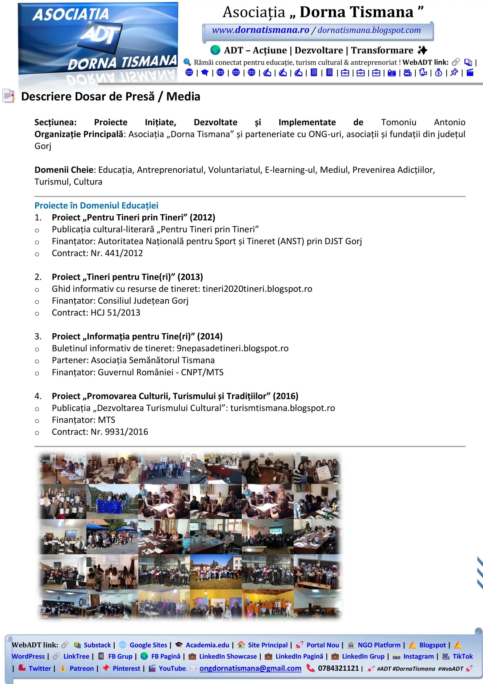 WebADT link: Substack | Google Sites | Academia.edu | Site Principal | Portal Nou | NGO Platform | Blogspot |
WordPress | LinkTree | FB Grup | FB Pagină | LinkedIn Showcase | LinkedIn Pagină | LinkedIn Grup | Instagram | TikTok
| Twitter | Patreon | Pinterest | YouTube. ongdornatismana@gmail.com 0784321121 | #ADT #DornaTismana #WebADT
Asociația „ Dorna Tismana ”
www.dornatismana.ro / dornatismana.blogspot.com
ADT – Acțiune | Dezvoltare | Transformare ✨
Rămâi conectat pentru educație, turism cultural & antreprenoriat ! WebADT link: 📚 |
🌐 | 🎓 | 🌐 | 🌐 | 🌐 | ✍️ | ✍️ | ✍️ | 📘 | 📘 | 💼 | 💼 | 💼 | 📸 | 🎥 | 🐦 | 💰 | 📌 | 🎬
Descriere Dosar de Presă / Media
Secțiunea: Proiecte Inițiate, Dezvoltate și Implementate de Tomoniu Antonio
Organizație Principală: Asociația „Dorna Tismana” și parteneriate cu ONG-uri, asociații și fundații din județul
Gorj
Domenii Cheie: Educația, Antreprenoriatul, Voluntariatul, E-learning-ul, Mediul, Prevenirea Adicțiilor,
Turismul, Cultura
Proiecte în Domeniul Educației
1. Proiect „Pentru Tineri prin Tineri” (2012)
o Publicația cultural-literară „Pentru Tineri prin Tineri”
o Finanțator: Autoritatea Națională pentru Sport și Tineret (ANST) prin DJST Gorj
o Contract: Nr. 441/2012
2. Proiect „Tineri pentru Tine(ri)” (2013)
o Ghid informativ cu resurse de tineret: tineri2020tineri.blogspot.ro
o Finanțator: Consiliul Județean Gorj
o Contract: HCJ 51/2013
3. Proiect „Informația pentru Tine(ri)” (2014)
o Buletinul informativ de tineret: 9nepasadetineri.blogspot.ro
o Partener: Asociația Semănătorul Tismana
o Finanțator: Guvernul României - CNPT/MTS
4. Proiect „Promovarea Culturii, Turismului și Tradițiilor” (2016)
o Publicația „Dezvoltarea Turismului Cultural”: turismtismana.blogspot.ro
o Finanțator: MTS
o Contract: Nr. 9931/2016
 