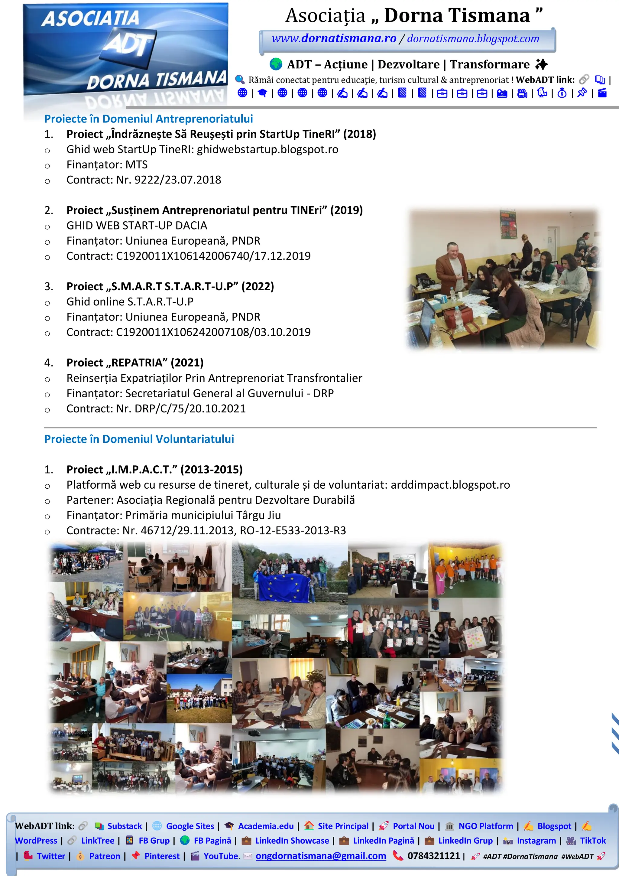WebADT link: Substack | Google Sites | Academia.edu | Site Principal | Portal Nou | NGO Platform | Blogspot |
WordPress | LinkTree | FB Grup | FB Pagină | LinkedIn Showcase | LinkedIn Pagină | LinkedIn Grup | Instagram | TikTok
| Twitter | Patreon | Pinterest | YouTube. ongdornatismana@gmail.com 0784321121 | #ADT #DornaTismana #WebADT
Asociația „ Dorna Tismana ”
www.dornatismana.ro / dornatismana.blogspot.com
ADT – Acțiune | Dezvoltare | Transformare ✨
Rămâi conectat pentru educație, turism cultural & antreprenoriat ! WebADT link: 📚 |
🌐 | 🎓 | 🌐 | 🌐 | 🌐 | ✍️ | ✍️ | ✍️ | 📘 | 📘 | 💼 | 💼 | 💼 | 📸 | 🎥 | 🐦 | 💰 | 📌 | 🎬
Proiecte în Domeniul Antreprenoriatului
1. Proiect „Îndrăznește Să Reușești prin StartUp TineRI” (2018)
o Ghid web StartUp TineRI: ghidwebstartup.blogspot.ro
o Finanțator: MTS
o Contract: Nr. 9222/23.07.2018
2. Proiect „Susținem Antreprenoriatul pentru TINEri” (2019)
o GHID WEB START-UP DACIA
o Finanțator: Uniunea Europeană, PNDR
o Contract: C1920011X106142006740/17.12.2019
3. Proiect „S.M.A.R.T S.T.A.R.T-U.P” (2022)
o Ghid online S.T.A.R.T-U.P
o Finanțator: Uniunea Europeană, PNDR
o Contract: C1920011X106242007108/03.10.2019
4. Proiect „REPATRIA” (2021)
o Reinserția Expatriaților Prin Antreprenoriat Transfrontalier
o Finanțator: Secretariatul General al Guvernului - DRP
o Contract: Nr. DRP/C/75/20.10.2021
Proiecte în Domeniul Voluntariatului
1. Proiect „I.M.P.A.C.T.” (2013-2015)
o Platformă web cu resurse de tineret, culturale și de voluntariat: arddimpact.blogspot.ro
o Partener: Asociația Regională pentru Dezvoltare Durabilă
o Finanțator: Primăria municipiului Târgu Jiu
o Contracte: Nr. 46712/29.11.2013, RO-12-E533-2013-R3
 
