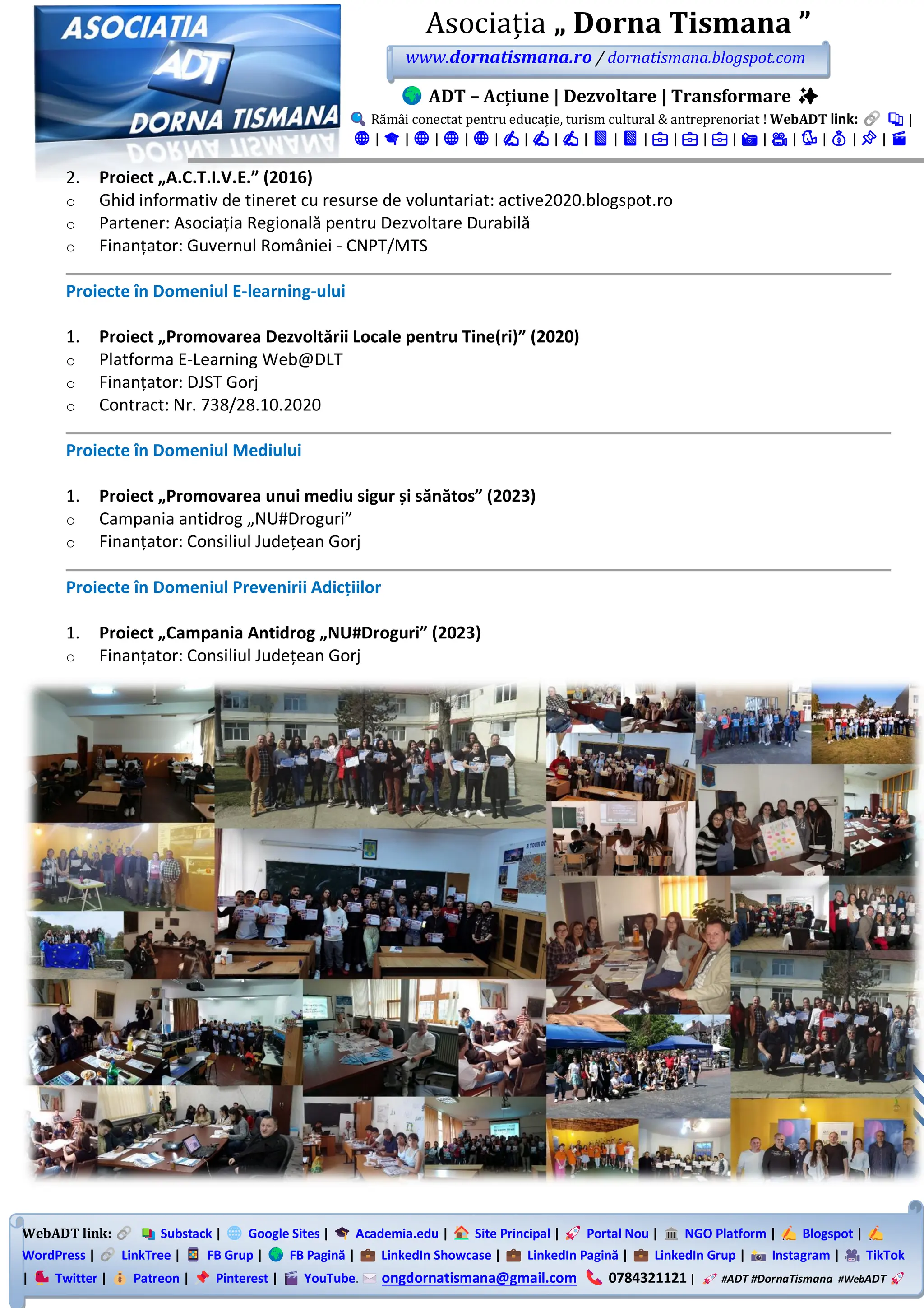 WebADT link: Substack | Google Sites | Academia.edu | Site Principal | Portal Nou | NGO Platform | Blogspot |
WordPress | LinkTree | FB Grup | FB Pagină | LinkedIn Showcase | LinkedIn Pagină | LinkedIn Grup | Instagram | TikTok
| Twitter | Patreon | Pinterest | YouTube. ongdornatismana@gmail.com 0784321121 | #ADT #DornaTismana #WebADT
Asociația „ Dorna Tismana ”
www.dornatismana.ro / dornatismana.blogspot.com
ADT – Acțiune | Dezvoltare | Transformare ✨
Rămâi conectat pentru educație, turism cultural & antreprenoriat ! WebADT link: 📚 |
🌐 | 🎓 | 🌐 | 🌐 | 🌐 | ✍️ | ✍️ | ✍️ | 📘 | 📘 | 💼 | 💼 | 💼 | 📸 | 🎥 | 🐦 | 💰 | 📌 | 🎬
2. Proiect „A.C.T.I.V.E.” (2016)
o Ghid informativ de tineret cu resurse de voluntariat: active2020.blogspot.ro
o Partener: Asociația Regională pentru Dezvoltare Durabilă
o Finanțator: Guvernul României - CNPT/MTS
Proiecte în Domeniul E-learning-ului
1. Proiect „Promovarea Dezvoltării Locale pentru Tine(ri)” (2020)
o Platforma E-Learning Web@DLT
o Finanțator: DJST Gorj
o Contract: Nr. 738/28.10.2020
Proiecte în Domeniul Mediului
1. Proiect „Promovarea unui mediu sigur și sănătos” (2023)
o Campania antidrog „NU#Droguri”
o Finanțator: Consiliul Județean Gorj
Proiecte în Domeniul Prevenirii Adicțiilor
1. Proiect „Campania Antidrog „NU#Droguri” (2023)
o Finanțator: Consiliul Județean Gorj
 